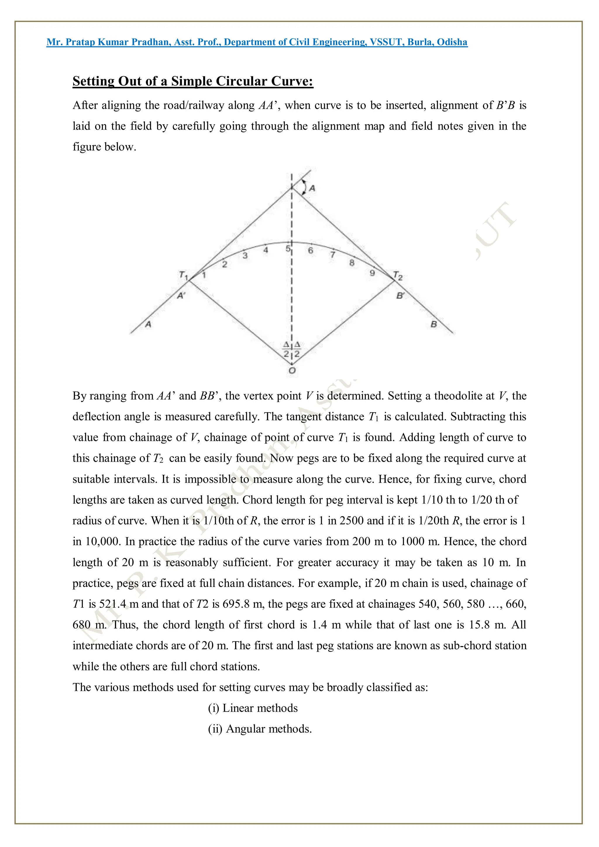 Mr. Pratap Kumar Pradhan, Asst. Prof., Department of Civil Engineering, VSSUT, Burla, Odisha
Setting Out of a Simple Circular Curve:
After aligning the road/railway along AA’, when curve is to be inserted, alignment of B’B is
laid on the field by carefully going through the alignment map and field notes given in the
figure below.
By ranging from AA’ and BB’, the vertex point V is determined. Setting a theodolite at V, the
deflection angle is measured carefully. The tangent distance T1 is calculated. Subtracting this
value from chainage of V, chainage of point of curve T1 is found. Adding length of curve to
this chainage of T2 can be easily found. Now pegs are to be fixed along the required curve at
suitable intervals. It is impossible to measure along the curve. Hence, for fixing curve, chord
lengths are taken as curved length. Chord length for peg interval is kept 1/10 th to 1/20 th of
radius of curve. When it is 1/10th of R, the error is 1 in 2500 and if it is 1/20th R, the error is 1
in 10,000. In practice the radius of the curve varies from 200 m to 1000 m. Hence, the chord
length of 20 m is reasonably sufficient. For greater accuracy it may be taken as 10 m. In
practice, pegs are fixed at full chain distances. For example, if 20 m chain is used, chainage of
T1 is 521.4 m and that of T2 is 695.8 m, the pegs are fixed at chainages 540, 560, 580 …, 660,
680 m. Thus, the chord length of first chord is 1.4 m while that of last one is 15.8 m. All
intermediate chords are of 20 m. The first and last peg stations are known as sub-chord station
while the others are full chord stations.
The various methods used for setting curves may be broadly classified as:
(i) Linear methods
(ii) Angular methods.
 