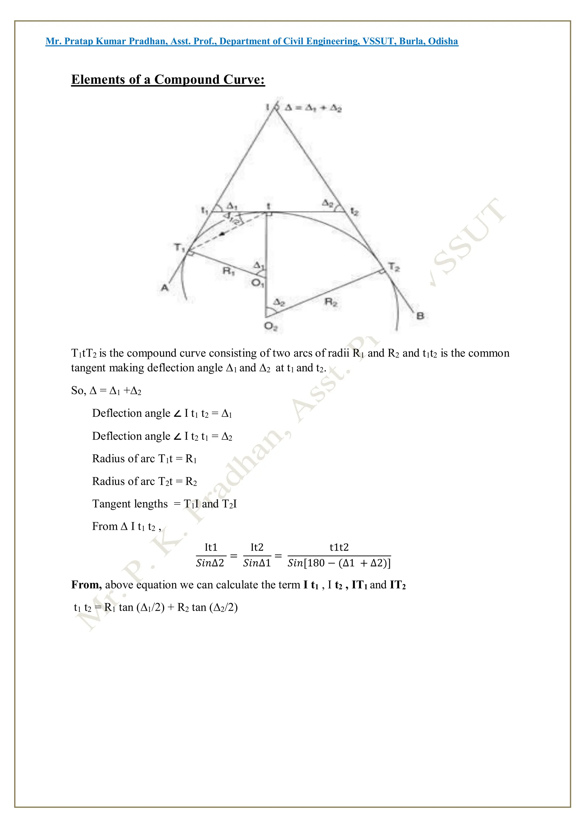 Mr. Pratap Kumar Pradhan, Asst. Prof., Department of Civil Engineering, VSSUT, Burla, Odisha
Elements of a Compound Curve:
T1tT2 is the compound curve consisting of two arcs of radii R1 and R2 and t1t2 is the common
tangent making deflection angle ∆1 and ∆2 at t1 and t2.
So, ∆ = ∆1 +∆2
Deflection angle ∠ I t1 t2 = ∆1
Deflection angle ∠ I t2 t1 = ∆2
Radius of arc T1t = R1
Radius of arc T2t = R2
Tangent lengths = T1I and T2I
From ∆ I t1 t2 ,
It1
𝑆𝑖𝑛∆2
=
It2
𝑆𝑖𝑛∆1
=
t1t2
𝑆𝑖𝑛[180 − (∆1 + ∆2)]
From, above equation we can calculate the term I t1 , I t2 , IT1 and IT2
t1 t2 = R1 tan (∆1/2) + R2 tan (∆2/2)
 