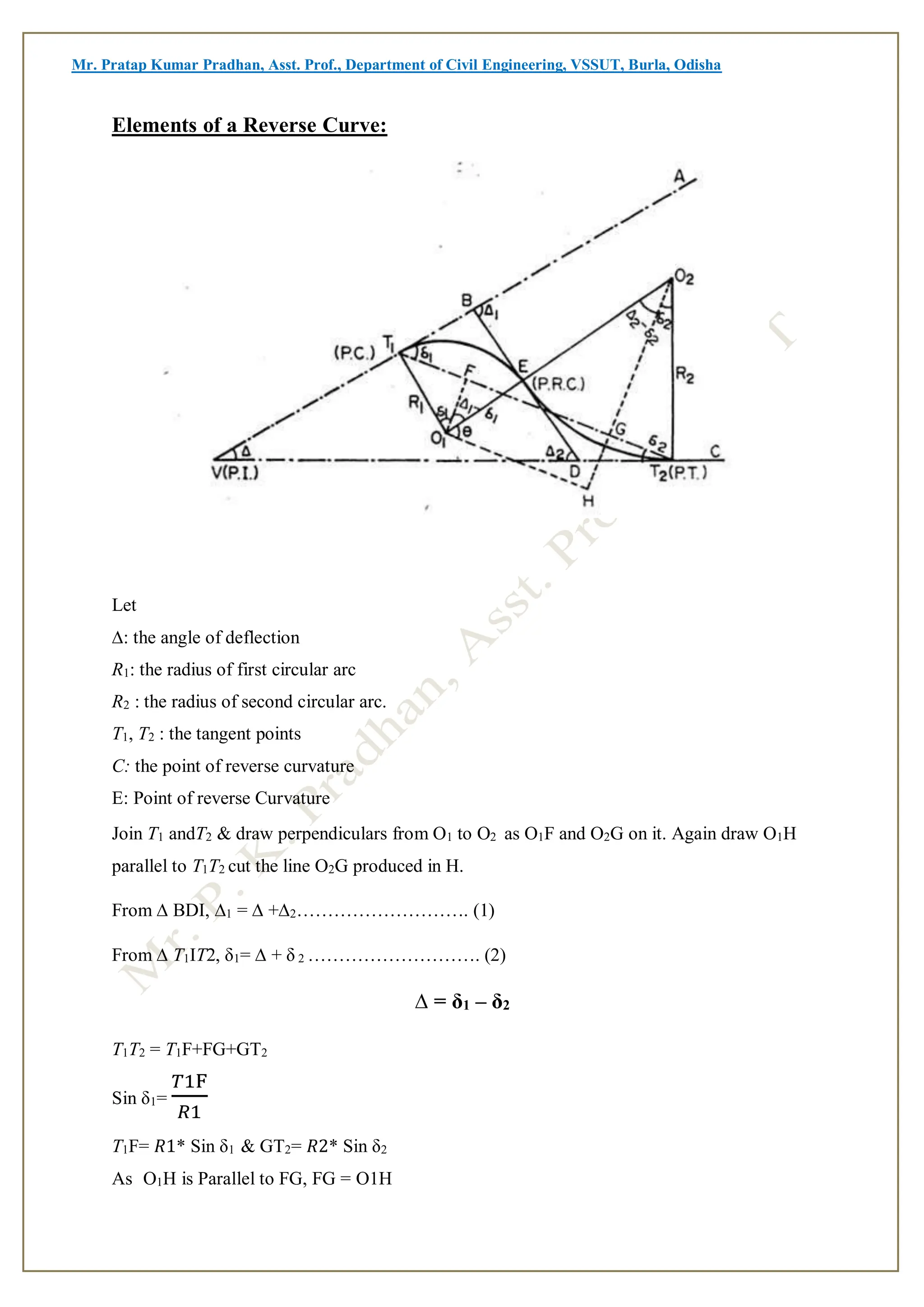 Mr. Pratap Kumar Pradhan, Asst. Prof., Department of Civil Engineering, VSSUT, Burla, Odisha
Elements of a Reverse Curve:
Let
∆: the angle of deflection
R1: the radius of first circular arc
R2 : the radius of second circular arc.
T1, T2 : the tangent points
C: the point of reverse curvature
E: Point of reverse Curvature
Join T1 andT2 & draw perpendiculars from O1 to O2 as O1F and O2G on it. Again draw O1H
parallel to T1T2 cut the line O2G produced in H.
From ∆ BDI, ∆1 = ∆ +∆2………………………. (1)
From ∆ T1IT2, δ1= ∆ + δ 2 ………………………. (2)
∆ = δ1 – δ2
T1T2 = T1F+FG+GT2
Sin δ1=
𝑇1F
𝑅1
T1F= 𝑅1* Sin δ1 & GT2= 𝑅2* Sin δ2
As O1H is Parallel to FG, FG = O1H
 