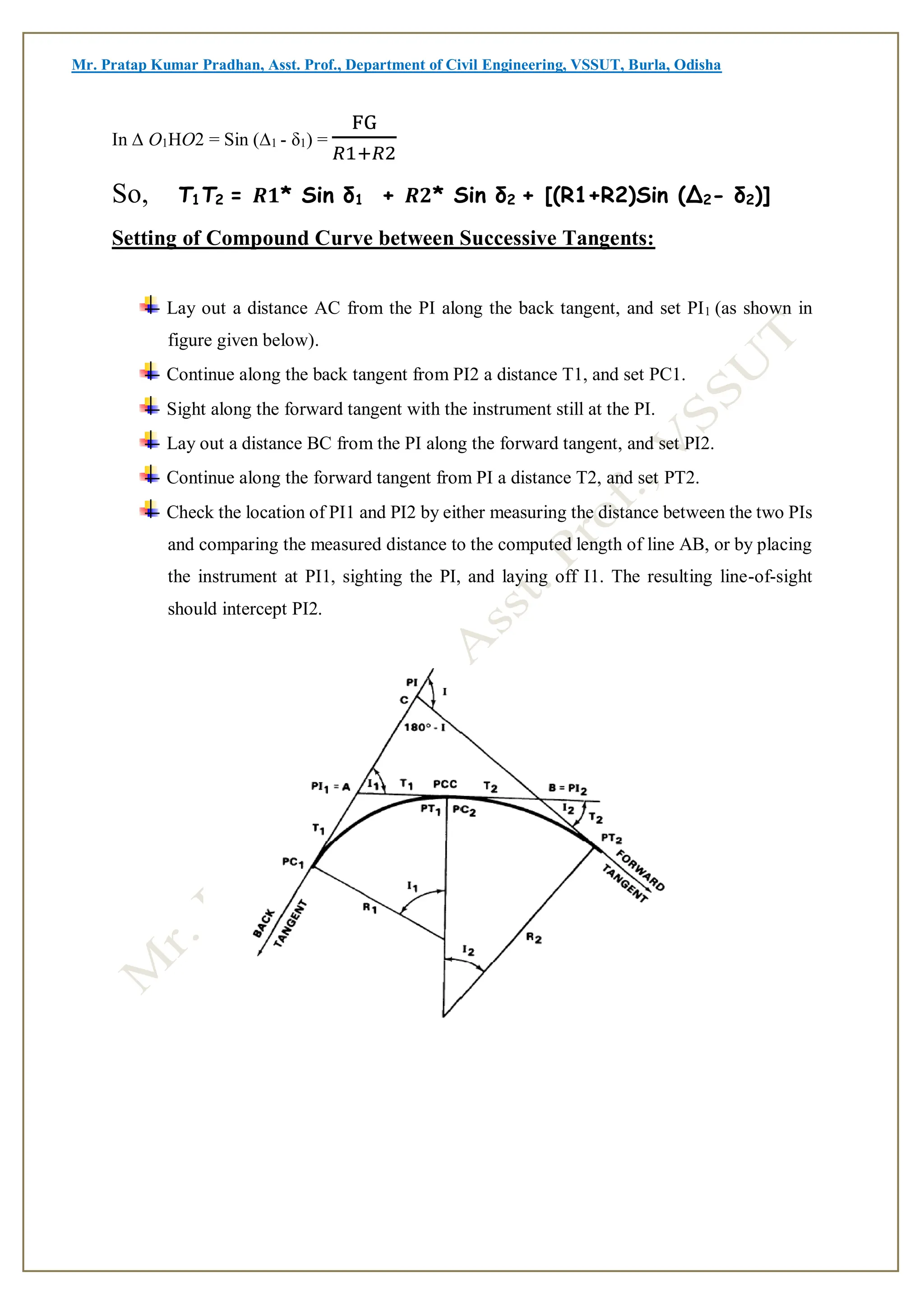 Mr. Pratap Kumar Pradhan, Asst. Prof., Department of Civil Engineering, VSSUT, Burla, Odisha
In ∆ O1HO2 = Sin (∆1 - δ1) =
FG
𝑅1+𝑅2
So, T1T2 = 𝑹𝟏* Sin δ1 + 𝑹𝟐* Sin δ2 + [(R1+R2)Sin (∆2- δ2)]
Setting of Compound Curve between Successive Tangents:
Lay out a distance AC from the PI along the back tangent, and set PI1 (as shown in
figure given below).
Continue along the back tangent from PI2 a distance T1, and set PC1.
Sight along the forward tangent with the instrument still at the PI.
Lay out a distance BC from the PI along the forward tangent, and set PI2.
Continue along the forward tangent from PI a distance T2, and set PT2.
Check the location of PI1 and PI2 by either measuring the distance between the two PIs
and comparing the measured distance to the computed length of line AB, or by placing
the instrument at PI1, sighting the PI, and laying off I1. The resulting line-of-sight
should intercept PI2.
 