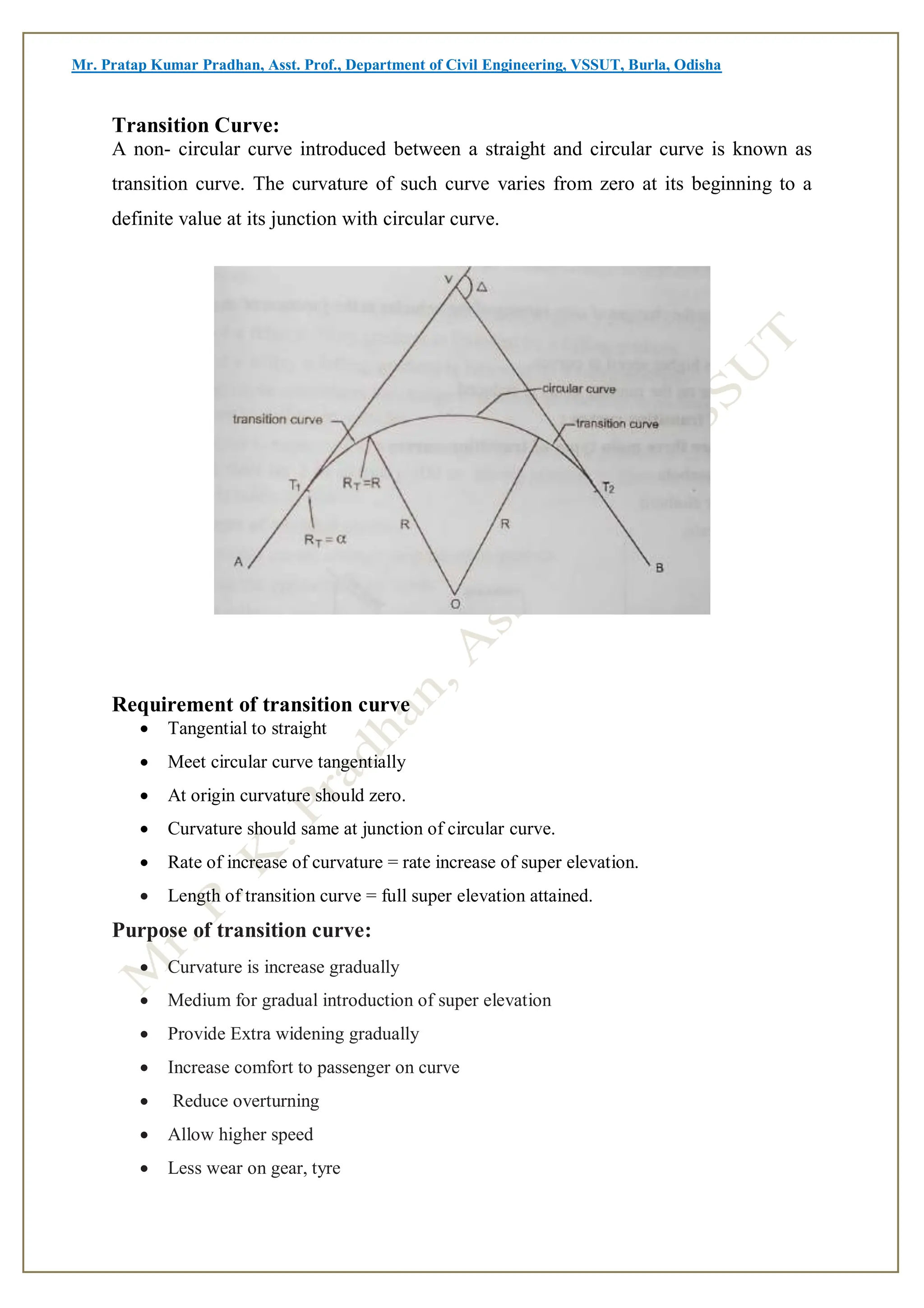 Mr. Pratap Kumar Pradhan, Asst. Prof., Department of Civil Engineering, VSSUT, Burla, Odisha
Transition Curve:
A non- circular curve introduced between a straight and circular curve is known as
transition curve. The curvature of such curve varies from zero at its beginning to a
definite value at its junction with circular curve.
Requirement of transition curve
 Tangential to straight
 Meet circular curve tangentially
 At origin curvature should zero.
 Curvature should same at junction of circular curve.
 Rate of increase of curvature = rate increase of super elevation.
 Length of transition curve = full super elevation attained.
Purpose of transition curve:
 Curvature is increase gradually
 Medium for gradual introduction of super elevation
 Provide Extra widening gradually
 Increase comfort to passenger on curve
 Reduce overturning
 Allow higher speed
 Less wear on gear, tyre
 