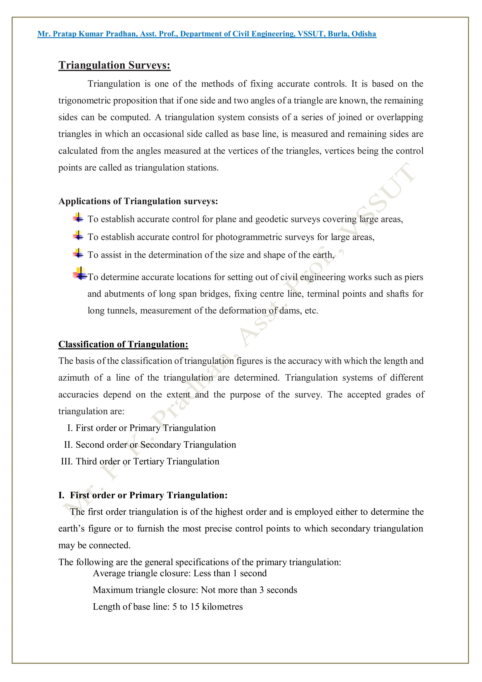 Mr. Pratap Kumar Pradhan, Asst. Prof., Department of Civil Engineering, VSSUT, Burla, Odisha
Triangulation Surveys:
Triangulation is one of the methods of fixing accurate controls. It is based on the
trigonometric proposition that if one side and two angles of a triangle are known, the remaining
sides can be computed. A triangulation system consists of a series of joined or overlapping
triangles in which an occasional side called as base line, is measured and remaining sides are
calculated from the angles measured at the vertices of the triangles, vertices being the control
points are called as triangulation stations.
Applications of Triangulation surveys:
To establish accurate control for plane and geodetic surveys covering large areas,
To establish accurate control for photogrammetric surveys for large areas,
To assist in the determination of the size and shape of the earth,
To determine accurate locations for setting out of civil engineering works such as piers
and abutments of long span bridges, fixing centre line, terminal points and shafts for
long tunnels, measurement of the deformation of dams, etc.
Classification of Triangulation:
The basis of the classification of triangulation figures is the accuracy with which the length and
azimuth of a line of the triangulation are determined. Triangulation systems of different
accuracies depend on the extent and the purpose of the survey. The accepted grades of
triangulation are:
I. First order or Primary Triangulation
II. Second order or Secondary Triangulation
III. Third order or Tertiary Triangulation
I. First order or Primary Triangulation:
The first order triangulation is of the highest order and is employed either to determine the
earth’s figure or to furnish the most precise control points to which secondary triangulation
may be connected.
The following are the general specifications of the primary triangulation:
Average triangle closure: Less than 1 second
Maximum triangle closure: Not more than 3 seconds
Length of base line: 5 to 15 kilometres
 