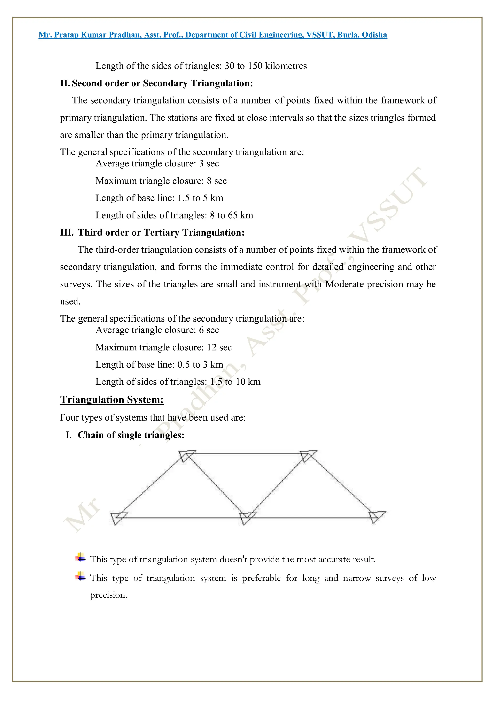 Mr. Pratap Kumar Pradhan, Asst. Prof., Department of Civil Engineering, VSSUT, Burla, Odisha
Length of the sides of triangles: 30 to 150 kilometres
II. Second order or Secondary Triangulation:
The secondary triangulation consists of a number of points fixed within the framework of
primary triangulation. The stations are fixed at close intervals so that the sizes triangles formed
are smaller than the primary triangulation.
The general specifications of the secondary triangulation are:
Average triangle closure: 3 sec
Maximum triangle closure: 8 sec
Length of base line: 1.5 to 5 km
Length of sides of triangles: 8 to 65 km
III. Third order or Tertiary Triangulation:
The third-order triangulation consists of a number of points fixed within the framework of
secondary triangulation, and forms the immediate control for detailed engineering and other
surveys. The sizes of the triangles are small and instrument with Moderate precision may be
used.
The general specifications of the secondary triangulation are:
Average triangle closure: 6 sec
Maximum triangle closure: 12 sec
Length of base line: 0.5 to 3 km
Length of sides of triangles: 1.5 to 10 km
Triangulation System:
Four types of systems that have been used are:
I. Chain of single triangles:
This type of triangulation system doesn't provide the most accurate result.
This type of triangulation system is preferable for long and narrow surveys of low
precision.
 