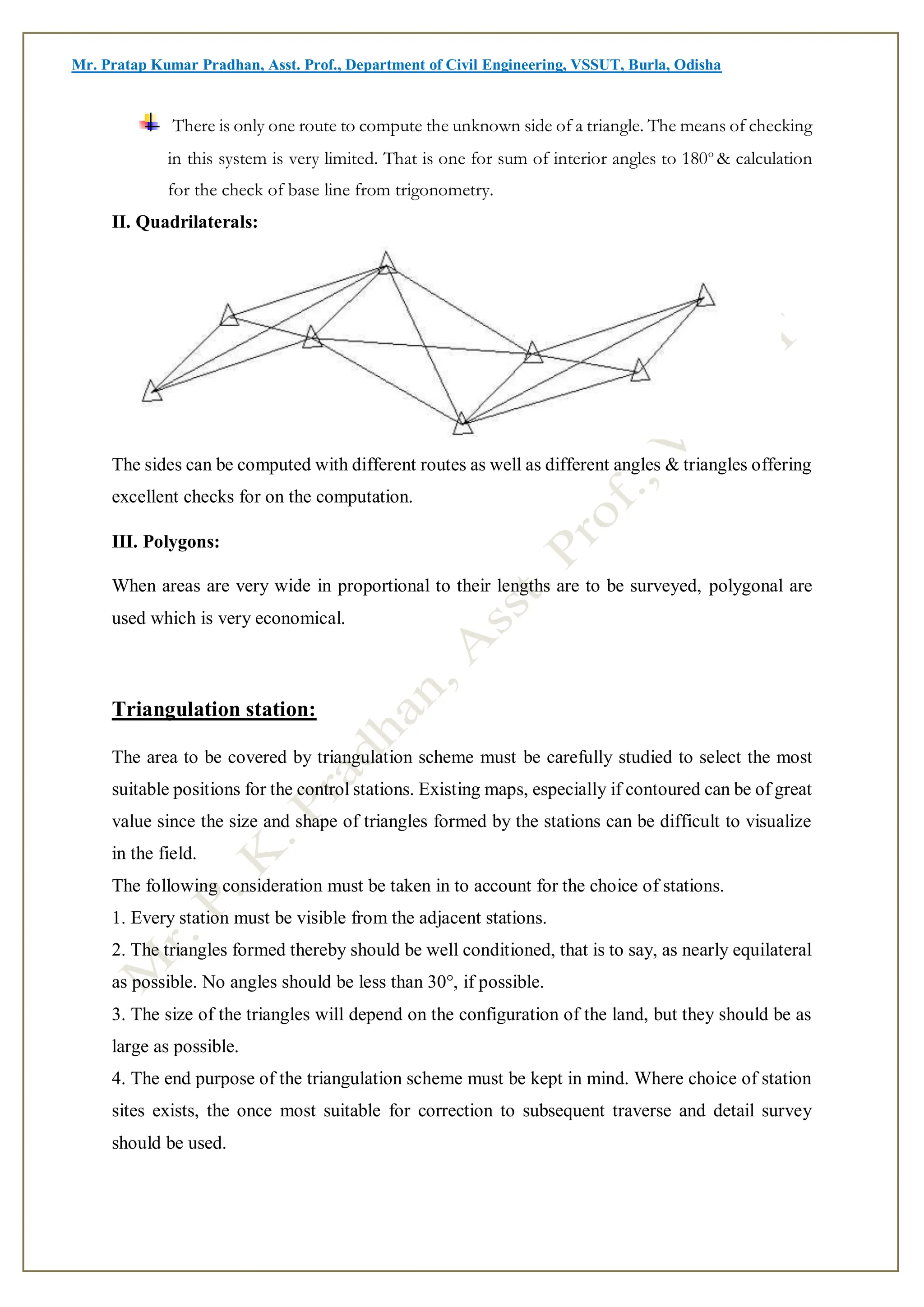 Mr. Pratap Kumar Pradhan, Asst. Prof., Department of Civil Engineering, VSSUT, Burla, Odisha
There is only one route to compute the unknown side of a triangle. The means of checking
in this system is very limited. That is one for sum of interior angles to 180o
& calculation
for the check of base line from trigonometry.
II. Quadrilaterals:
The sides can be computed with different routes as well as different angles & triangles offering
excellent checks for on the computation.
III. Polygons:
When areas are very wide in proportional to their lengths are to be surveyed, polygonal are
used which is very economical.
Triangulation station:
The area to be covered by triangulation scheme must be carefully studied to select the most
suitable positions for the control stations. Existing maps, especially if contoured can be of great
value since the size and shape of triangles formed by the stations can be difficult to visualize
in the field.
The following consideration must be taken in to account for the choice of stations.
1. Every station must be visible from the adjacent stations.
2. The triangles formed thereby should be well conditioned, that is to say, as nearly equilateral
as possible. No angles should be less than 30°, if possible.
3. The size of the triangles will depend on the configuration of the land, but they should be as
large as possible.
4. The end purpose of the triangulation scheme must be kept in mind. Where choice of station
sites exists, the once most suitable for correction to subsequent traverse and detail survey
should be used.
 
