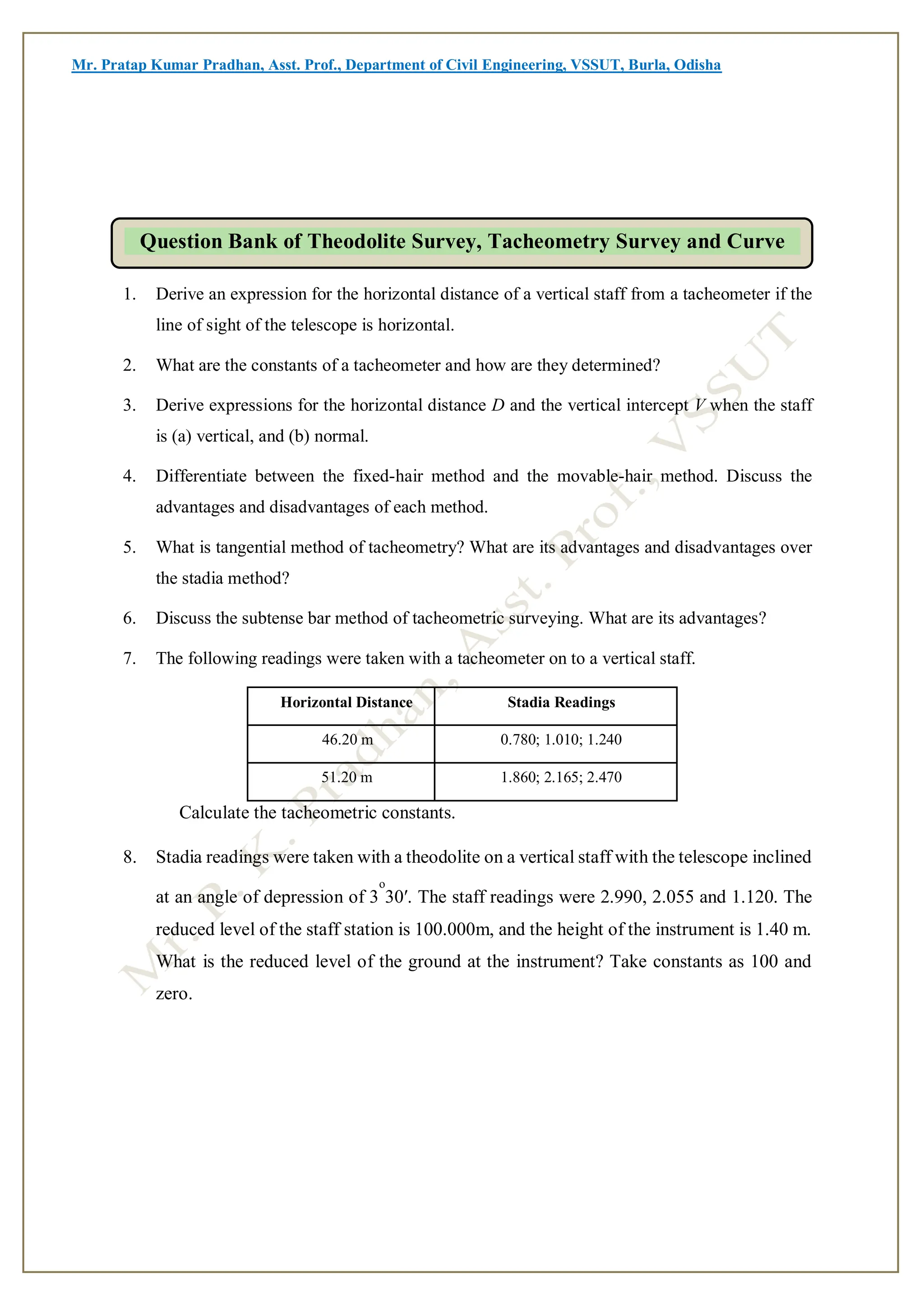Mr. Pratap Kumar Pradhan, Asst. Prof., Department of Civil Engineering, VSSUT, Burla, Odisha
1. Derive an expression for the horizontal distance of a vertical staff from a tacheometer if the
line of sight of the telescope is horizontal.
2. What are the constants of a tacheometer and how are they determined?
3. Derive expressions for the horizontal distance D and the vertical intercept V when the staff
is (a) vertical, and (b) normal.
4. Differentiate between the fixed-hair method and the movable-hair method. Discuss the
advantages and disadvantages of each method.
5. What is tangential method of tacheometry? What are its advantages and disadvantages over
the stadia method?
6. Discuss the subtense bar method of tacheometric surveying. What are its advantages?
7. The following readings were taken with a tacheometer on to a vertical staff.
Horizontal Distance Stadia Readings
46.20 m 0.780; 1.010; 1.240
51.20 m 1.860; 2.165; 2.470
Calculate the tacheometric constants.
8. Stadia readings were taken with a theodolite on a vertical staff with the telescope inclined
at an angle of depression of 3
o
30′. The staff readings were 2.990, 2.055 and 1.120. The
reduced level of the staff station is 100.000m, and the height of the instrument is 1.40 m.
What is the reduced level of the ground at the instrument? Take constants as 100 and
zero.
Question Bank of Theodolite Survey, Tacheometry Survey and Curve
 