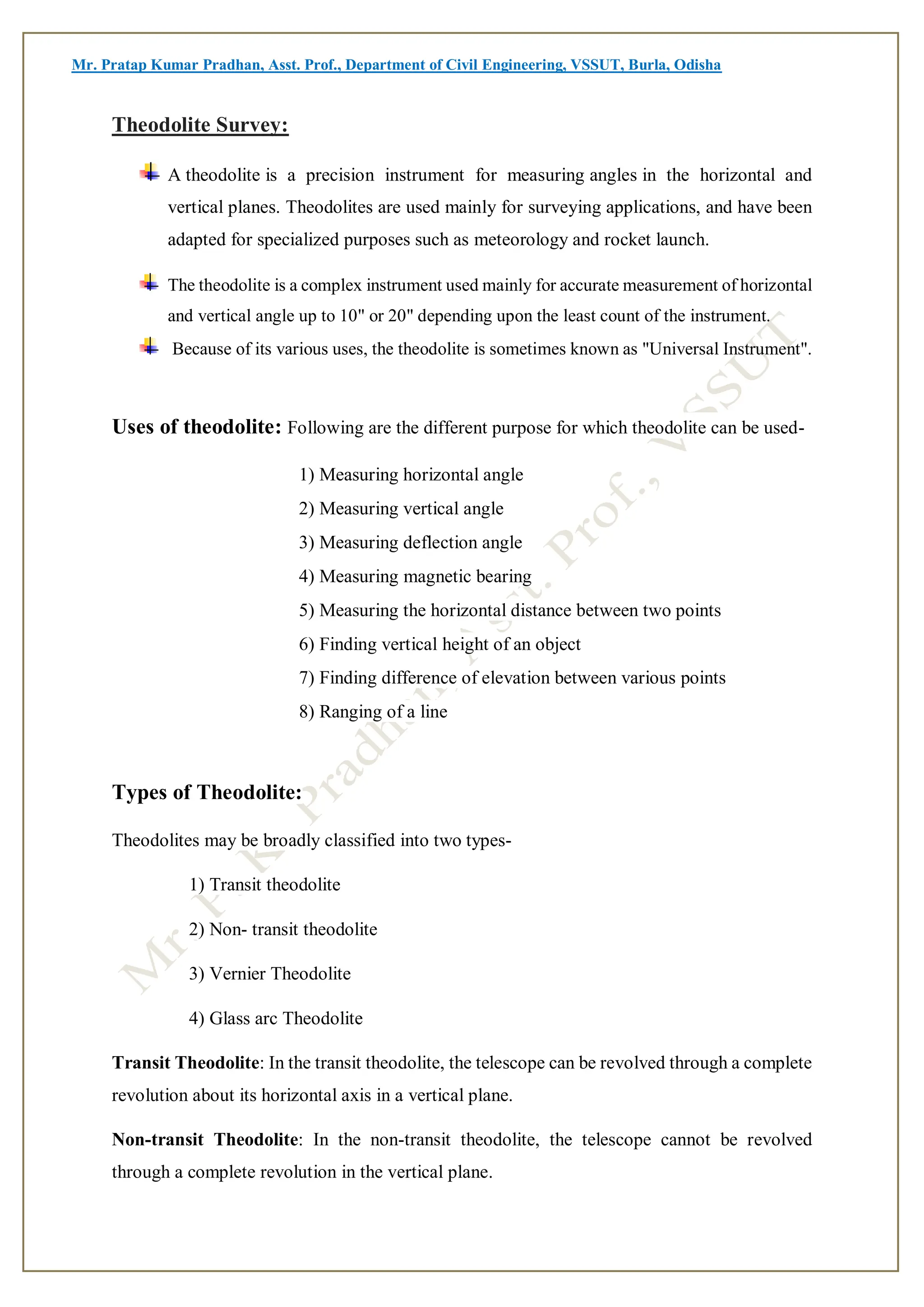 Mr. Pratap Kumar Pradhan, Asst. Prof., Department of Civil Engineering, VSSUT, Burla, Odisha
Theodolite Survey:
A theodolite is a precision instrument for measuring angles in the horizontal and
vertical planes. Theodolites are used mainly for surveying applications, and have been
adapted for specialized purposes such as meteorology and rocket launch.
The theodolite is a complex instrument used mainly for accurate measurement of horizontal
and vertical angle up to 10" or 20" depending upon the least count of the instrument.
Because of its various uses, the theodolite is sometimes known as "Universal Instrument".
Uses of theodolite: Following are the different purpose for which theodolite can be used-
1) Measuring horizontal angle
2) Measuring vertical angle
3) Measuring deflection angle
4) Measuring magnetic bearing
5) Measuring the horizontal distance between two points
6) Finding vertical height of an object
7) Finding difference of elevation between various points
8) Ranging of a line
Types of Theodolite:
Theodolites may be broadly classified into two types-
1) Transit theodolite
2) Non- transit theodolite
3) Vernier Theodolite
4) Glass arc Theodolite
Transit Theodolite: In the transit theodolite, the telescope can be revolved through a complete
revolution about its horizontal axis in a vertical plane.
Non-transit Theodolite: In the non-transit theodolite, the telescope cannot be revolved
through a complete revolution in the vertical plane.
 