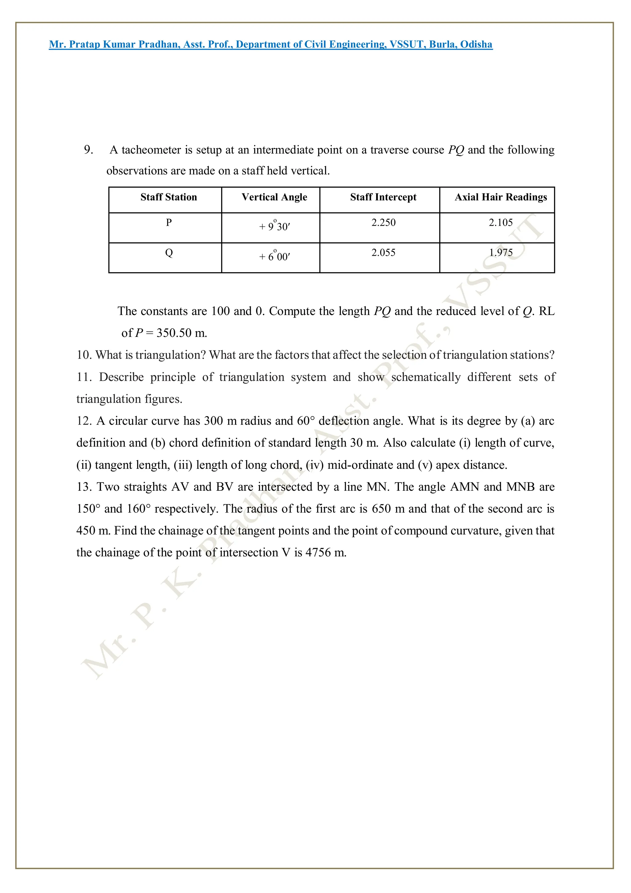 Mr. Pratap Kumar Pradhan, Asst. Prof., Department of Civil Engineering, VSSUT, Burla, Odisha
9. A tacheometer is setup at an intermediate point on a traverse course PQ and the following
observations are made on a staff held vertical.
The constants are 100 and 0. Compute the length PQ and the reduced level of Q. RL
of P = 350.50 m.
10. What is triangulation? What are the factors that affect the selection of triangulation stations?
11. Describe principle of triangulation system and show schematically different sets of
triangulation figures.
12. A circular curve has 300 m radius and 60° deflection angle. What is its degree by (a) arc
definition and (b) chord definition of standard length 30 m. Also calculate (i) length of curve,
(ii) tangent length, (iii) length of long chord, (iv) mid-ordinate and (v) apex distance.
13. Two straights AV and BV are intersected by a line MN. The angle AMN and MNB are
150° and 160° respectively. The radius of the first arc is 650 m and that of the second arc is
450 m. Find the chainage of the tangent points and the point of compound curvature, given that
the chainage of the point of intersection V is 4756 m.
Staff Station Vertical Angle Staff Intercept Axial Hair Readings
P + 9
o
30′ 2.250 2.105
Q + 6
o
00′ 2.055 1.975
 