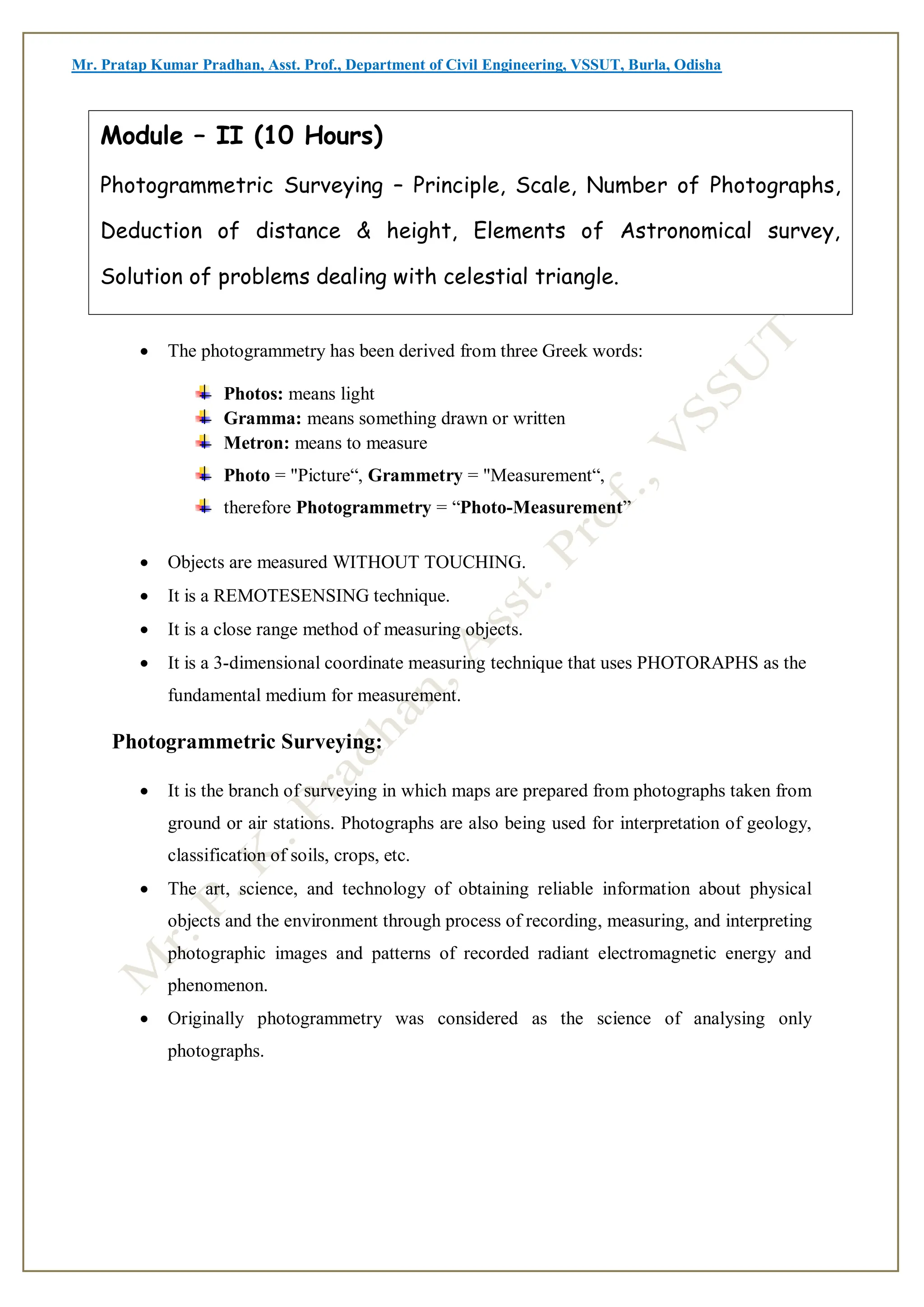 Mr. Pratap Kumar Pradhan, Asst. Prof., Department of Civil Engineering, VSSUT, Burla, Odisha
Introduction:
 The photogrammetry has been derived from three Greek words:
Photos: means light
Gramma: means something drawn or written
Metron: means to measure
Photo = "Picture“, Grammetry = "Measurement“,
therefore Photogrammetry = “Photo-Measurement”
 Objects are measured WITHOUT TOUCHING.
 It is a REMOTESENSING technique.
 It is a close range method of measuring objects.
 It is a 3-dimensional coordinate measuring technique that uses PHOTORAPHS as the
fundamental medium for measurement.
Photogrammetric Surveying:
 It is the branch of surveying in which maps are prepared from photographs taken from
ground or air stations. Photographs are also being used for interpretation of geology,
classification of soils, crops, etc.
 The art, science, and technology of obtaining reliable information about physical
objects and the environment through process of recording, measuring, and interpreting
photographic images and patterns of recorded radiant electromagnetic energy and
phenomenon.
 Originally photogrammetry was considered as the science of analysing only
photographs.
Module – II (10 Hours)
Photogrammetric Surveying – Principle, Scale, Number of Photographs,
Deduction of distance & height, Elements of Astronomical survey,
Solution of problems dealing with celestial triangle.
 