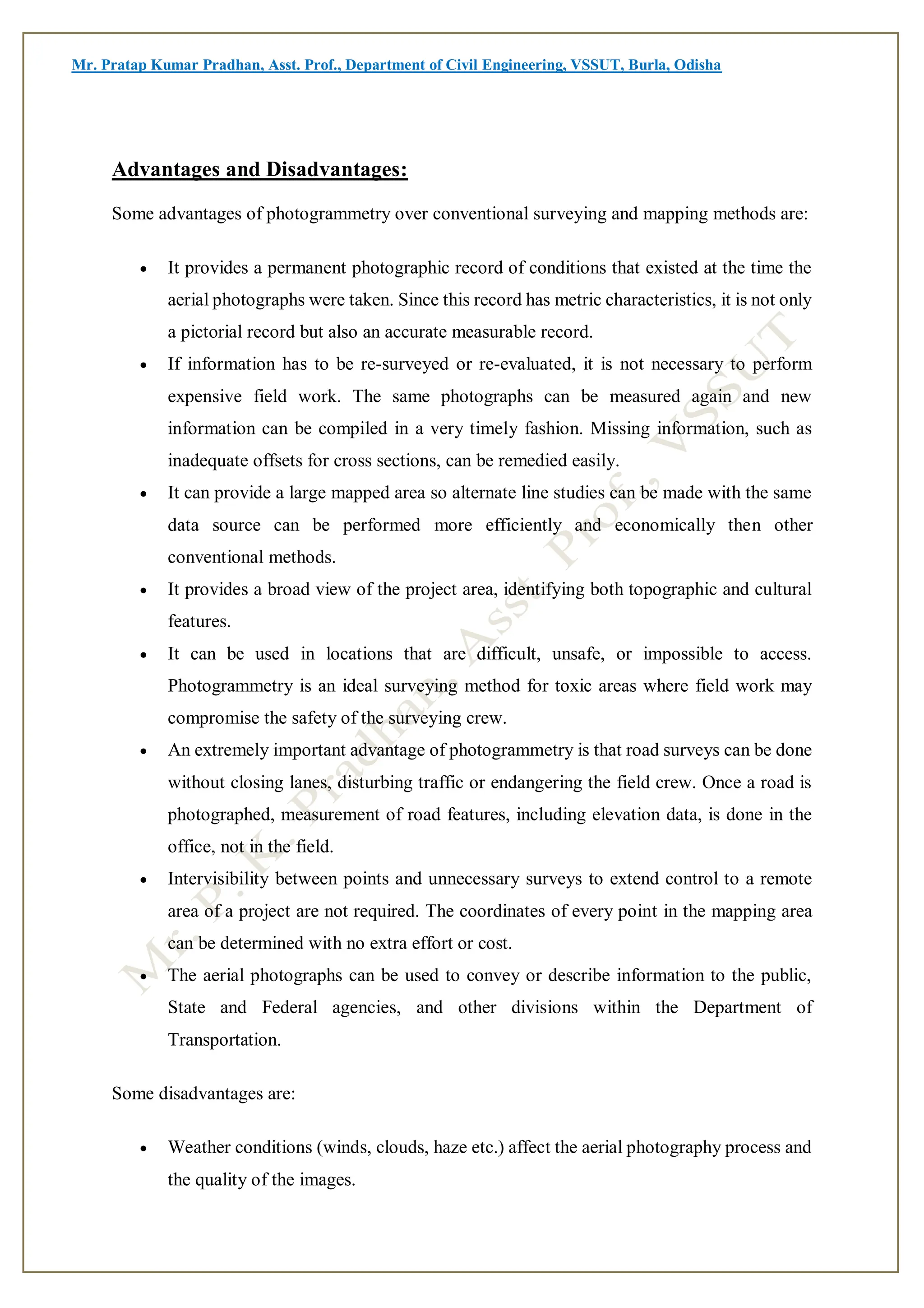 Mr. Pratap Kumar Pradhan, Asst. Prof., Department of Civil Engineering, VSSUT, Burla, Odisha
Advantages and Disadvantages:
Some advantages of photogrammetry over conventional surveying and mapping methods are:
 It provides a permanent photographic record of conditions that existed at the time the
aerial photographs were taken. Since this record has metric characteristics, it is not only
a pictorial record but also an accurate measurable record.
 If information has to be re-surveyed or re-evaluated, it is not necessary to perform
expensive field work. The same photographs can be measured again and new
information can be compiled in a very timely fashion. Missing information, such as
inadequate offsets for cross sections, can be remedied easily.
 It can provide a large mapped area so alternate line studies can be made with the same
data source can be performed more efficiently and economically then other
conventional methods.
 It provides a broad view of the project area, identifying both topographic and cultural
features.
 It can be used in locations that are difficult, unsafe, or impossible to access.
Photogrammetry is an ideal surveying method for toxic areas where field work may
compromise the safety of the surveying crew.
 An extremely important advantage of photogrammetry is that road surveys can be done
without closing lanes, disturbing traffic or endangering the field crew. Once a road is
photographed, measurement of road features, including elevation data, is done in the
office, not in the field.
 Intervisibility between points and unnecessary surveys to extend control to a remote
area of a project are not required. The coordinates of every point in the mapping area
can be determined with no extra effort or cost.
 The aerial photographs can be used to convey or describe information to the public,
State and Federal agencies, and other divisions within the Department of
Transportation.
Some disadvantages are:
 Weather conditions (winds, clouds, haze etc.) affect the aerial photography process and
the quality of the images.
 