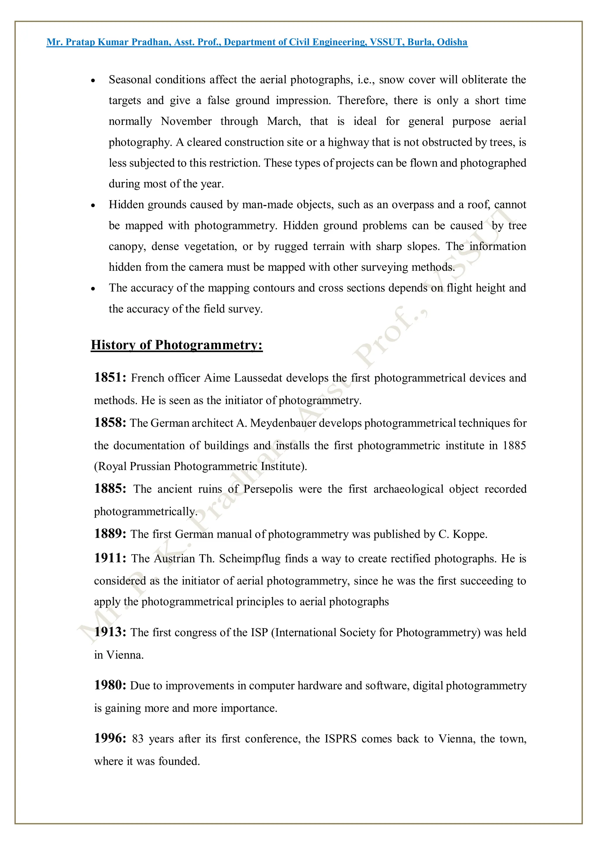 Mr. Pratap Kumar Pradhan, Asst. Prof., Department of Civil Engineering, VSSUT, Burla, Odisha
 Seasonal conditions affect the aerial photographs, i.e., snow cover will obliterate the
targets and give a false ground impression. Therefore, there is only a short time
normally November through March, that is ideal for general purpose aerial
photography. A cleared construction site or a highway that is not obstructed by trees, is
less subjected to this restriction. These types of projects can be flown and photographed
during most of the year.
 Hidden grounds caused by man-made objects, such as an overpass and a roof, cannot
be mapped with photogrammetry. Hidden ground problems can be caused by tree
canopy, dense vegetation, or by rugged terrain with sharp slopes. The information
hidden from the camera must be mapped with other surveying methods.
 The accuracy of the mapping contours and cross sections depends on flight height and
the accuracy of the field survey.
History of Photogrammetry:
1851: French officer Aime Laussedat develops the first photogrammetrical devices and
methods. He is seen as the initiator of photogrammetry.
1858: The German architect A. Meydenbauer develops photogrammetrical techniques for
the documentation of buildings and installs the first photogrammetric institute in 1885
(Royal Prussian Photogrammetric Institute).
1885: The ancient ruins of Persepolis were the first archaeological object recorded
photogrammetrically.
1889: The first German manual of photogrammetry was published by C. Koppe.
1911: The Austrian Th. Scheimpflug finds a way to create rectified photographs. He is
considered as the initiator of aerial photogrammetry, since he was the first succeeding to
apply the photogrammetrical principles to aerial photographs
1913: The first congress of the ISP (International Society for Photogrammetry) was held
in Vienna.
1980: Due to improvements in computer hardware and software, digital photogrammetry
is gaining more and more importance.
1996: 83 years after its first conference, the ISPRS comes back to Vienna, the town,
where it was founded.
 