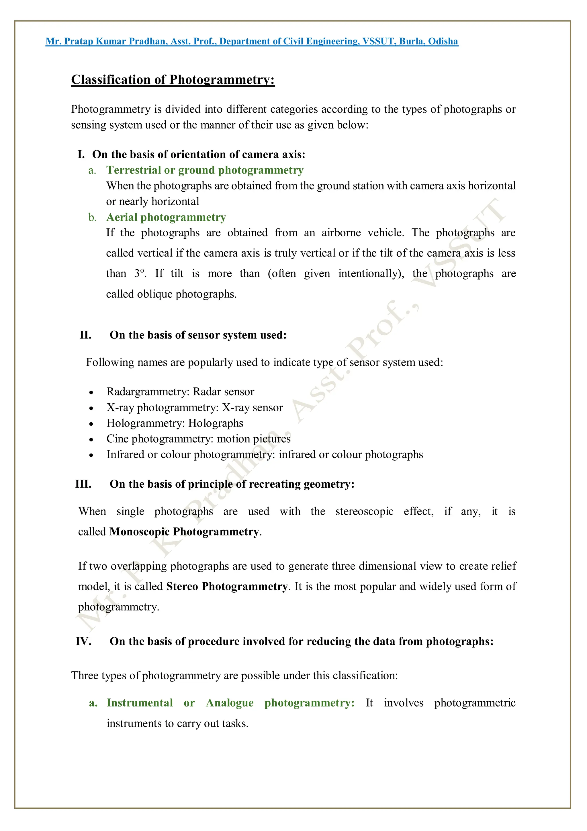 Mr. Pratap Kumar Pradhan, Asst. Prof., Department of Civil Engineering, VSSUT, Burla, Odisha
Classification of Photogrammetry:
Photogrammetry is divided into different categories according to the types of photographs or
sensing system used or the manner of their use as given below:
I. On the basis of orientation of camera axis:
a. Terrestrial or ground photogrammetry
When the photographs are obtained from the ground station with camera axis horizontal
or nearly horizontal
b. Aerial photogrammetry
If the photographs are obtained from an airborne vehicle. The photographs are
called vertical if the camera axis is truly vertical or if the tilt of the camera axis is less
than 3o
. If tilt is more than (often given intentionally), the photographs are
called oblique photographs.
II. On the basis of sensor system used:
Following names are popularly used to indicate type of sensor system used:
 Radargrammetry: Radar sensor
 X-ray photogrammetry: X-ray sensor
 Hologrammetry: Holographs
 Cine photogrammetry: motion pictures
 Infrared or colour photogrammetry: infrared or colour photographs
III. On the basis of principle of recreating geometry:
When single photographs are used with the stereoscopic effect, if any, it is
called Monoscopic Photogrammetry.
If two overlapping photographs are used to generate three dimensional view to create relief
model, it is called Stereo Photogrammetry. It is the most popular and widely used form of
photogrammetry.
IV. On the basis of procedure involved for reducing the data from photographs:
Three types of photogrammetry are possible under this classification:
a. Instrumental or Analogue photogrammetry: It involves photogrammetric
instruments to carry out tasks.
 