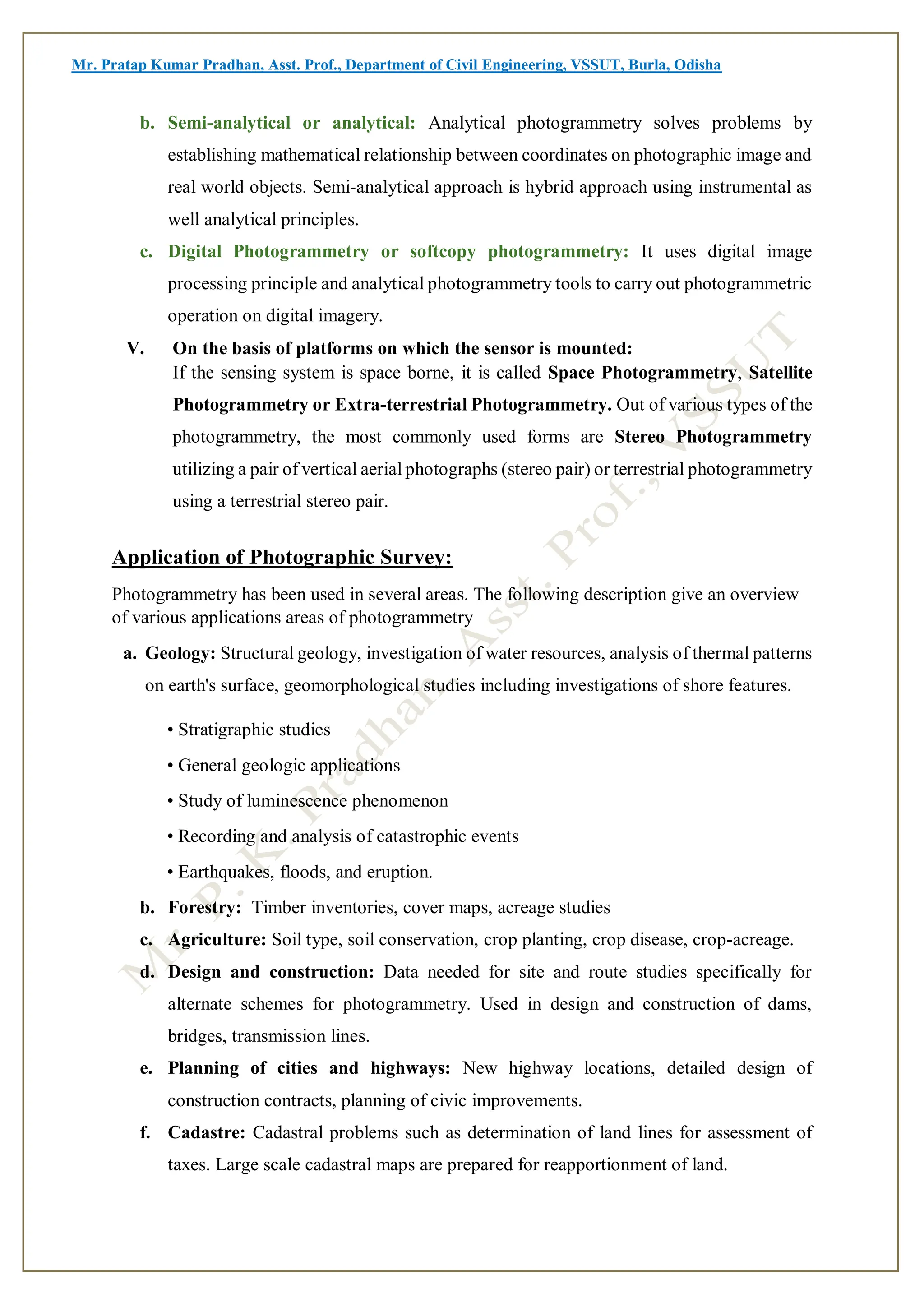 Mr. Pratap Kumar Pradhan, Asst. Prof., Department of Civil Engineering, VSSUT, Burla, Odisha
b. Semi-analytical or analytical: Analytical photogrammetry solves problems by
establishing mathematical relationship between coordinates on photographic image and
real world objects. Semi-analytical approach is hybrid approach using instrumental as
well analytical principles.
c. Digital Photogrammetry or softcopy photogrammetry: It uses digital image
processing principle and analytical photogrammetry tools to carry out photogrammetric
operation on digital imagery.
V. On the basis of platforms on which the sensor is mounted:
If the sensing system is space borne, it is called Space Photogrammetry, Satellite
Photogrammetry or Extra-terrestrial Photogrammetry. Out of various types of the
photogrammetry, the most commonly used forms are Stereo Photogrammetry
utilizing a pair of vertical aerial photographs (stereo pair) or terrestrial photogrammetry
using a terrestrial stereo pair.
Application of Photographic Survey:
Photogrammetry has been used in several areas. The following description give an overview
of various applications areas of photogrammetry
a. Geology: Structural geology, investigation of water resources, analysis of thermal patterns
on earth's surface, geomorphological studies including investigations of shore features.
• Stratigraphic studies
• General geologic applications
• Study of luminescence phenomenon
• Recording and analysis of catastrophic events
• Earthquakes, floods, and eruption.
b. Forestry: Timber inventories, cover maps, acreage studies
c. Agriculture: Soil type, soil conservation, crop planting, crop disease, crop-acreage.
d. Design and construction: Data needed for site and route studies specifically for
alternate schemes for photogrammetry. Used in design and construction of dams,
bridges, transmission lines.
e. Planning of cities and highways: New highway locations, detailed design of
construction contracts, planning of civic improvements.
f. Cadastre: Cadastral problems such as determination of land lines for assessment of
taxes. Large scale cadastral maps are prepared for reapportionment of land.
 