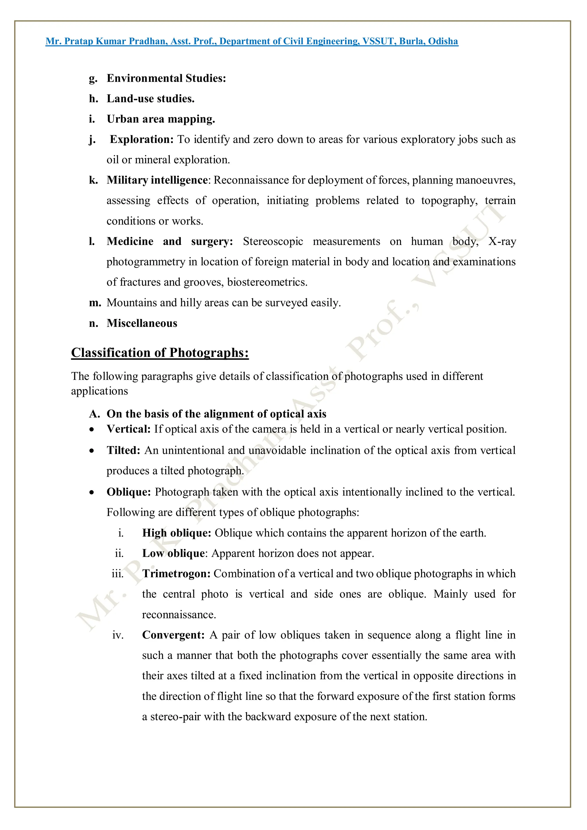 Mr. Pratap Kumar Pradhan, Asst. Prof., Department of Civil Engineering, VSSUT, Burla, Odisha
g. Environmental Studies:
h. Land-use studies.
i. Urban area mapping.
j. Exploration: To identify and zero down to areas for various exploratory jobs such as
oil or mineral exploration.
k. Military intelligence: Reconnaissance for deployment of forces, planning manoeuvres,
assessing effects of operation, initiating problems related to topography, terrain
conditions or works.
l. Medicine and surgery: Stereoscopic measurements on human body, X-ray
photogrammetry in location of foreign material in body and location and examinations
of fractures and grooves, biostereometrics.
m. Mountains and hilly areas can be surveyed easily.
n. Miscellaneous
Classification of Photographs:
The following paragraphs give details of classification of photographs used in different
applications
A. On the basis of the alignment of optical axis
 Vertical: If optical axis of the camera is held in a vertical or nearly vertical position.
 Tilted: An unintentional and unavoidable inclination of the optical axis from vertical
produces a tilted photograph.
 Oblique: Photograph taken with the optical axis intentionally inclined to the vertical.
Following are different types of oblique photographs:
i. High oblique: Oblique which contains the apparent horizon of the earth.
ii. Low oblique: Apparent horizon does not appear.
iii. Trimetrogon: Combination of a vertical and two oblique photographs in which
the central photo is vertical and side ones are oblique. Mainly used for
reconnaissance.
iv. Convergent: A pair of low obliques taken in sequence along a flight line in
such a manner that both the photographs cover essentially the same area with
their axes tilted at a fixed inclination from the vertical in opposite directions in
the direction of flight line so that the forward exposure of the first station forms
a stereo-pair with the backward exposure of the next station.
 