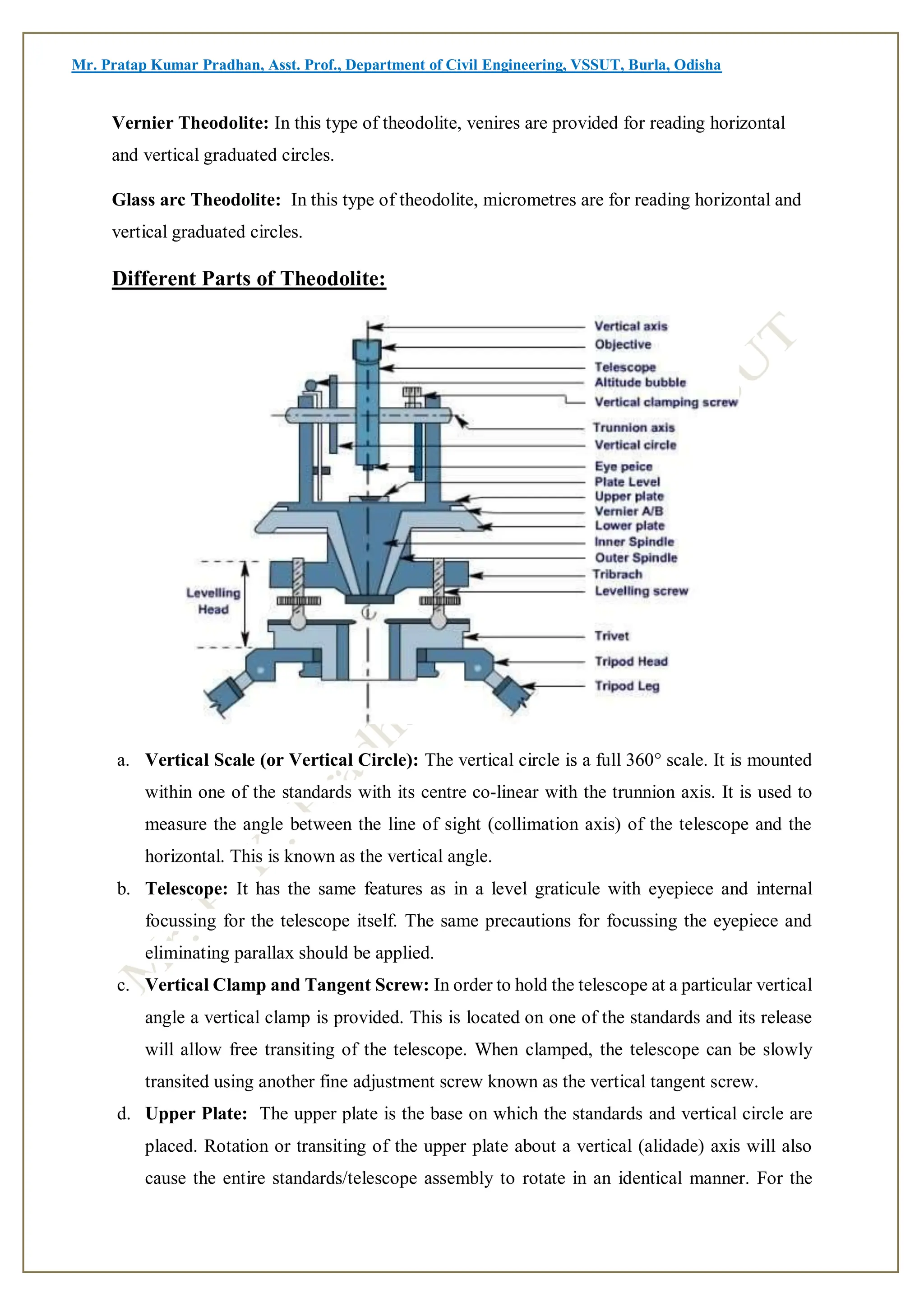 Mr. Pratap Kumar Pradhan, Asst. Prof., Department of Civil Engineering, VSSUT, Burla, Odisha
Vernier Theodolite: In this type of theodolite, venires are provided for reading horizontal
and vertical graduated circles.
Glass arc Theodolite: In this type of theodolite, micrometres are for reading horizontal and
vertical graduated circles.
Different Parts of Theodolite:
a. Vertical Scale (or Vertical Circle): The vertical circle is a full 360° scale. It is mounted
within one of the standards with its centre co-linear with the trunnion axis. It is used to
measure the angle between the line of sight (collimation axis) of the telescope and the
horizontal. This is known as the vertical angle.
b. Telescope: It has the same features as in a level graticule with eyepiece and internal
focussing for the telescope itself. The same precautions for focussing the eyepiece and
eliminating parallax should be applied.
c. Vertical Clamp and Tangent Screw: In order to hold the telescope at a particular vertical
angle a vertical clamp is provided. This is located on one of the standards and its release
will allow free transiting of the telescope. When clamped, the telescope can be slowly
transited using another fine adjustment screw known as the vertical tangent screw.
d. Upper Plate: The upper plate is the base on which the standards and vertical circle are
placed. Rotation or transiting of the upper plate about a vertical (alidade) axis will also
cause the entire standards/telescope assembly to rotate in an identical manner. For the
 