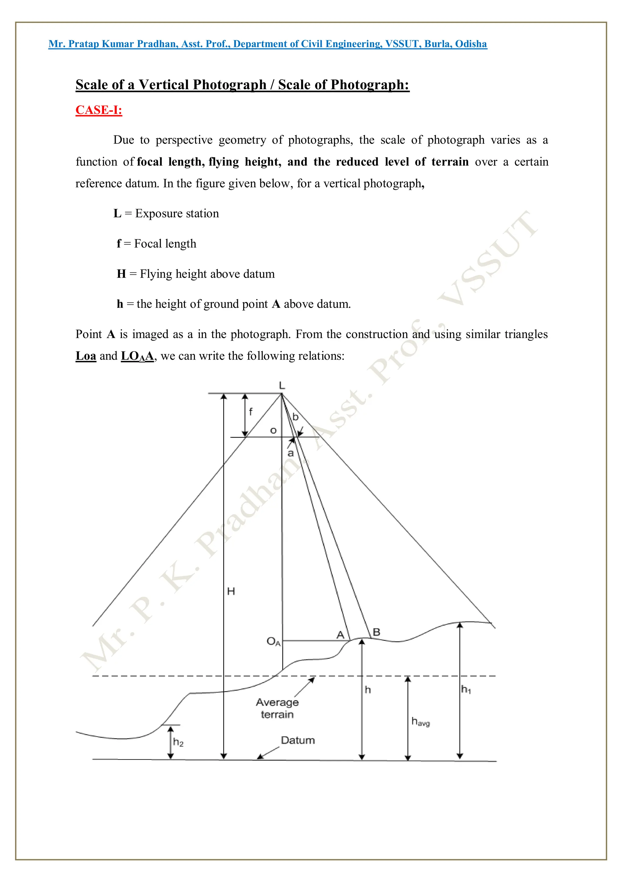 Mr. Pratap Kumar Pradhan, Asst. Prof., Department of Civil Engineering, VSSUT, Burla, Odisha
Scale of a Vertical Photograph / Scale of Photograph:
CASE-I:
Due to perspective geometry of photographs, the scale of photograph varies as a
function of focal length, flying height, and the reduced level of terrain over a certain
reference datum. In the figure given below, for a vertical photograph,
L = Exposure station
f = Focal length
H = Flying height above datum
h = the height of ground point A above datum.
Point A is imaged as a in the photograph. From the construction and using similar triangles
Loa and LOAA, we can write the following relations:
 