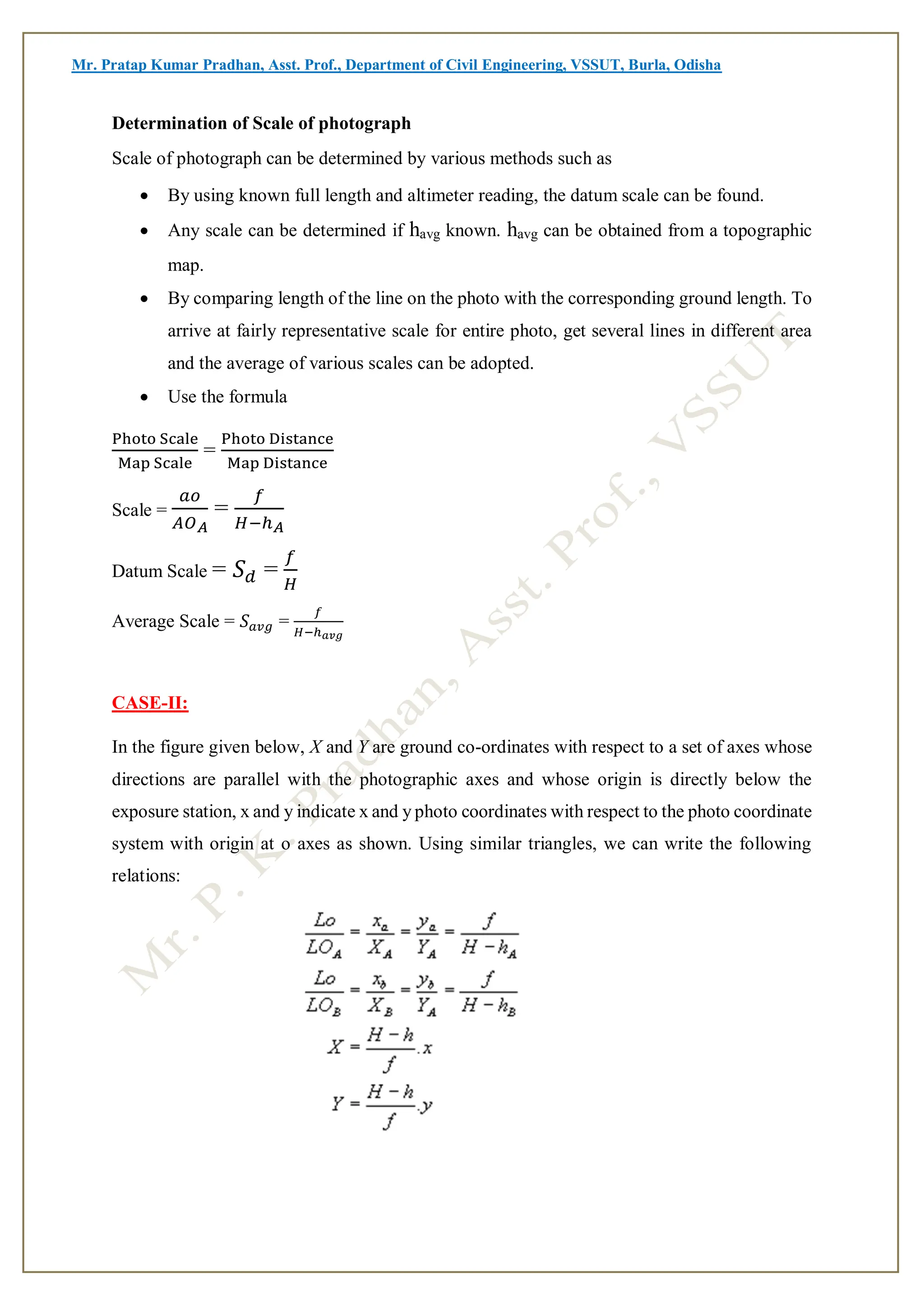 Mr. Pratap Kumar Pradhan, Asst. Prof., Department of Civil Engineering, VSSUT, Burla, Odisha
Determination of Scale of photograph
Scale of photograph can be determined by various methods such as
 By using known full length and altimeter reading, the datum scale can be found.
 Any scale can be determined if havg known. havg can be obtained from a topographic
map.
 By comparing length of the line on the photo with the corresponding ground length. To
arrive at fairly representative scale for entire photo, get several lines in different area
and the average of various scales can be adopted.
 Use the formula
Photo Scale
Map Scale
=
Photo Distance
Map Distance
Scale =
𝑎𝑜
𝐴𝑂𝐴
=
𝑓
𝐻−ℎ𝐴
Datum Scale = 𝑆𝑑 =
𝑓
𝐻
Average Scale = 𝑆𝑎𝑣𝑔 =
𝑓
𝐻−ℎ𝑎𝑣𝑔
CASE-II:
In the figure given below, X and Y are ground co-ordinates with respect to a set of axes whose
directions are parallel with the photographic axes and whose origin is directly below the
exposure station, x and y indicate x and y photo coordinates with respect to the photo coordinate
system with origin at o axes as shown. Using similar triangles, we can write the following
relations:
 