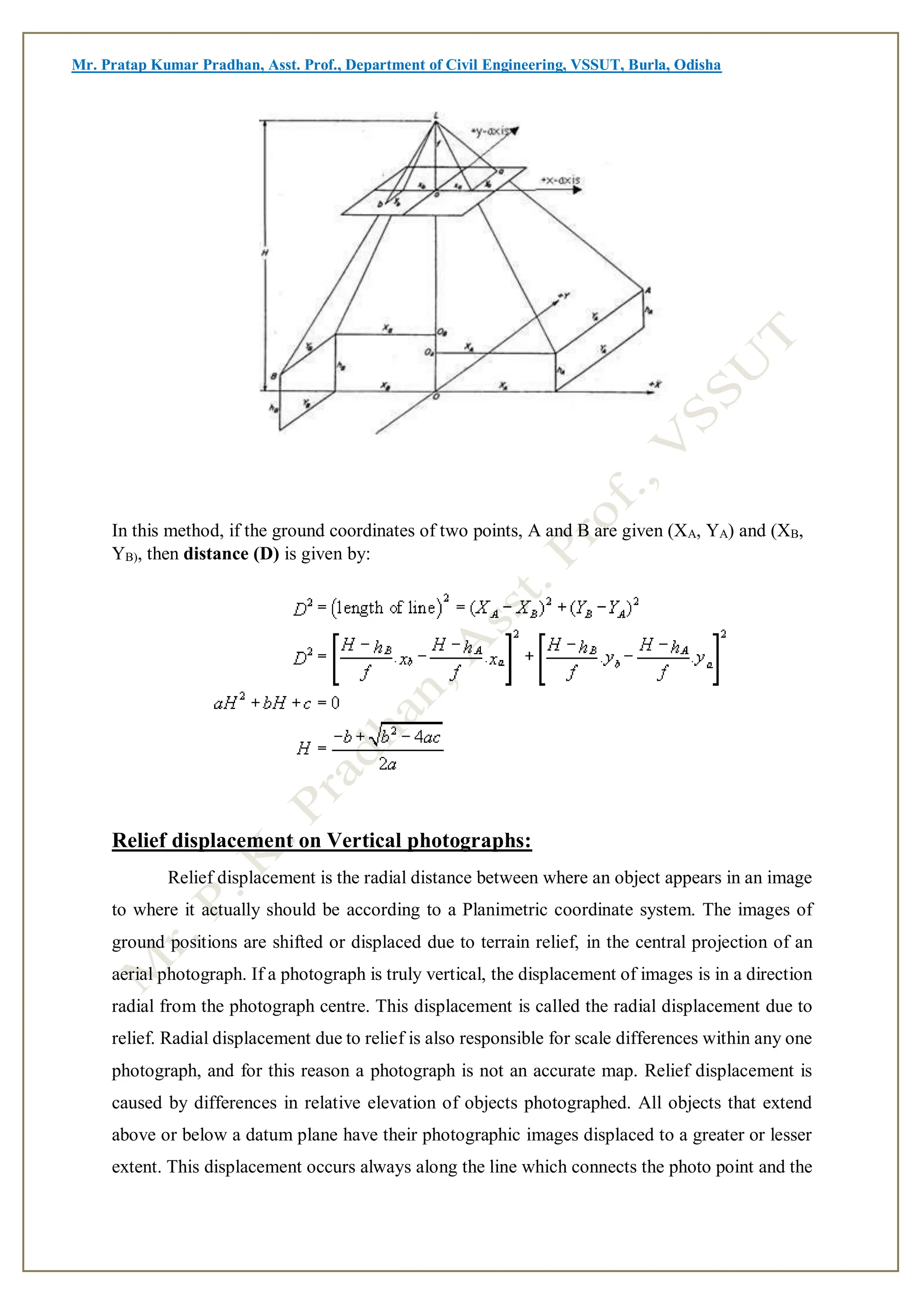 Mr. Pratap Kumar Pradhan, Asst. Prof., Department of Civil Engineering, VSSUT, Burla, Odisha
In this method, if the ground coordinates of two points, A and B are given (XA, YA) and (XB,
YB), then distance (D) is given by:
Relief displacement on Vertical photographs:
Relief displacement is the radial distance between where an object appears in an image
to where it actually should be according to a Planimetric coordinate system. The images of
ground positions are shifted or displaced due to terrain relief, in the central projection of an
aerial photograph. If a photograph is truly vertical, the displacement of images is in a direction
radial from the photograph centre. This displacement is called the radial displacement due to
relief. Radial displacement due to relief is also responsible for scale differences within any one
photograph, and for this reason a photograph is not an accurate map. Relief displacement is
caused by differences in relative elevation of objects photographed. All objects that extend
above or below a datum plane have their photographic images displaced to a greater or lesser
extent. This displacement occurs always along the line which connects the photo point and the
 