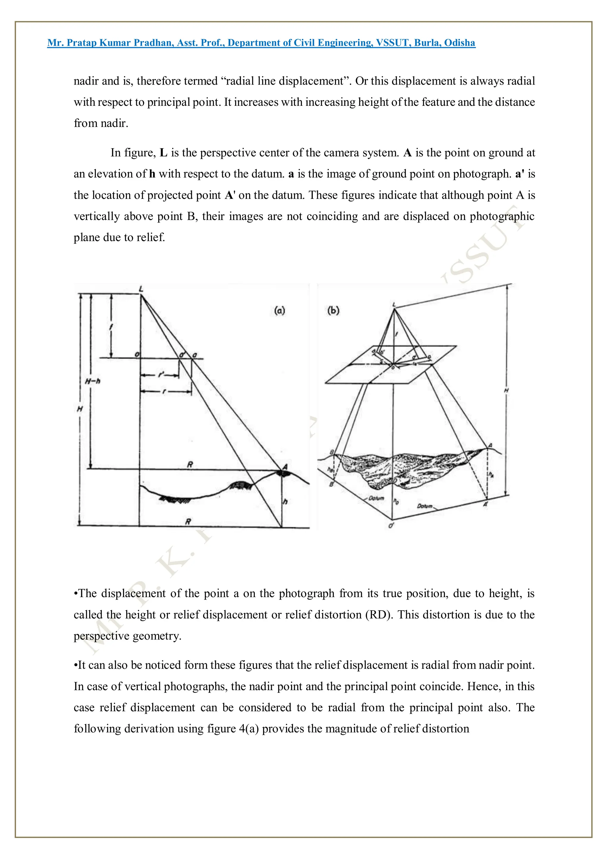 Mr. Pratap Kumar Pradhan, Asst. Prof., Department of Civil Engineering, VSSUT, Burla, Odisha
nadir and is, therefore termed “radial line displacement”. Or this displacement is always radial
with respect to principal point. It increases with increasing height of the feature and the distance
from nadir.
In figure, L is the perspective center of the camera system. A is the point on ground at
an elevation of h with respect to the datum. a is the image of ground point on photograph. a' is
the location of projected point A' on the datum. These figures indicate that although point A is
vertically above point B, their images are not coinciding and are displaced on photographic
plane due to relief.
•The displacement of the point a on the photograph from its true position, due to height, is
called the height or relief displacement or relief distortion (RD). This distortion is due to the
perspective geometry.
•It can also be noticed form these figures that the relief displacement is radial from nadir point.
In case of vertical photographs, the nadir point and the principal point coincide. Hence, in this
case relief displacement can be considered to be radial from the principal point also. The
following derivation using figure 4(a) provides the magnitude of relief distortion
 