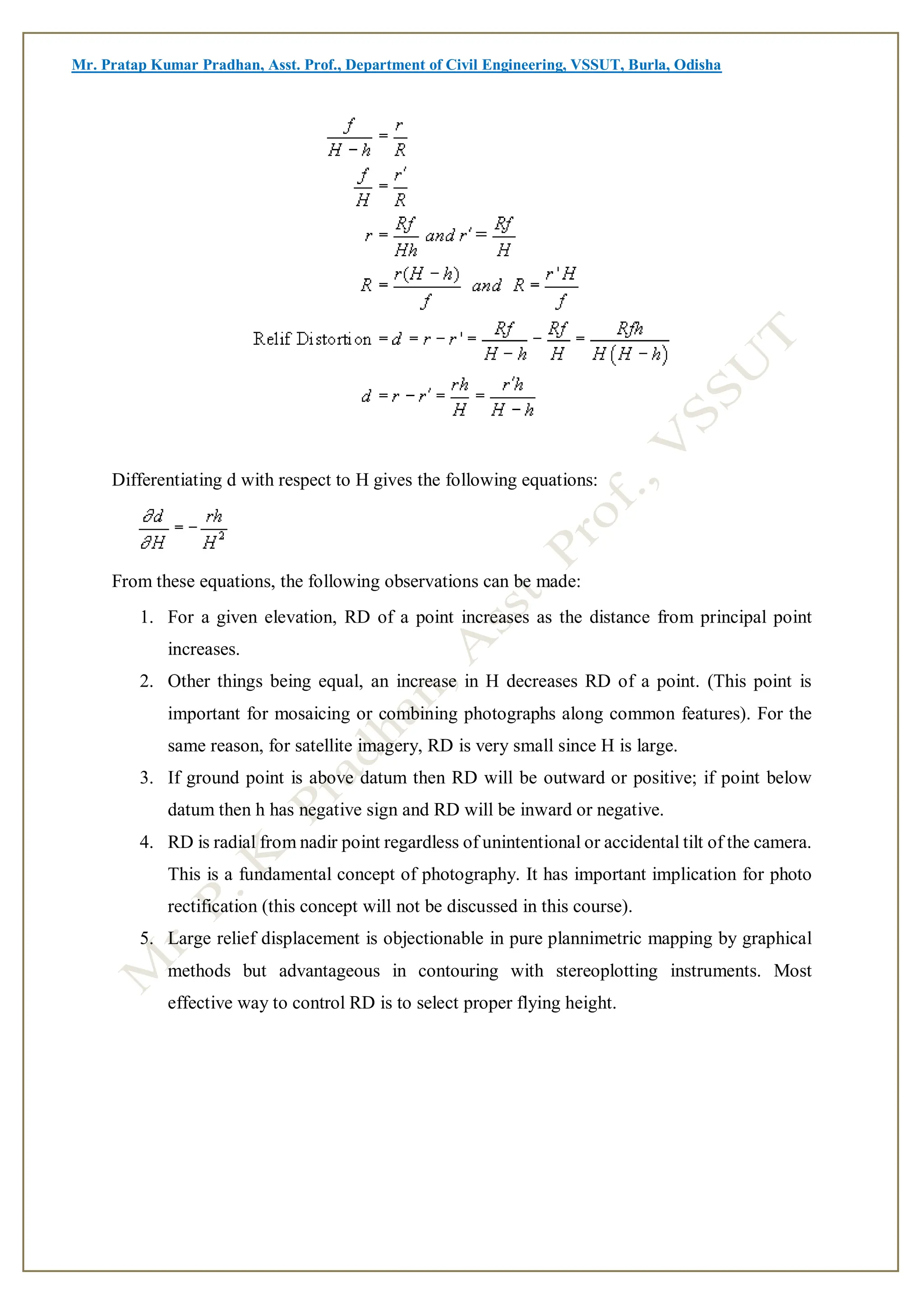 Mr. Pratap Kumar Pradhan, Asst. Prof., Department of Civil Engineering, VSSUT, Burla, Odisha
Differentiating d with respect to H gives the following equations:
From these equations, the following observations can be made:
1. For a given elevation, RD of a point increases as the distance from principal point
increases.
2. Other things being equal, an increase in H decreases RD of a point. (This point is
important for mosaicing or combining photographs along common features). For the
same reason, for satellite imagery, RD is very small since H is large.
3. If ground point is above datum then RD will be outward or positive; if point below
datum then h has negative sign and RD will be inward or negative.
4. RD is radial from nadir point regardless of unintentional or accidental tilt of the camera.
This is a fundamental concept of photography. It has important implication for photo
rectification (this concept will not be discussed in this course).
5. Large relief displacement is objectionable in pure plannimetric mapping by graphical
methods but advantageous in contouring with stereoplotting instruments. Most
effective way to control RD is to select proper flying height.
 