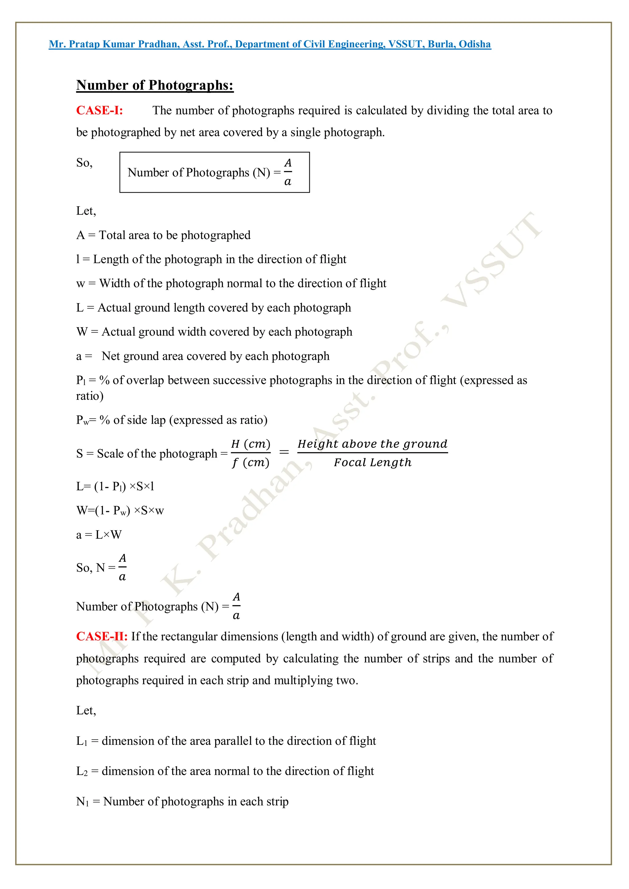 Mr. Pratap Kumar Pradhan, Asst. Prof., Department of Civil Engineering, VSSUT, Burla, Odisha
Number of Photographs:
CASE-I: The number of photographs required is calculated by dividing the total area to
be photographed by net area covered by a single photograph.
So,
Let,
A = Total area to be photographed
l = Length of the photograph in the direction of flight
w = Width of the photograph normal to the direction of flight
L = Actual ground length covered by each photograph
W = Actual ground width covered by each photograph
a = Net ground area covered by each photograph
Pl = % of overlap between successive photographs in the direction of flight (expressed as
ratio)
Pw= % of side lap (expressed as ratio)
S = Scale of the photograph =
𝐻 (𝑐𝑚)
𝑓 (𝑐𝑚)
=
𝐻𝑒𝑖𝑔ℎ𝑡 𝑎𝑏𝑜𝑣𝑒 𝑡ℎ𝑒 𝑔𝑟𝑜𝑢𝑛𝑑
𝐹𝑜𝑐𝑎𝑙 𝐿𝑒𝑛𝑔𝑡ℎ
L= (1- Pl) ×S×l
W=(1- Pw) ×S×w
a = L×W
So, N =
𝐴
𝑎
Number of Photographs (N) =
𝐴
𝑎
CASE-II: If the rectangular dimensions (length and width) of ground are given, the number of
photographs required are computed by calculating the number of strips and the number of
photographs required in each strip and multiplying two.
Let,
L1 = dimension of the area parallel to the direction of flight
L2 = dimension of the area normal to the direction of flight
N1 = Number of photographs in each strip
Number of Photographs (N) =
𝐴
𝑎
 
