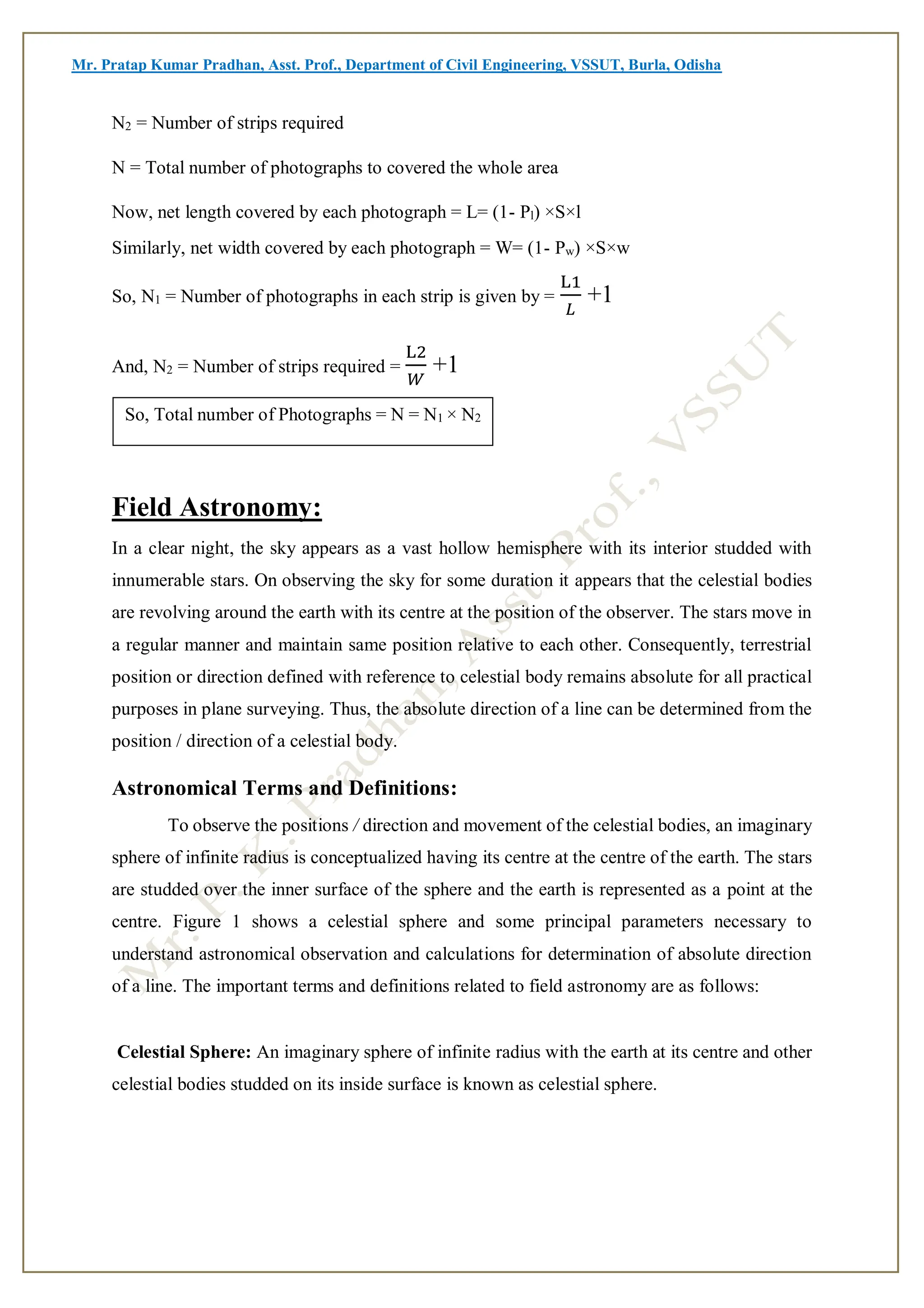 Mr. Pratap Kumar Pradhan, Asst. Prof., Department of Civil Engineering, VSSUT, Burla, Odisha
N2 = Number of strips required
N = Total number of photographs to covered the whole area
Now, net length covered by each photograph = L= (1- Pl) ×S×l
Similarly, net width covered by each photograph = W= (1- Pw) ×S×w
So, N1 = Number of photographs in each strip is given by =
L1
𝐿
+1
And, N2 = Number of strips required =
L2
𝑊
+1
Field Astronomy:
In a clear night, the sky appears as a vast hollow hemisphere with its interior studded with
innumerable stars. On observing the sky for some duration it appears that the celestial bodies
are revolving around the earth with its centre at the position of the observer. The stars move in
a regular manner and maintain same position relative to each other. Consequently, terrestrial
position or direction defined with reference to celestial body remains absolute for all practical
purposes in plane surveying. Thus, the absolute direction of a line can be determined from the
position / direction of a celestial body.
Astronomical Terms and Definitions:
To observe the positions / direction and movement of the celestial bodies, an imaginary
sphere of infinite radius is conceptualized having its centre at the centre of the earth. The stars
are studded over the inner surface of the sphere and the earth is represented as a point at the
centre. Figure 1 shows a celestial sphere and some principal parameters necessary to
understand astronomical observation and calculations for determination of absolute direction
of a line. The important terms and definitions related to field astronomy are as follows:
Celestial Sphere: An imaginary sphere of infinite radius with the earth at its centre and other
celestial bodies studded on its inside surface is known as celestial sphere.
So, Total number of Photographs = N = N1 × N2
 