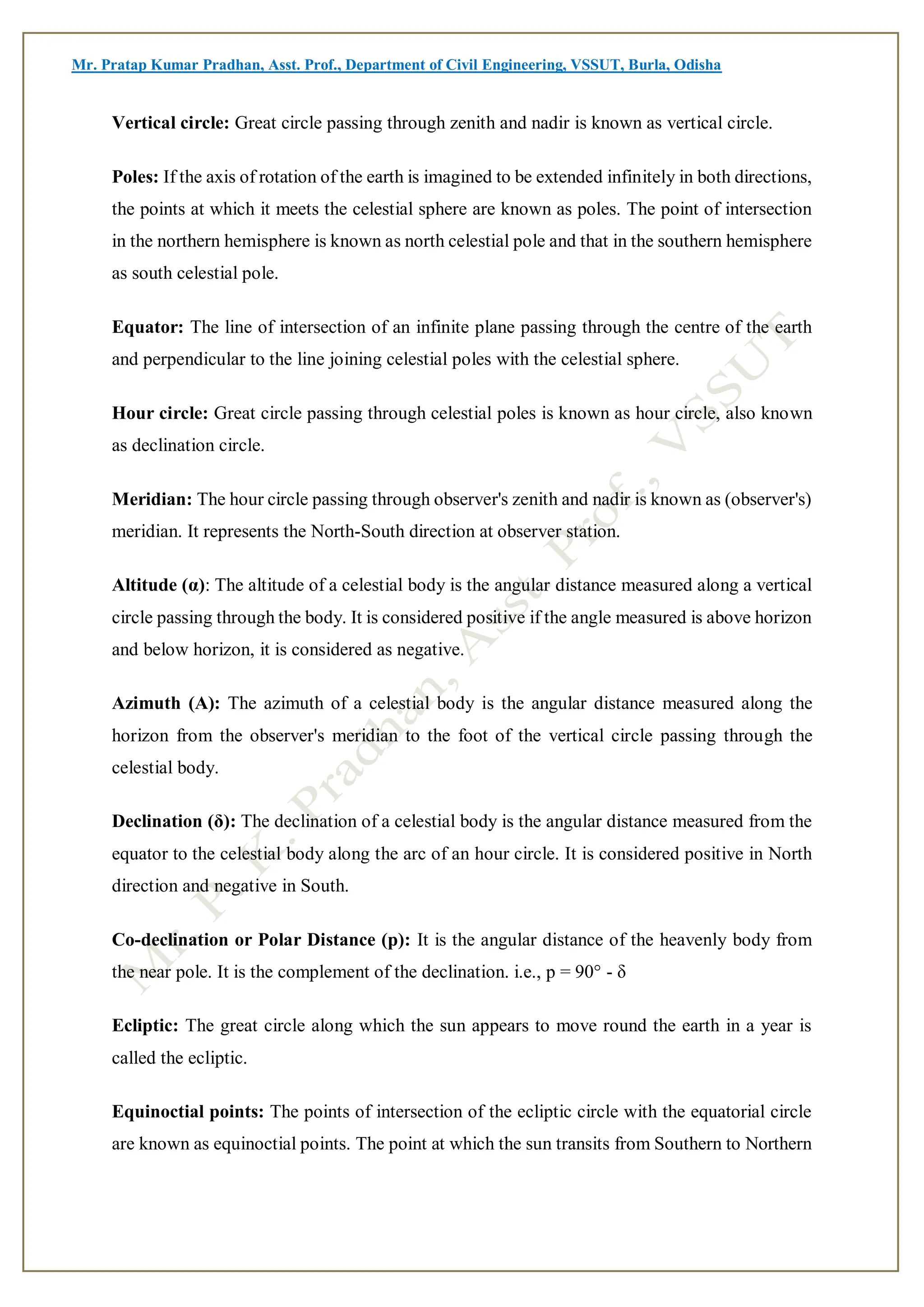 Mr. Pratap Kumar Pradhan, Asst. Prof., Department of Civil Engineering, VSSUT, Burla, Odisha
Vertical circle: Great circle passing through zenith and nadir is known as vertical circle.
Poles: If the axis of rotation of the earth is imagined to be extended infinitely in both directions,
the points at which it meets the celestial sphere are known as poles. The point of intersection
in the northern hemisphere is known as north celestial pole and that in the southern hemisphere
as south celestial pole.
Equator: The line of intersection of an infinite plane passing through the centre of the earth
and perpendicular to the line joining celestial poles with the celestial sphere.
Hour circle: Great circle passing through celestial poles is known as hour circle, also known
as declination circle.
Meridian: The hour circle passing through observer's zenith and nadir is known as (observer's)
meridian. It represents the North-South direction at observer station.
Altitude (α): The altitude of a celestial body is the angular distance measured along a vertical
circle passing through the body. It is considered positive if the angle measured is above horizon
and below horizon, it is considered as negative.
Azimuth (A): The azimuth of a celestial body is the angular distance measured along the
horizon from the observer's meridian to the foot of the vertical circle passing through the
celestial body.
Declination (δ): The declination of a celestial body is the angular distance measured from the
equator to the celestial body along the arc of an hour circle. It is considered positive in North
direction and negative in South.
Co-declination or Polar Distance (p): It is the angular distance of the heavenly body from
the near pole. It is the complement of the declination. i.e., p = 90° - δ
Ecliptic: The great circle along which the sun appears to move round the earth in a year is
called the ecliptic.
Equinoctial points: The points of intersection of the ecliptic circle with the equatorial circle
are known as equinoctial points. The point at which the sun transits from Southern to Northern
 