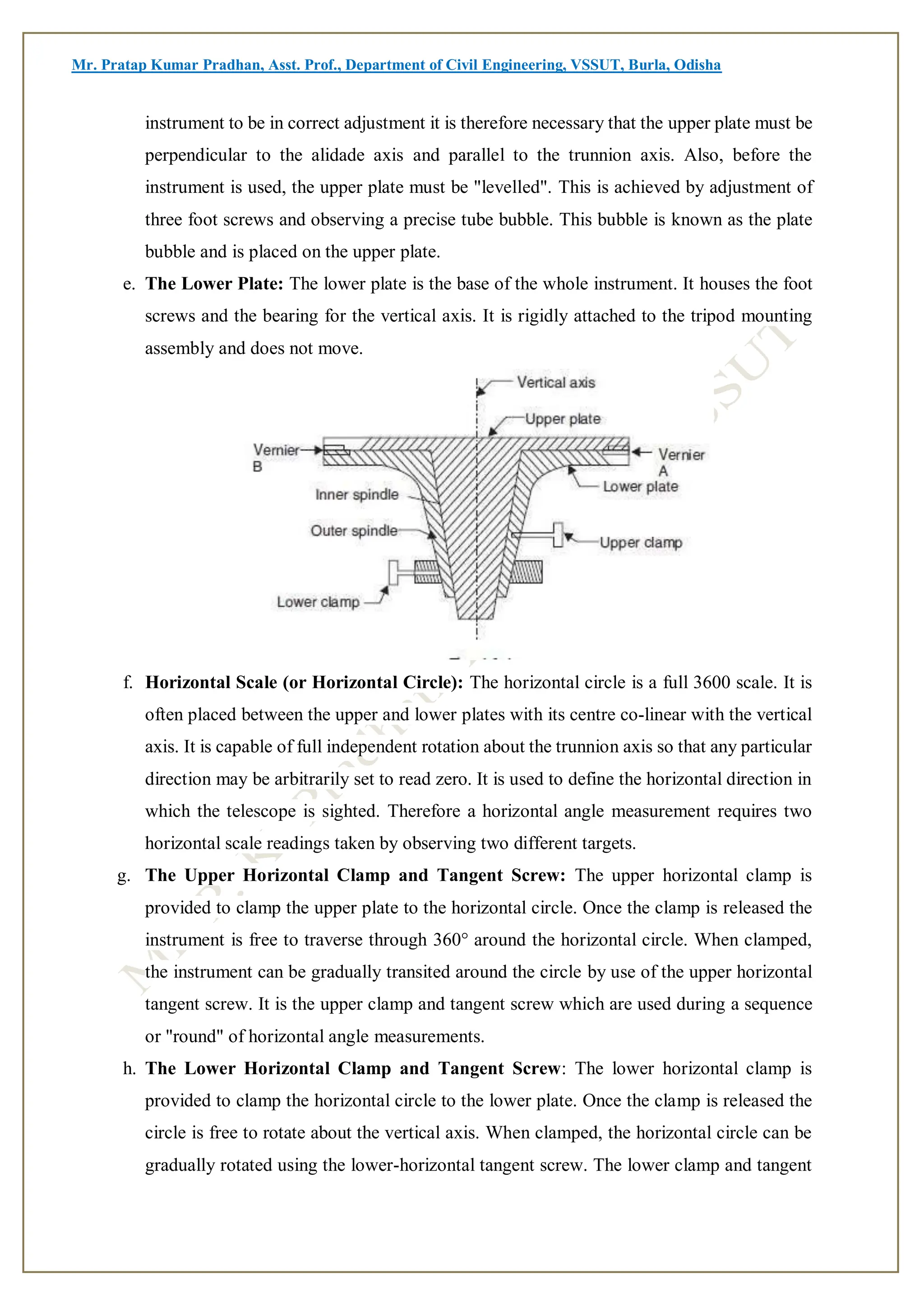 Mr. Pratap Kumar Pradhan, Asst. Prof., Department of Civil Engineering, VSSUT, Burla, Odisha
instrument to be in correct adjustment it is therefore necessary that the upper plate must be
perpendicular to the alidade axis and parallel to the trunnion axis. Also, before the
instrument is used, the upper plate must be "levelled". This is achieved by adjustment of
three foot screws and observing a precise tube bubble. This bubble is known as the plate
bubble and is placed on the upper plate.
e. The Lower Plate: The lower plate is the base of the whole instrument. It houses the foot
screws and the bearing for the vertical axis. It is rigidly attached to the tripod mounting
assembly and does not move.
f. Horizontal Scale (or Horizontal Circle): The horizontal circle is a full 3600 scale. It is
often placed between the upper and lower plates with its centre co-linear with the vertical
axis. It is capable of full independent rotation about the trunnion axis so that any particular
direction may be arbitrarily set to read zero. It is used to define the horizontal direction in
which the telescope is sighted. Therefore a horizontal angle measurement requires two
horizontal scale readings taken by observing two different targets.
g. The Upper Horizontal Clamp and Tangent Screw: The upper horizontal clamp is
provided to clamp the upper plate to the horizontal circle. Once the clamp is released the
instrument is free to traverse through 360° around the horizontal circle. When clamped,
the instrument can be gradually transited around the circle by use of the upper horizontal
tangent screw. It is the upper clamp and tangent screw which are used during a sequence
or "round" of horizontal angle measurements.
h. The Lower Horizontal Clamp and Tangent Screw: The lower horizontal clamp is
provided to clamp the horizontal circle to the lower plate. Once the clamp is released the
circle is free to rotate about the vertical axis. When clamped, the horizontal circle can be
gradually rotated using the lower-horizontal tangent screw. The lower clamp and tangent
 
