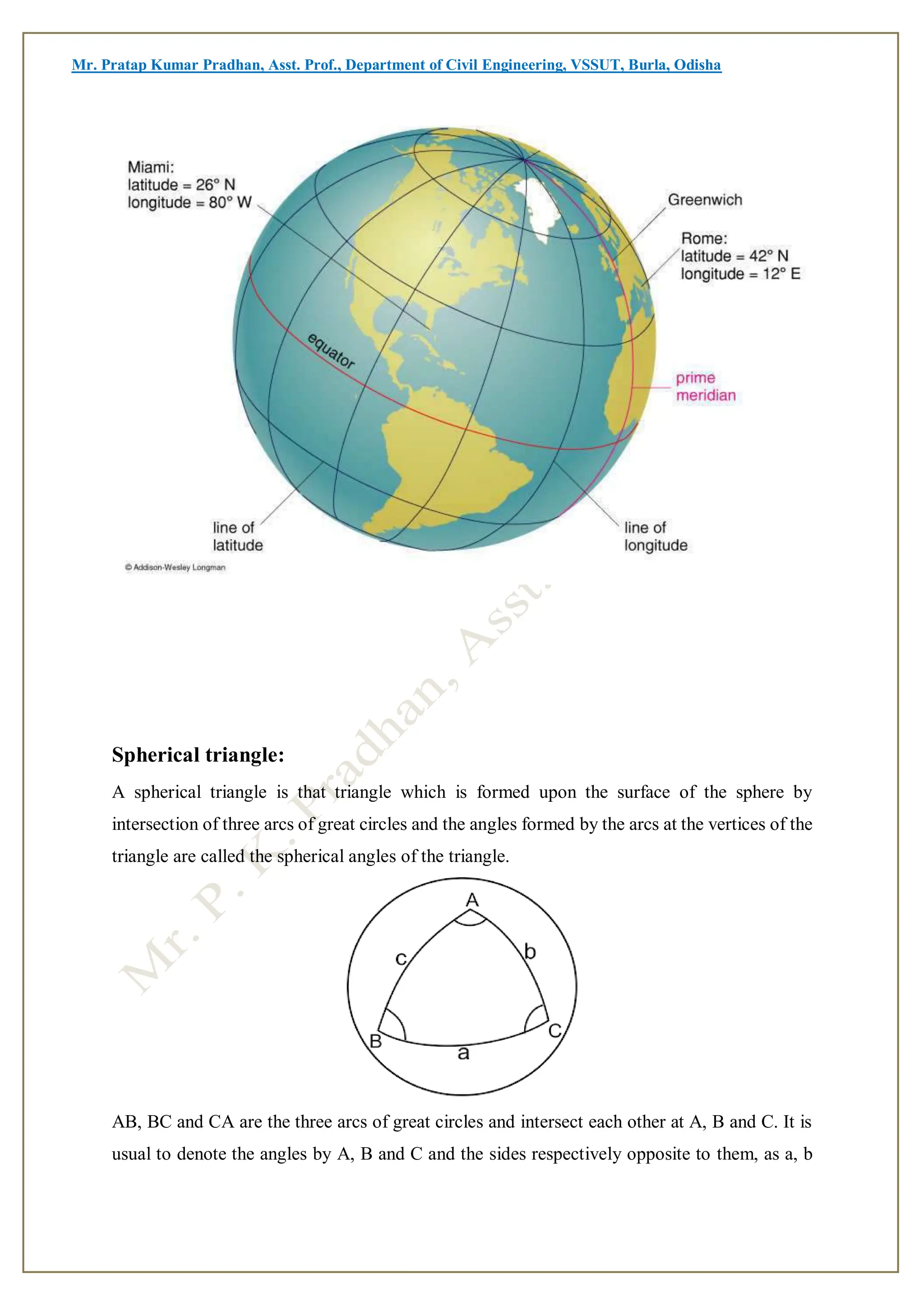 Mr. Pratap Kumar Pradhan, Asst. Prof., Department of Civil Engineering, VSSUT, Burla, Odisha
Spherical triangle:
A spherical triangle is that triangle which is formed upon the surface of the sphere by
intersection of three arcs of great circles and the angles formed by the arcs at the vertices of the
triangle are called the spherical angles of the triangle.
AB, BC and CA are the three arcs of great circles and intersect each other at A, B and C. It is
usual to denote the angles by A, B and C and the sides respectively opposite to them, as a, b
 