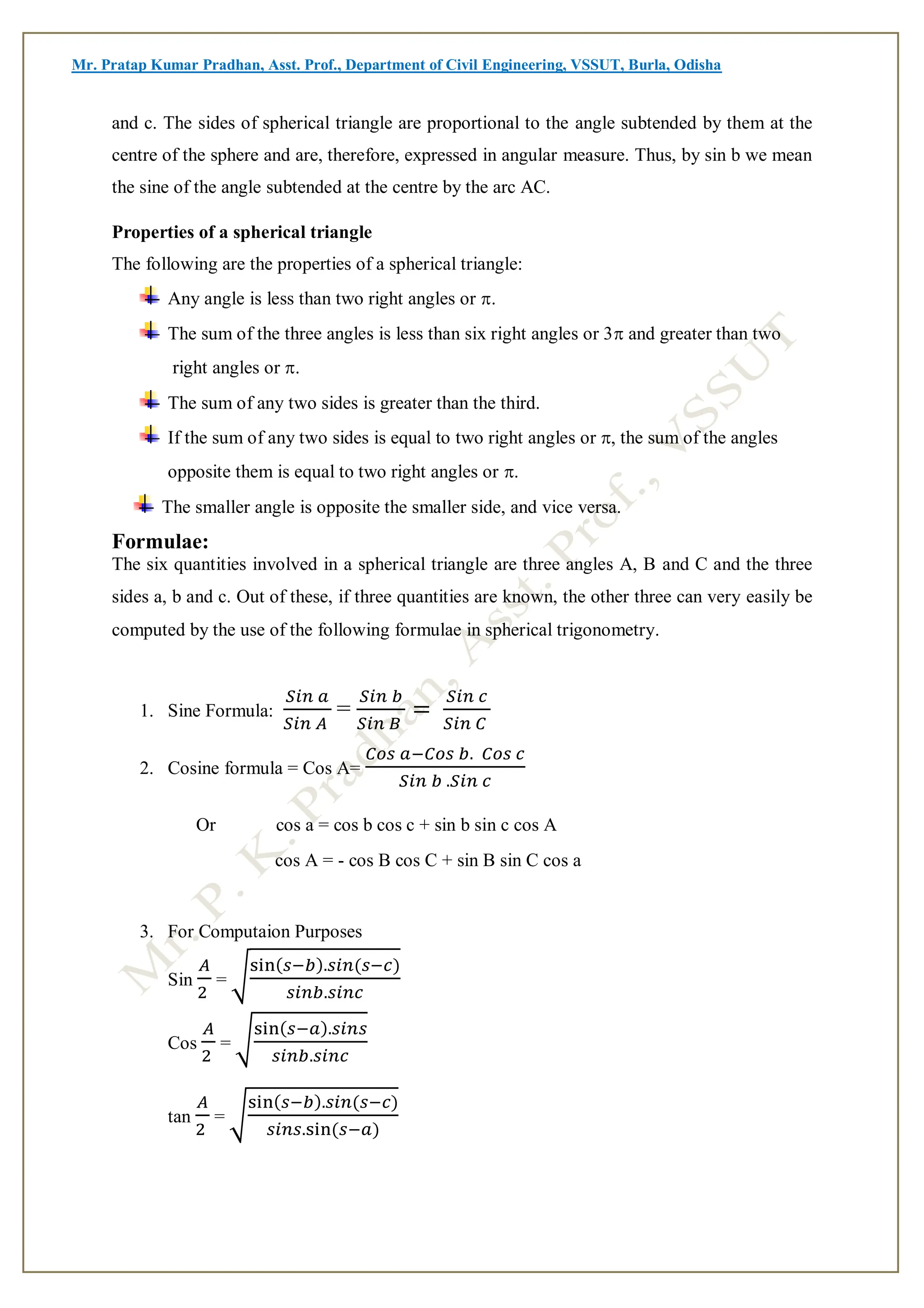 Mr. Pratap Kumar Pradhan, Asst. Prof., Department of Civil Engineering, VSSUT, Burla, Odisha
and c. The sides of spherical triangle are proportional to the angle subtended by them at the
centre of the sphere and are, therefore, expressed in angular measure. Thus, by sin b we mean
the sine of the angle subtended at the centre by the arc AC.
Properties of a spherical triangle
The following are the properties of a spherical triangle:
Any angle is less than two right angles or .
The sum of the three angles is less than six right angles or 3and greater than two
right angles or .
The sum of any two sides is greater than the third.
If the sum of any two sides is equal to two right angles or , the sum of the angles
opposite them is equal to two right angles or .
The smaller angle is opposite the smaller side, and vice versa.
Formulae:
The six quantities involved in a spherical triangle are three angles A, B and C and the three
sides a, b and c. Out of these, if three quantities are known, the other three can very easily be
computed by the use of the following formulae in spherical trigonometry.

1. Sine Formula:
𝑆𝑖𝑛 𝑎
𝑆𝑖𝑛 𝐴
=
𝑆𝑖𝑛 𝑏
𝑆𝑖𝑛 𝐵
=
𝑆𝑖𝑛 𝑐
𝑆𝑖𝑛 𝐶
2. Cosine formula = Cos A=
𝐶𝑜𝑠 𝑎−𝐶𝑜𝑠 𝑏. 𝐶𝑜𝑠 𝑐
𝑆𝑖𝑛 𝑏 .𝑆𝑖𝑛 𝑐
Or cos a = cos b cos c + sin b sin c cos A
cos A = - cos B cos C + sin B sin C cos a
3. For Computaion Purposes
Sin
𝐴
2
= √
sin(𝑠−𝑏).𝑠𝑖𝑛(𝑠−𝑐)
𝑠𝑖𝑛𝑏.𝑠𝑖𝑛𝑐
Cos
𝐴
2
= √
sin(𝑠−𝑎).𝑠𝑖𝑛𝑠
𝑠𝑖𝑛𝑏.𝑠𝑖𝑛𝑐
tan
𝐴
2
= √
sin(𝑠−𝑏).𝑠𝑖𝑛(𝑠−𝑐)
𝑠𝑖𝑛𝑠.sin(𝑠−𝑎)
 