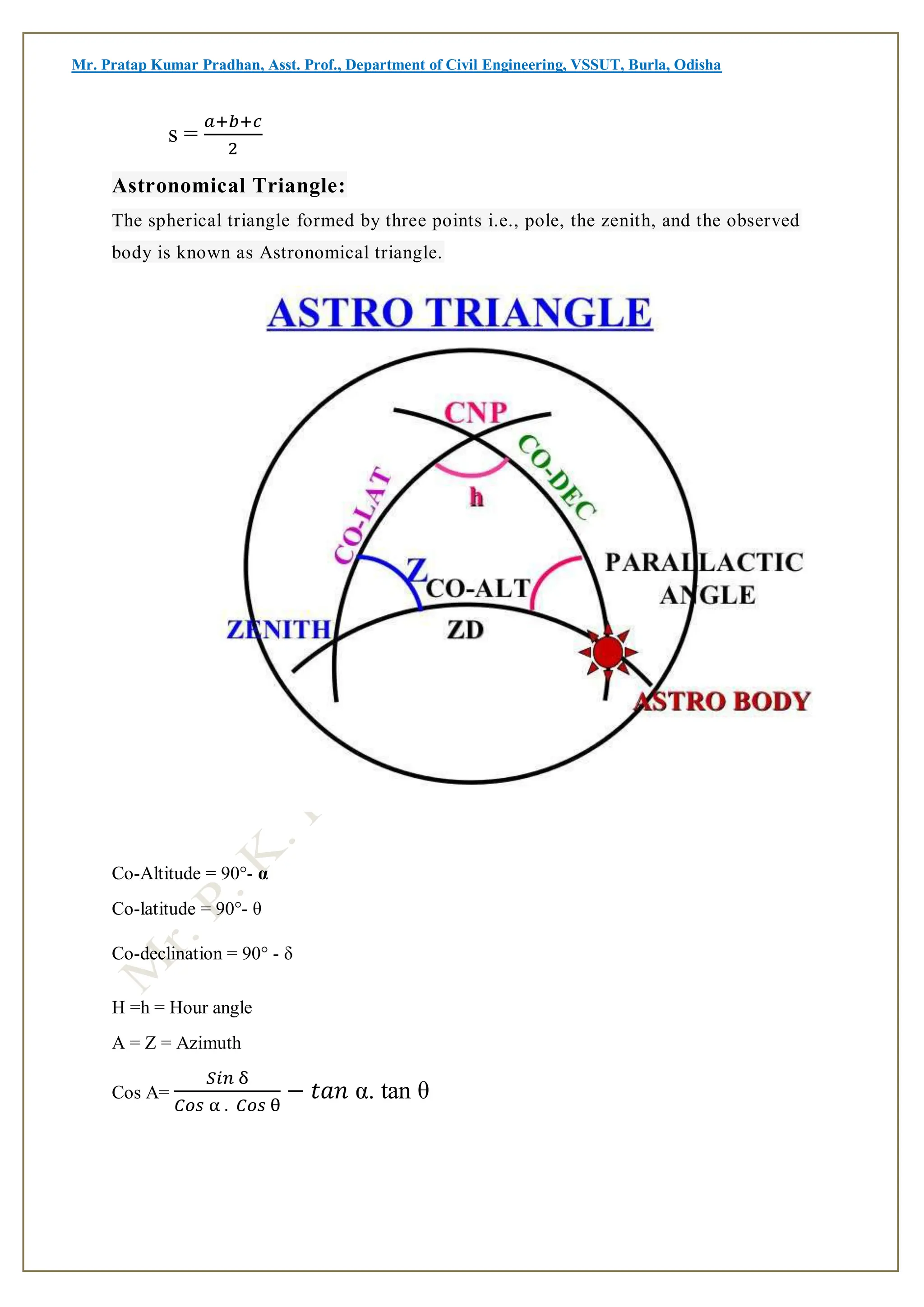 Mr. Pratap Kumar Pradhan, Asst. Prof., Department of Civil Engineering, VSSUT, Burla, Odisha
s =
𝑎+𝑏+𝑐
2
Astronomical Triangle:
The spherical triangle formed by three points i.e., pole, the zenith, and the observed
body is known as Astronomical triangle.
Co-Altitude = 90°- α
Co-latitude = 90°- θ
Co-declination = 90° - δ
H =h = Hour angle
A = Z = Azimuth
Cos A=
𝑆𝑖𝑛 δ
𝐶𝑜𝑠 α . 𝐶𝑜𝑠 θ
− 𝑡𝑎𝑛 α. tan θ
 
