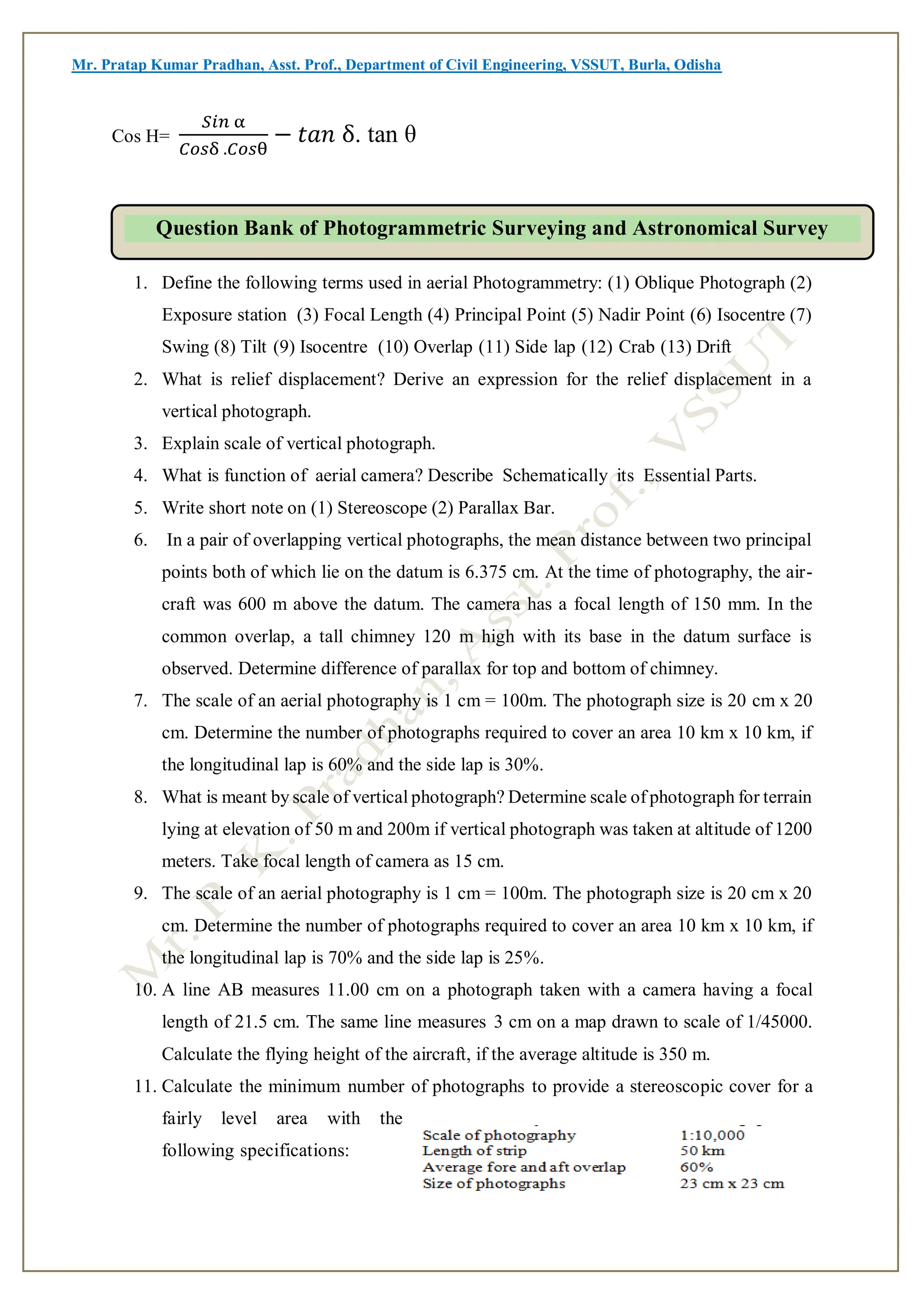 Mr. Pratap Kumar Pradhan, Asst. Prof., Department of Civil Engineering, VSSUT, Burla, Odisha
Cos H=
𝑆𝑖𝑛 α
𝐶𝑜𝑠δ .𝐶𝑜𝑠θ
− 𝑡𝑎𝑛 δ. tan θ
1. Define the following terms used in aerial Photogrammetry: (1) Oblique Photograph (2)
Exposure station (3) Focal Length (4) Principal Point (5) Nadir Point (6) Isocentre (7)
Swing (8) Tilt (9) Isocentre (10) Overlap (11) Side lap (12) Crab (13) Drift
2. What is relief displacement? Derive an expression for the relief displacement in a
vertical photograph.
3. Explain scale of vertical photograph.
4. What is function of aerial camera? Describe Schematically its Essential Parts.
5. Write short note on (1) Stereoscope (2) Parallax Bar.
6. In a pair of overlapping vertical photographs, the mean distance between two principal
points both of which lie on the datum is 6.375 cm. At the time of photography, the air-
craft was 600 m above the datum. The camera has a focal length of 150 mm. In the
common overlap, a tall chimney 120 m high with its base in the datum surface is
observed. Determine difference of parallax for top and bottom of chimney.
7. The scale of an aerial photography is 1 cm = 100m. The photograph size is 20 cm x 20
cm. Determine the number of photographs required to cover an area 10 km x 10 km, if
the longitudinal lap is 60% and the side lap is 30%.
8. What is meant by scale of vertical photograph? Determine scale of photograph for terrain
lying at elevation of 50 m and 200m if vertical photograph was taken at altitude of 1200
meters. Take focal length of camera as 15 cm.
9. The scale of an aerial photography is 1 cm = 100m. The photograph size is 20 cm x 20
cm. Determine the number of photographs required to cover an area 10 km x 10 km, if
the longitudinal lap is 70% and the side lap is 25%.
10. A line AB measures 11.00 cm on a photograph taken with a camera having a focal
length of 21.5 cm. The same line measures 3 cm on a map drawn to scale of 1/45000.
Calculate the flying height of the aircraft, if the average altitude is 350 m.
11. Calculate the minimum number of photographs to provide a stereoscopic cover for a
fairly level area with the
following specifications:
Question Bank of Photogrammetric Surveying and Astronomical Survey
 