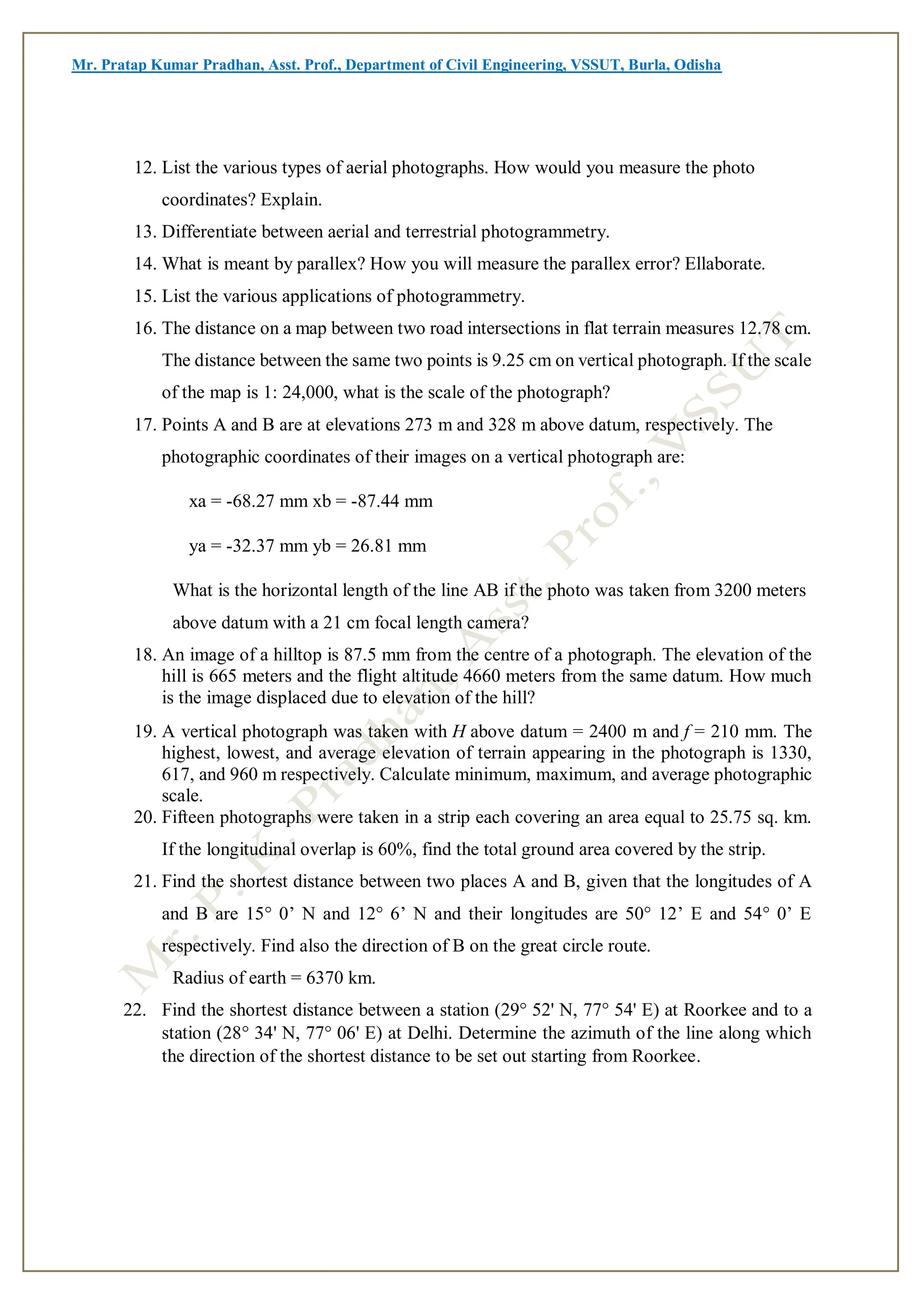 Mr. Pratap Kumar Pradhan, Asst. Prof., Department of Civil Engineering, VSSUT, Burla, Odisha
12. List the various types of aerial photographs. How would you measure the photo
coordinates? Explain.
13. Differentiate between aerial and terrestrial photogrammetry.
14. What is meant by parallex? How you will measure the parallex error? Ellaborate.
15. List the various applications of photogrammetry.
16. The distance on a map between two road intersections in flat terrain measures 12.78 cm.
The distance between the same two points is 9.25 cm on vertical photograph. If the scale
of the map is 1: 24,000, what is the scale of the photograph?
17. Points A and B are at elevations 273 m and 328 m above datum, respectively. The
photographic coordinates of their images on a vertical photograph are:
xa = -68.27 mm xb = -87.44 mm
ya = -32.37 mm yb = 26.81 mm
What is the horizontal length of the line AB if the photo was taken from 3200 meters
above datum with a 21 cm focal length camera?
18. An image of a hilltop is 87.5 mm from the centre of a photograph. The elevation of the
hill is 665 meters and the flight altitude 4660 meters from the same datum. How much
is the image displaced due to elevation of the hill?
19. A vertical photograph was taken with H above datum = 2400 m and f = 210 mm. The
highest, lowest, and average elevation of terrain appearing in the photograph is 1330,
617, and 960 m respectively. Calculate minimum, maximum, and average photographic
scale.
20. Fifteen photographs were taken in a strip each covering an area equal to 25.75 sq. km.
If the longitudinal overlap is 60%, find the total ground area covered by the strip.
21. Find the shortest distance between two places A and B, given that the longitudes of A
and B are 15° 0’ N and 12° 6’ N and their longitudes are 50° 12’ E and 54° 0’ E
respectively. Find also the direction of B on the great circle route.
Radius of earth = 6370 km.
22. Find the shortest distance between a station (29° 52' N, 77° 54' E) at Roorkee and to a
station (28° 34' N, 77° 06' E) at Delhi. Determine the azimuth of the line along which
the direction of the shortest distance to be set out starting from Roorkee.
 
