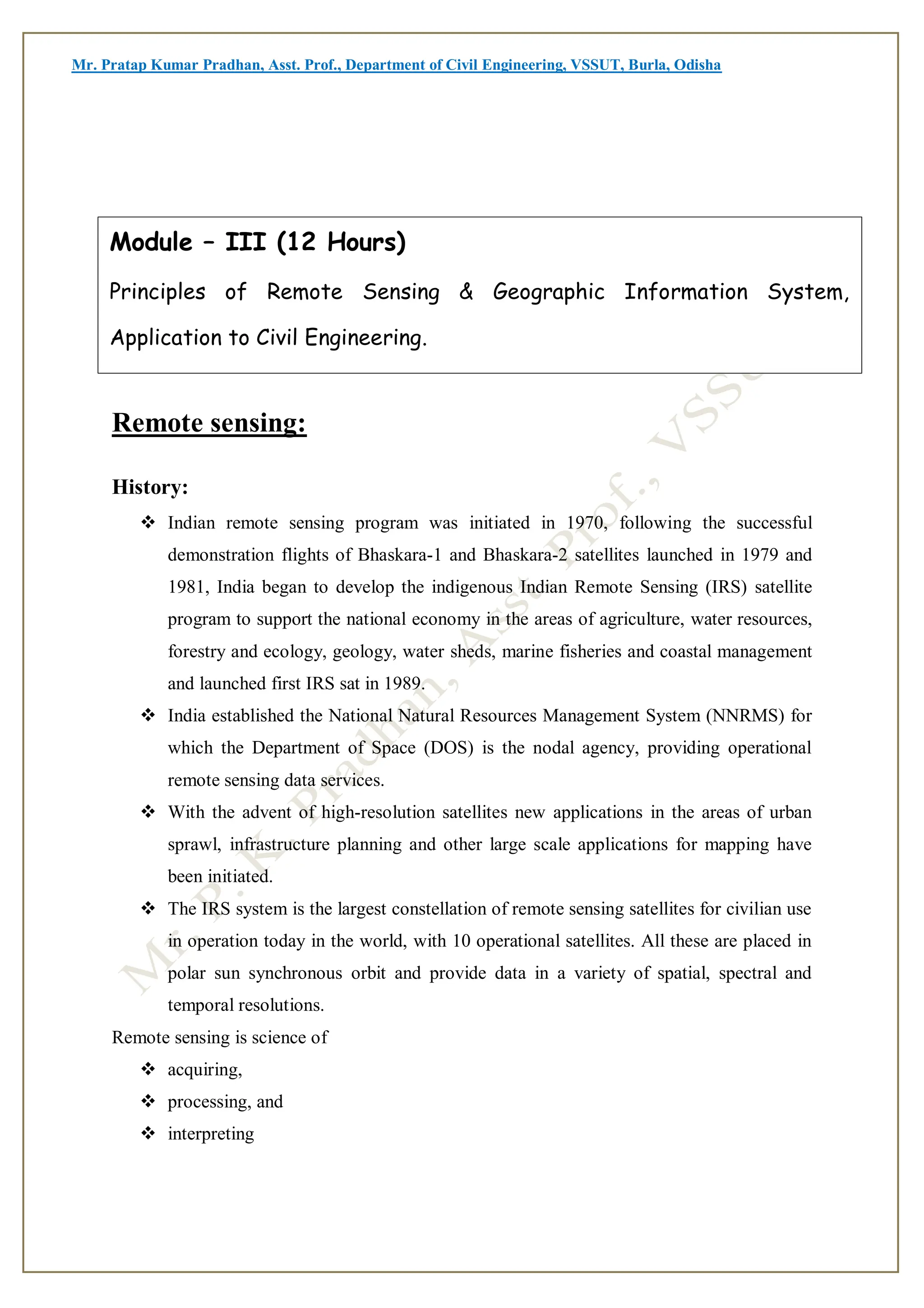 Mr. Pratap Kumar Pradhan, Asst. Prof., Department of Civil Engineering, VSSUT, Burla, Odisha
Remote sensing:
History:
 Indian remote sensing program was initiated in 1970, following the successful
demonstration flights of Bhaskara-1 and Bhaskara-2 satellites launched in 1979 and
1981, India began to develop the indigenous Indian Remote Sensing (IRS) satellite
program to support the national economy in the areas of agriculture, water resources,
forestry and ecology, geology, water sheds, marine fisheries and coastal management
and launched first IRS sat in 1989.
 India established the National Natural Resources Management System (NNRMS) for
which the Department of Space (DOS) is the nodal agency, providing operational
remote sensing data services.
 With the advent of high-resolution satellites new applications in the areas of urban
sprawl, infrastructure planning and other large scale applications for mapping have
been initiated.
 The IRS system is the largest constellation of remote sensing satellites for civilian use
in operation today in the world, with 10 operational satellites. All these are placed in
polar sun synchronous orbit and provide data in a variety of spatial, spectral and
temporal resolutions.
Remote sensing is science of
 acquiring,
 processing, and
 interpreting
Module – III (12 Hours)
Principles of Remote Sensing & Geographic Information System,
Application to Civil Engineering.
 