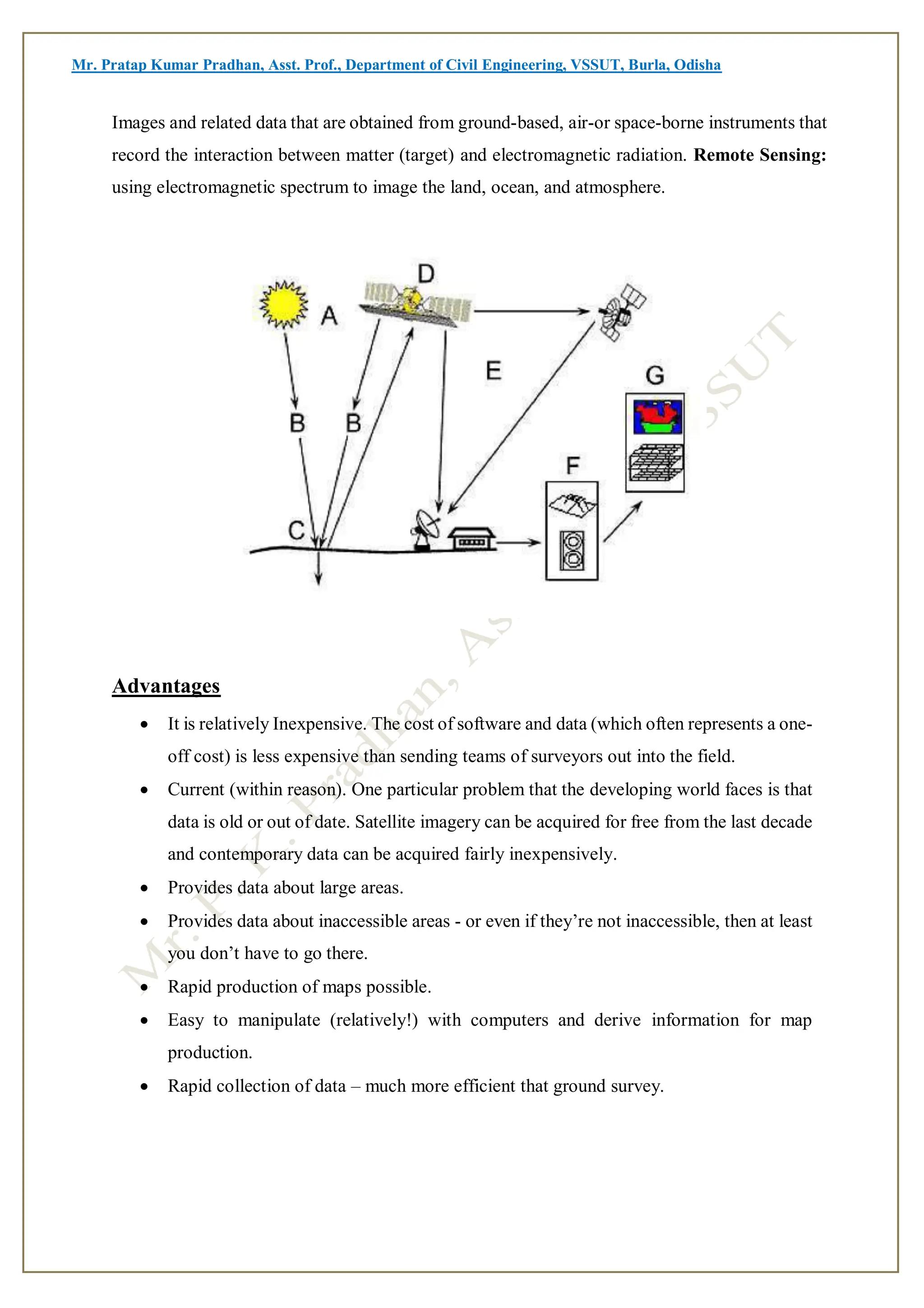 Mr. Pratap Kumar Pradhan, Asst. Prof., Department of Civil Engineering, VSSUT, Burla, Odisha
Images and related data that are obtained from ground-based, air-or space-borne instruments that
record the interaction between matter (target) and electromagnetic radiation. Remote Sensing:
using electromagnetic spectrum to image the land, ocean, and atmosphere.
Advantages
 It is relatively Inexpensive. The cost of software and data (which often represents a one-
off cost) is less expensive than sending teams of surveyors out into the field.
 Current (within reason). One particular problem that the developing world faces is that
data is old or out of date. Satellite imagery can be acquired for free from the last decade
and contemporary data can be acquired fairly inexpensively.
 Provides data about large areas.
 Provides data about inaccessible areas - or even if they’re not inaccessible, then at least
you don’t have to go there.
 Rapid production of maps possible.
 Easy to manipulate (relatively!) with computers and derive information for map
production.
 Rapid collection of data – much more efficient that ground survey.
 