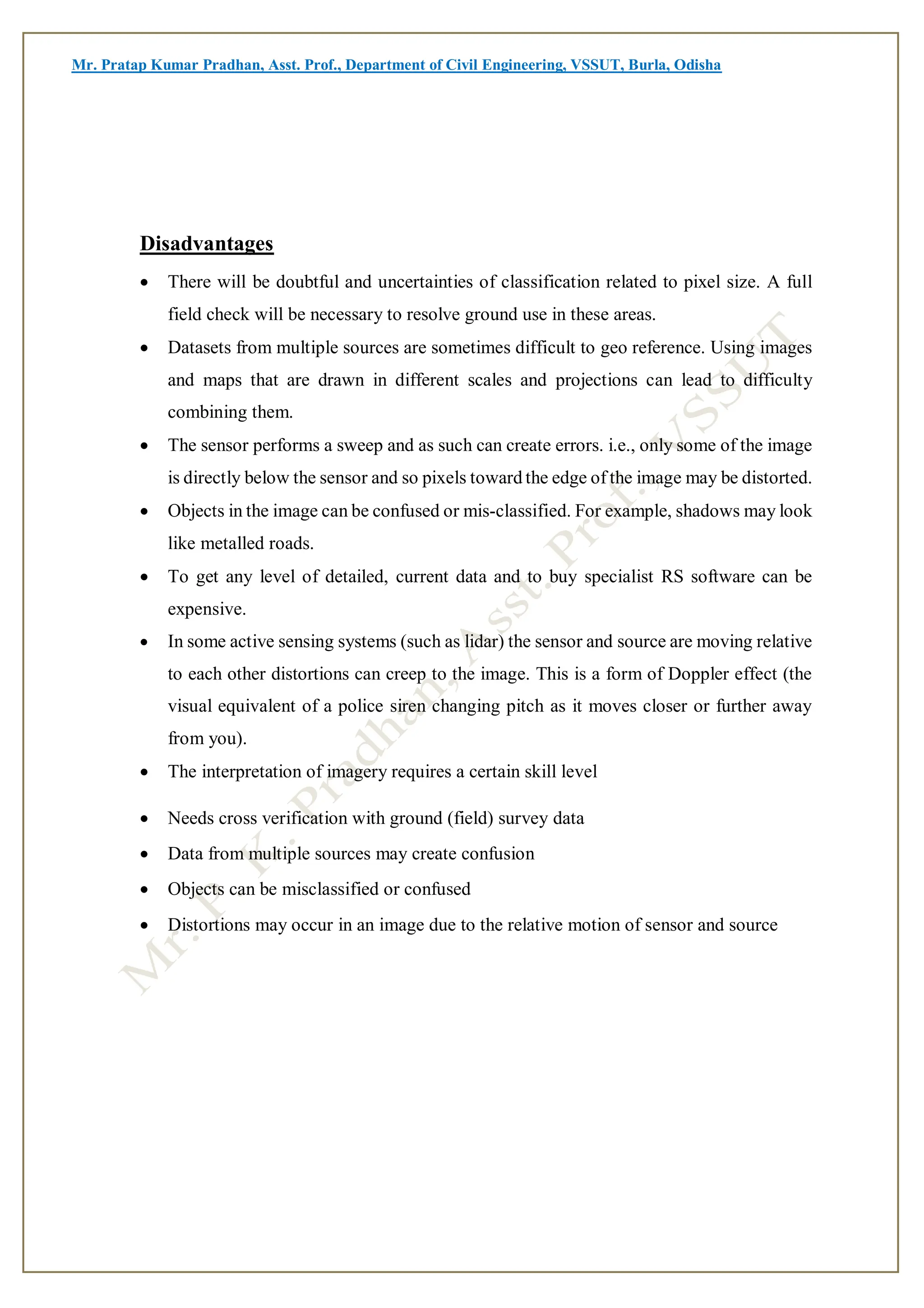 Mr. Pratap Kumar Pradhan, Asst. Prof., Department of Civil Engineering, VSSUT, Burla, Odisha
Disadvantages
 There will be doubtful and uncertainties of classification related to pixel size. A full
field check will be necessary to resolve ground use in these areas.
 Datasets from multiple sources are sometimes difficult to geo reference. Using images
and maps that are drawn in different scales and projections can lead to difficulty
combining them.
 The sensor performs a sweep and as such can create errors. i.e., only some of the image
is directly below the sensor and so pixels toward the edge of the image may be distorted.
 Objects in the image can be confused or mis-classified. For example, shadows may look
like metalled roads.
 To get any level of detailed, current data and to buy specialist RS software can be
expensive.
 In some active sensing systems (such as lidar) the sensor and source are moving relative
to each other distortions can creep to the image. This is a form of Doppler effect (the
visual equivalent of a police siren changing pitch as it moves closer or further away
from you).
 The interpretation of imagery requires a certain skill level
 Needs cross verification with ground (field) survey data
 Data from multiple sources may create confusion
 Objects can be misclassified or confused
 Distortions may occur in an image due to the relative motion of sensor and source
 