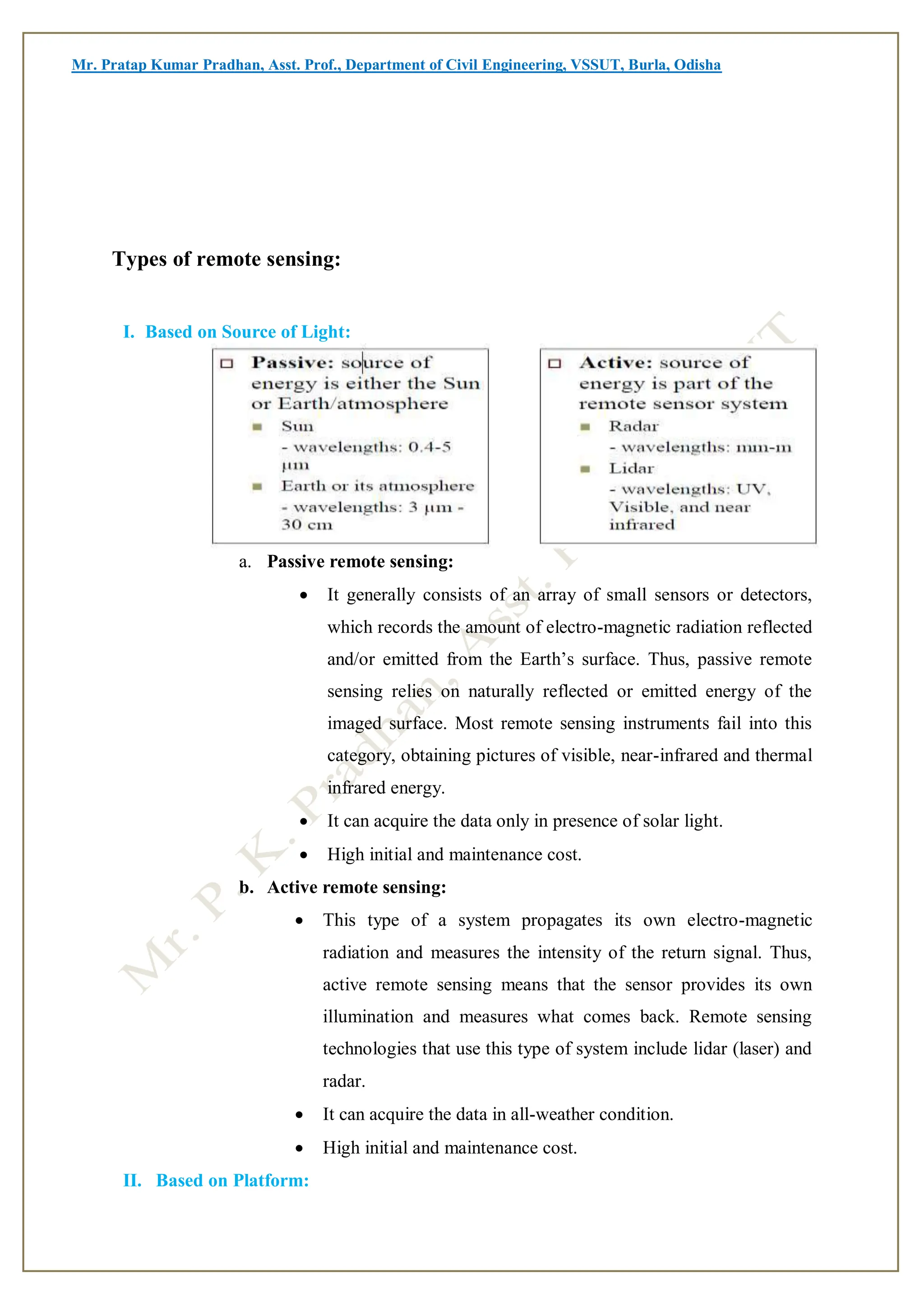 Mr. Pratap Kumar Pradhan, Asst. Prof., Department of Civil Engineering, VSSUT, Burla, Odisha
Types of remote sensing:
I. Based on Source of Light:
a. Passive remote sensing:
 It generally consists of an array of small sensors or detectors,
which records the amount of electro-magnetic radiation reflected
and/or emitted from the Earth’s surface. Thus, passive remote
sensing relies on naturally reflected or emitted energy of the
imaged surface. Most remote sensing instruments fail into this
category, obtaining pictures of visible, near-infrared and thermal
infrared energy.
 It can acquire the data only in presence of solar light.
 High initial and maintenance cost.
b. Active remote sensing:
 This type of a system propagates its own electro-magnetic
radiation and measures the intensity of the return signal. Thus,
active remote sensing means that the sensor provides its own
illumination and measures what comes back. Remote sensing
technologies that use this type of system include lidar (laser) and
radar.
 It can acquire the data in all-weather condition.
 High initial and maintenance cost.
II. Based on Platform:
 