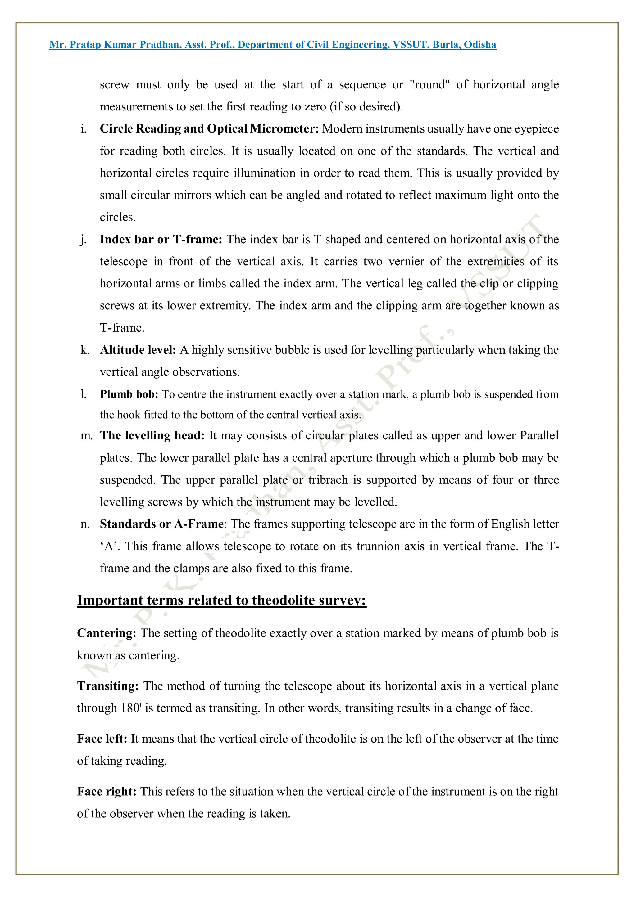 Mr. Pratap Kumar Pradhan, Asst. Prof., Department of Civil Engineering, VSSUT, Burla, Odisha
screw must only be used at the start of a sequence or "round" of horizontal angle
measurements to set the first reading to zero (if so desired).
i. Circle Reading and Optical Micrometer: Modern instruments usually have one eyepiece
for reading both circles. It is usually located on one of the standards. The vertical and
horizontal circles require illumination in order to read them. This is usually provided by
small circular mirrors which can be angled and rotated to reflect maximum light onto the
circles.
j. Index bar or T-frame: The index bar is T shaped and centered on horizontal axis of the
telescope in front of the vertical axis. It carries two vernier of the extremities of its
horizontal arms or limbs called the index arm. The vertical leg called the clip or clipping
screws at its lower extremity. The index arm and the clipping arm are together known as
T-frame.
k. Altitude level: A highly sensitive bubble is used for levelling particularly when taking the
vertical angle observations.
l. Plumb bob: To centre the instrument exactly over a station mark, a plumb bob is suspended from
the hook fitted to the bottom of the central vertical axis.
m. The levelling head: It may consists of circular plates called as upper and lower Parallel
plates. The lower parallel plate has a central aperture through which a plumb bob may be
suspended. The upper parallel plate or tribrach is supported by means of four or three
levelling screws by which the instrument may be levelled.
n. Standards or A-Frame: The frames supporting telescope are in the form of English letter
‘A’. This frame allows telescope to rotate on its trunnion axis in vertical frame. The T-
frame and the clamps are also fixed to this frame.
Important terms related to theodolite survey:
Cantering: The setting of theodolite exactly over a station marked by means of plumb bob is
known as cantering.
Transiting: The method of turning the telescope about its horizontal axis in a vertical plane
through 180' is termed as transiting. In other words, transiting results in a change of face.
Face left: It means that the vertical circle of theodolite is on the left of the observer at the time
of taking reading.
Face right: This refers to the situation when the vertical circle of the instrument is on the right
of the observer when the reading is taken.
 