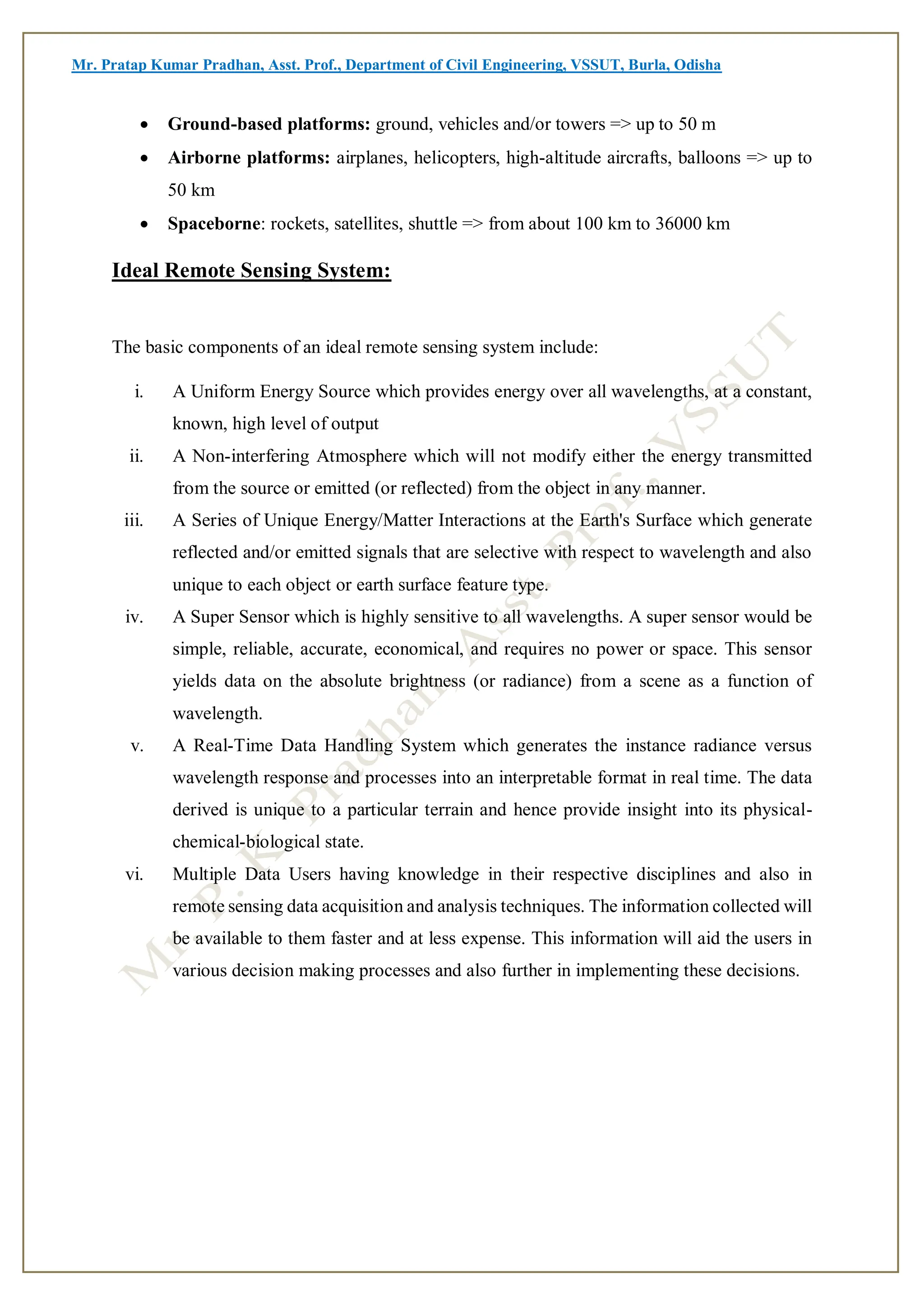 Mr. Pratap Kumar Pradhan, Asst. Prof., Department of Civil Engineering, VSSUT, Burla, Odisha
 Ground-based platforms: ground, vehicles and/or towers => up to 50 m
 Airborne platforms: airplanes, helicopters, high-altitude aircrafts, balloons => up to
50 km
 Spaceborne: rockets, satellites, shuttle => from about 100 km to 36000 km
Ideal Remote Sensing System:
The basic components of an ideal remote sensing system include:
i. A Uniform Energy Source which provides energy over all wavelengths, at a constant,
known, high level of output
ii. A Non-interfering Atmosphere which will not modify either the energy transmitted
from the source or emitted (or reflected) from the object in any manner.
iii. A Series of Unique Energy/Matter Interactions at the Earth's Surface which generate
reflected and/or emitted signals that are selective with respect to wavelength and also
unique to each object or earth surface feature type.
iv. A Super Sensor which is highly sensitive to all wavelengths. A super sensor would be
simple, reliable, accurate, economical, and requires no power or space. This sensor
yields data on the absolute brightness (or radiance) from a scene as a function of
wavelength.
v. A Real-Time Data Handling System which generates the instance radiance versus
wavelength response and processes into an interpretable format in real time. The data
derived is unique to a particular terrain and hence provide insight into its physical-
chemical-biological state.
vi. Multiple Data Users having knowledge in their respective disciplines and also in
remote sensing data acquisition and analysis techniques. The information collected will
be available to them faster and at less expense. This information will aid the users in
various decision making processes and also further in implementing these decisions.
 
