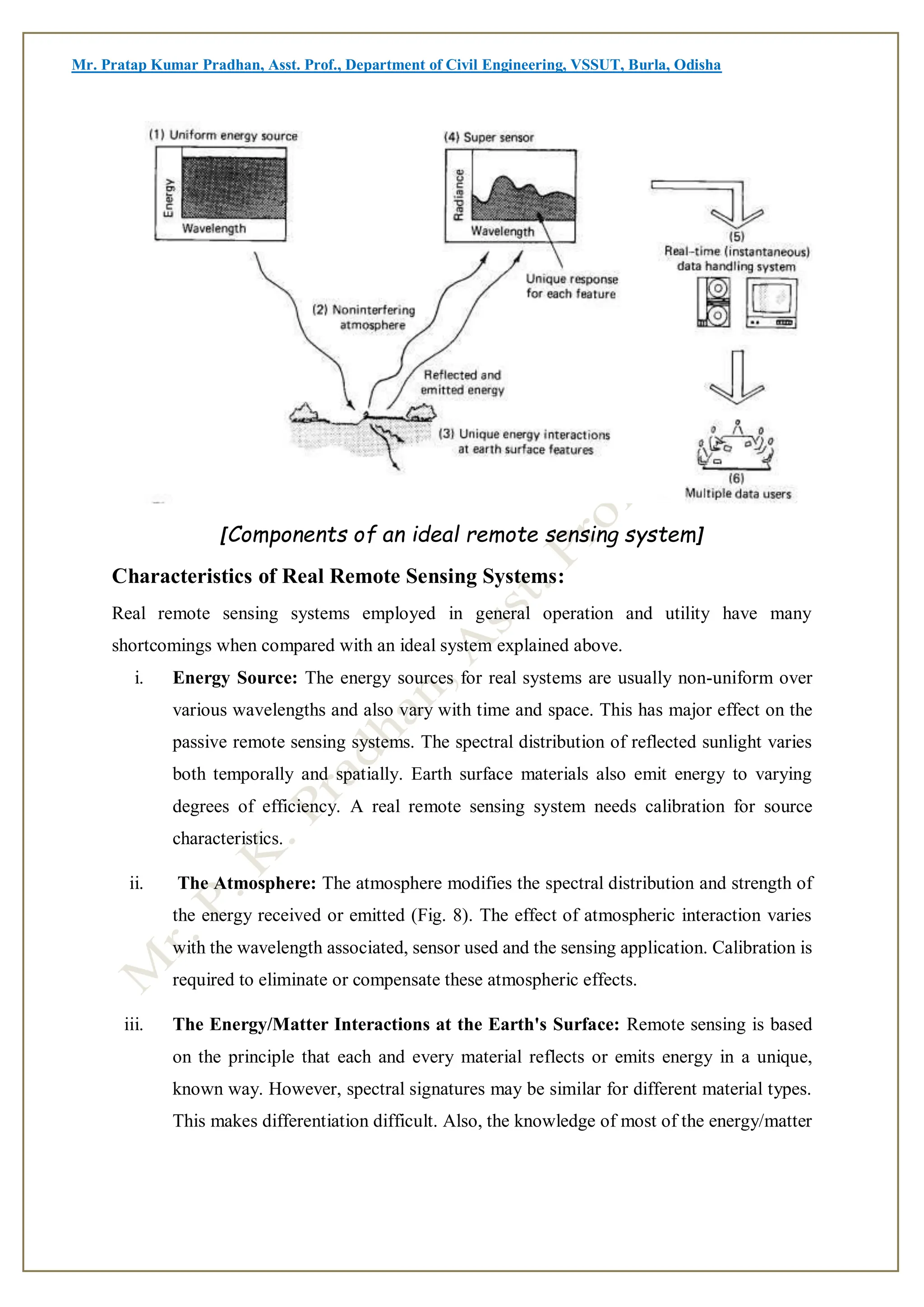 Mr. Pratap Kumar Pradhan, Asst. Prof., Department of Civil Engineering, VSSUT, Burla, Odisha
[Components of an ideal remote sensing system]
Characteristics of Real Remote Sensing Systems:
Real remote sensing systems employed in general operation and utility have many
shortcomings when compared with an ideal system explained above.
i. Energy Source: The energy sources for real systems are usually non-uniform over
various wavelengths and also vary with time and space. This has major effect on the
passive remote sensing systems. The spectral distribution of reflected sunlight varies
both temporally and spatially. Earth surface materials also emit energy to varying
degrees of efficiency. A real remote sensing system needs calibration for source
characteristics.
ii. The Atmosphere: The atmosphere modifies the spectral distribution and strength of
the energy received or emitted (Fig. 8). The effect of atmospheric interaction varies
with the wavelength associated, sensor used and the sensing application. Calibration is
required to eliminate or compensate these atmospheric effects.
iii. The Energy/Matter Interactions at the Earth's Surface: Remote sensing is based
on the principle that each and every material reflects or emits energy in a unique,
known way. However, spectral signatures may be similar for different material types.
This makes differentiation difficult. Also, the knowledge of most of the energy/matter
 