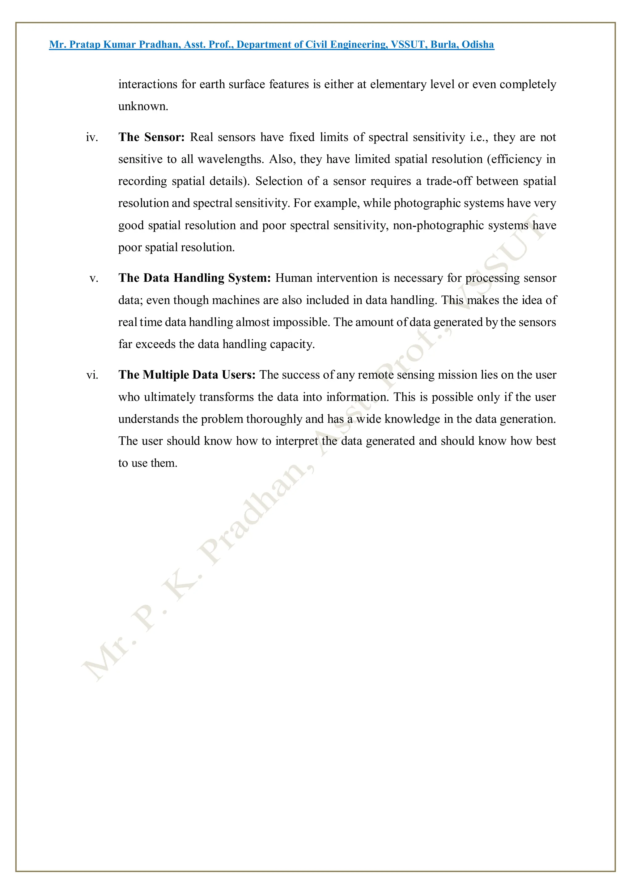 Mr. Pratap Kumar Pradhan, Asst. Prof., Department of Civil Engineering, VSSUT, Burla, Odisha
interactions for earth surface features is either at elementary level or even completely
unknown.
iv. The Sensor: Real sensors have fixed limits of spectral sensitivity i.e., they are not
sensitive to all wavelengths. Also, they have limited spatial resolution (efficiency in
recording spatial details). Selection of a sensor requires a trade-off between spatial
resolution and spectral sensitivity. For example, while photographic systems have very
good spatial resolution and poor spectral sensitivity, non-photographic systems have
poor spatial resolution.
v. The Data Handling System: Human intervention is necessary for processing sensor
data; even though machines are also included in data handling. This makes the idea of
real time data handling almost impossible. The amount of data generated by the sensors
far exceeds the data handling capacity.
vi. The Multiple Data Users: The success of any remote sensing mission lies on the user
who ultimately transforms the data into information. This is possible only if the user
understands the problem thoroughly and has a wide knowledge in the data generation.
The user should know how to interpret the data generated and should know how best
to use them.
 