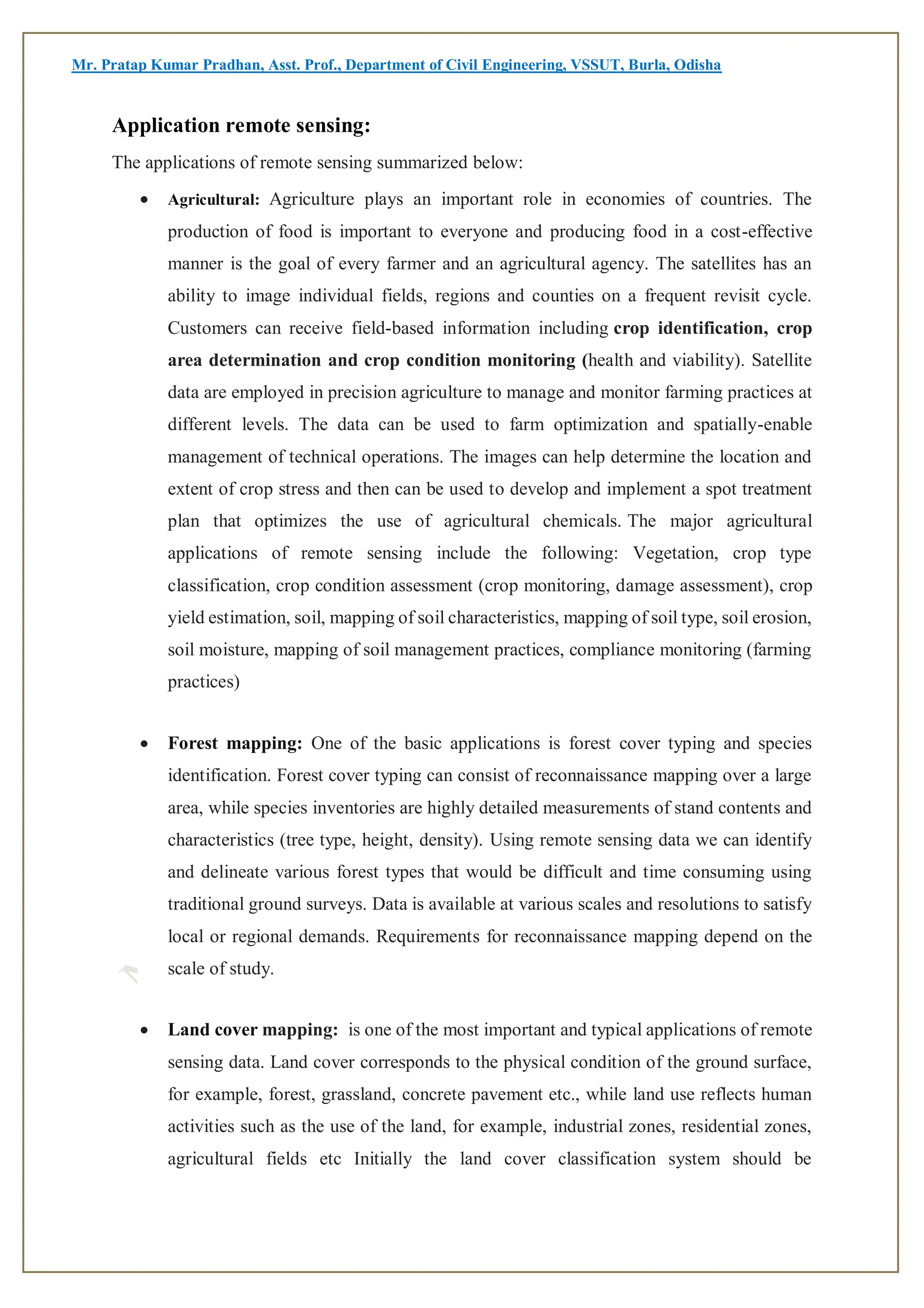 Mr. Pratap Kumar Pradhan, Asst. Prof., Department of Civil Engineering, VSSUT, Burla, Odisha
Application remote sensing:
The applications of remote sensing summarized below:
 Agricultural: Agriculture plays an important role in economies of countries. The
production of food is important to everyone and producing food in a cost-effective
manner is the goal of every farmer and an agricultural agency. The satellites has an
ability to image individual fields, regions and counties on a frequent revisit cycle.
Customers can receive field-based information including crop identification, crop
area determination and crop condition monitoring (health and viability). Satellite
data are employed in precision agriculture to manage and monitor farming practices at
different levels. The data can be used to farm optimization and spatially-enable
management of technical operations. The images can help determine the location and
extent of crop stress and then can be used to develop and implement a spot treatment
plan that optimizes the use of agricultural chemicals. The major agricultural
applications of remote sensing include the following: Vegetation, crop type
classification, crop condition assessment (crop monitoring, damage assessment), crop
yield estimation, soil, mapping of soil characteristics, mapping of soil type, soil erosion,
soil moisture, mapping of soil management practices, compliance monitoring (farming
practices)
 Forest mapping: One of the basic applications is forest cover typing and species
identification. Forest cover typing can consist of reconnaissance mapping over a large
area, while species inventories are highly detailed measurements of stand contents and
characteristics (tree type, height, density). Using remote sensing data we can identify
and delineate various forest types that would be difficult and time consuming using
traditional ground surveys. Data is available at various scales and resolutions to satisfy
local or regional demands. Requirements for reconnaissance mapping depend on the
scale of study.
 Land cover mapping: is one of the most important and typical applications of remote
sensing data. Land cover corresponds to the physical condition of the ground surface,
for example, forest, grassland, concrete pavement etc., while land use reflects human
activities such as the use of the land, for example, industrial zones, residential zones,
agricultural fields etc Initially the land cover classification system should be
 