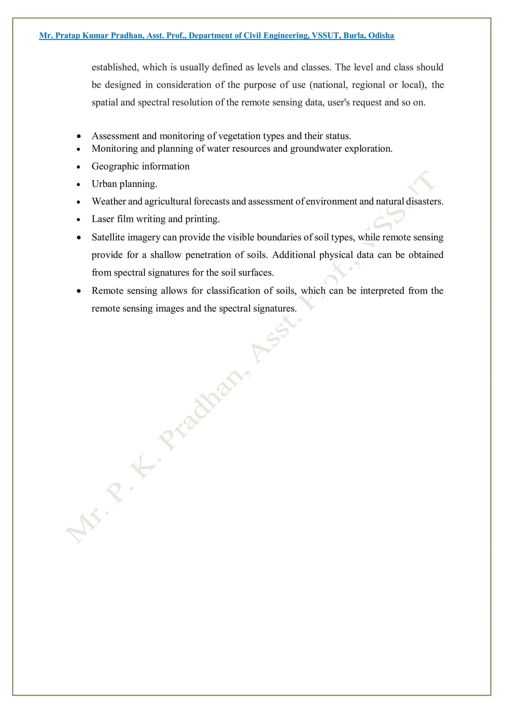 Mr. Pratap Kumar Pradhan, Asst. Prof., Department of Civil Engineering, VSSUT, Burla, Odisha
established, which is usually defined as levels and classes. The level and class should
be designed in consideration of the purpose of use (national, regional or local), the
spatial and spectral resolution of the remote sensing data, user's request and so on.
 Assessment and monitoring of vegetation types and their status.
 Monitoring and planning of water resources and groundwater exploration.
 Geographic information
 Urban planning.
 Weather and agricultural forecasts and assessment of environment and natural disasters.
 Laser film writing and printing.
 Satellite imagery can provide the visible boundaries of soil types, while remote sensing
provide for a shallow penetration of soils. Additional physical data can be obtained
from spectral signatures for the soil surfaces.
 Remote sensing allows for classification of soils, which can be interpreted from the
remote sensing images and the spectral signatures.
 