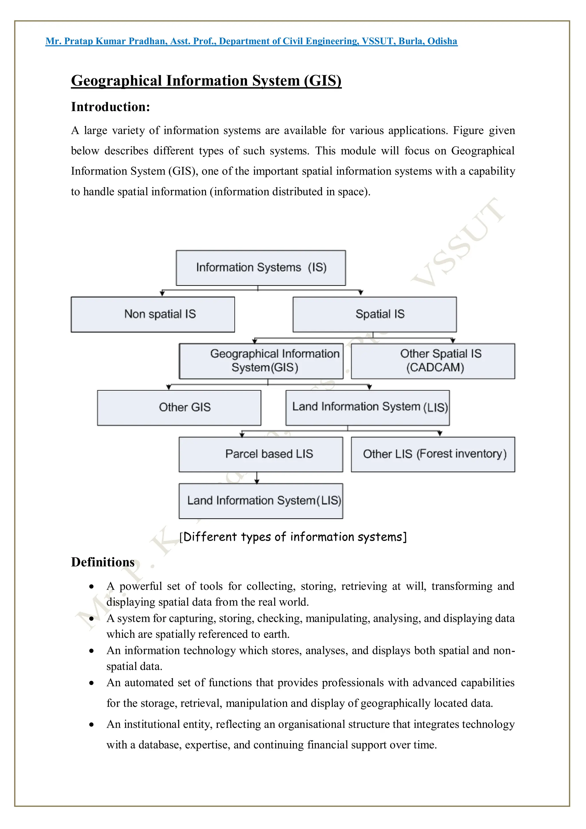 Mr. Pratap Kumar Pradhan, Asst. Prof., Department of Civil Engineering, VSSUT, Burla, Odisha
Geographical Information System (GIS)
Introduction:
A large variety of information systems are available for various applications. Figure given
below describes different types of such systems. This module will focus on Geographical
Information System (GIS), one of the important spatial information systems with a capability
to handle spatial information (information distributed in space).
[Different types of information systems]
Definitions
 A powerful set of tools for collecting, storing, retrieving at will, transforming and
displaying spatial data from the real world.
 A system for capturing, storing, checking, manipulating, analysing, and displaying data
which are spatially referenced to earth.
 An information technology which stores, analyses, and displays both spatial and non-
spatial data.
 An automated set of functions that provides professionals with advanced capabilities
for the storage, retrieval, manipulation and display of geographically located data.
 An institutional entity, reflecting an organisational structure that integrates technology
with a database, expertise, and continuing financial support over time.
 
