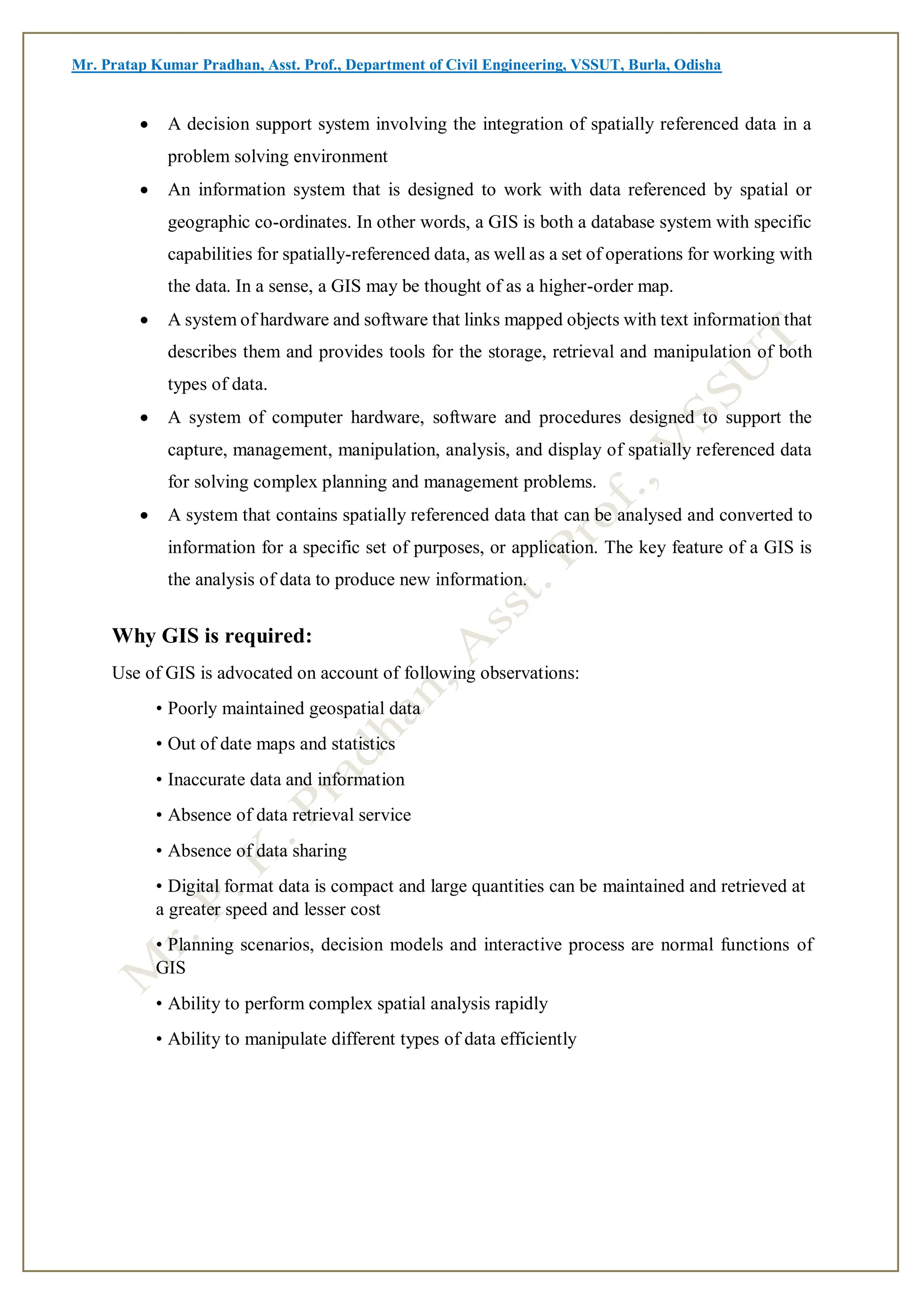 Mr. Pratap Kumar Pradhan, Asst. Prof., Department of Civil Engineering, VSSUT, Burla, Odisha
 A decision support system involving the integration of spatially referenced data in a
problem solving environment
 An information system that is designed to work with data referenced by spatial or
geographic co-ordinates. In other words, a GIS is both a database system with specific
capabilities for spatially-referenced data, as well as a set of operations for working with
the data. In a sense, a GIS may be thought of as a higher-order map.
 A system of hardware and software that links mapped objects with text information that
describes them and provides tools for the storage, retrieval and manipulation of both
types of data.
 A system of computer hardware, software and procedures designed to support the
capture, management, manipulation, analysis, and display of spatially referenced data
for solving complex planning and management problems.
 A system that contains spatially referenced data that can be analysed and converted to
information for a specific set of purposes, or application. The key feature of a GIS is
the analysis of data to produce new information.
Why GIS is required:
Use of GIS is advocated on account of following observations:
• Poorly maintained geospatial data
• Out of date maps and statistics
• Inaccurate data and information
• Absence of data retrieval service
• Absence of data sharing
• Digital format data is compact and large quantities can be maintained and retrieved at
a greater speed and lesser cost
• Planning scenarios, decision models and interactive process are normal functions of
GIS
• Ability to perform complex spatial analysis rapidly
• Ability to manipulate different types of data efficiently
 