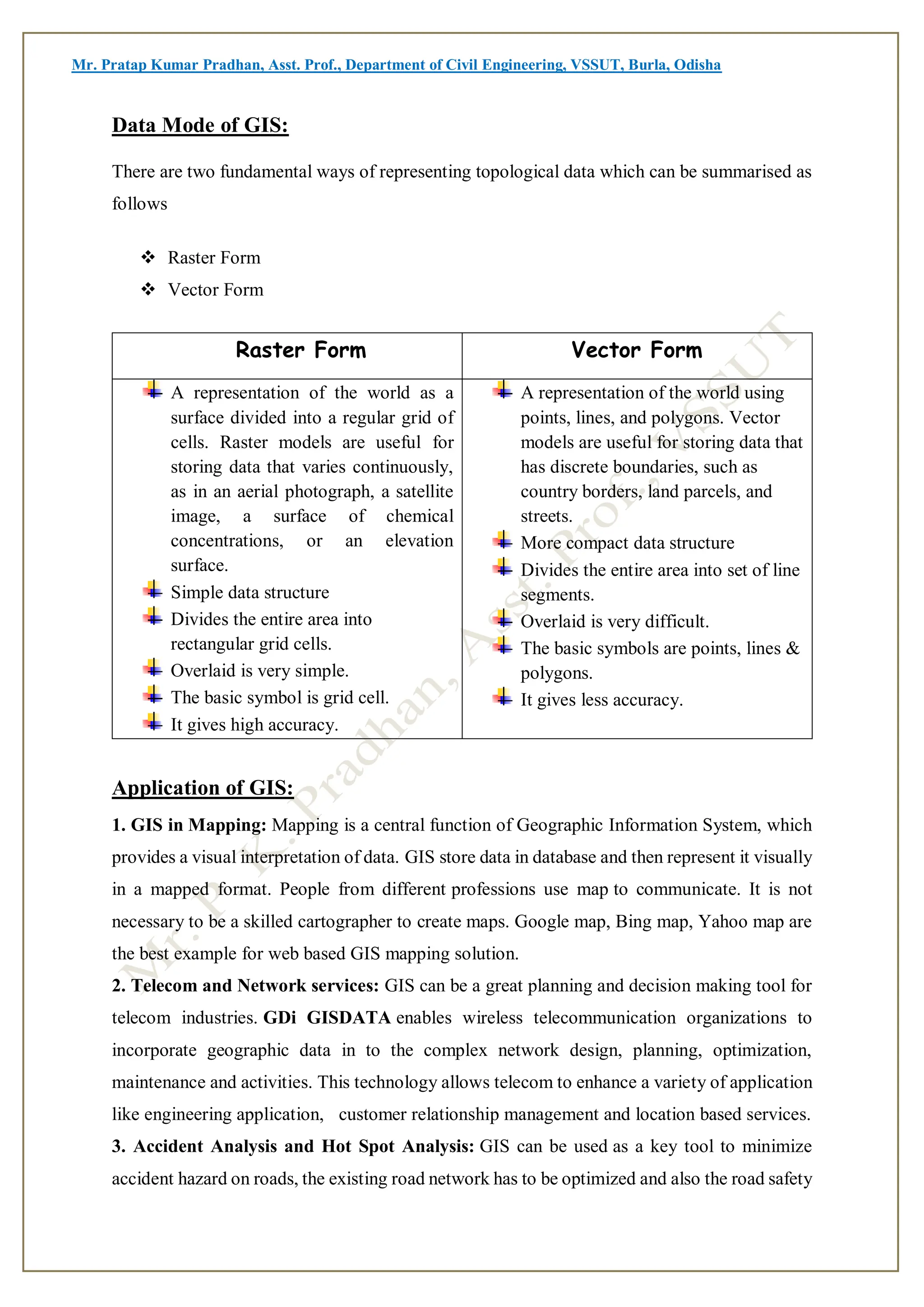 Mr. Pratap Kumar Pradhan, Asst. Prof., Department of Civil Engineering, VSSUT, Burla, Odisha
Data Mode of GIS:
There are two fundamental ways of representing topological data which can be summarised as
follows
 Raster Form
 Vector Form
Raster Form Vector Form
A representation of the world as a
surface divided into a regular grid of
cells. Raster models are useful for
storing data that varies continuously,
as in an aerial photograph, a satellite
image, a surface of chemical
concentrations, or an elevation
surface.
Simple data structure
Divides the entire area into
rectangular grid cells.
Overlaid is very simple.
The basic symbol is grid cell.
It gives high accuracy.
A representation of the world using
points, lines, and polygons. Vector
models are useful for storing data that
has discrete boundaries, such as
country borders, land parcels, and
streets.
More compact data structure
Divides the entire area into set of line
segments.
Overlaid is very difficult.
The basic symbols are points, lines &
polygons.
It gives less accuracy.
Application of GIS:
1. GIS in Mapping: Mapping is a central function of Geographic Information System, which
provides a visual interpretation of data. GIS store data in database and then represent it visually
in a mapped format. People from different professions use map to communicate. It is not
necessary to be a skilled cartographer to create maps. Google map, Bing map, Yahoo map are
the best example for web based GIS mapping solution.
2. Telecom and Network services: GIS can be a great planning and decision making tool for
telecom industries. GDi GISDATA enables wireless telecommunication organizations to
incorporate geographic data in to the complex network design, planning, optimization,
maintenance and activities. This technology allows telecom to enhance a variety of application
like engineering application, customer relationship management and location based services.
3. Accident Analysis and Hot Spot Analysis: GIS can be used as a key tool to minimize
accident hazard on roads, the existing road network has to be optimized and also the road safety
 