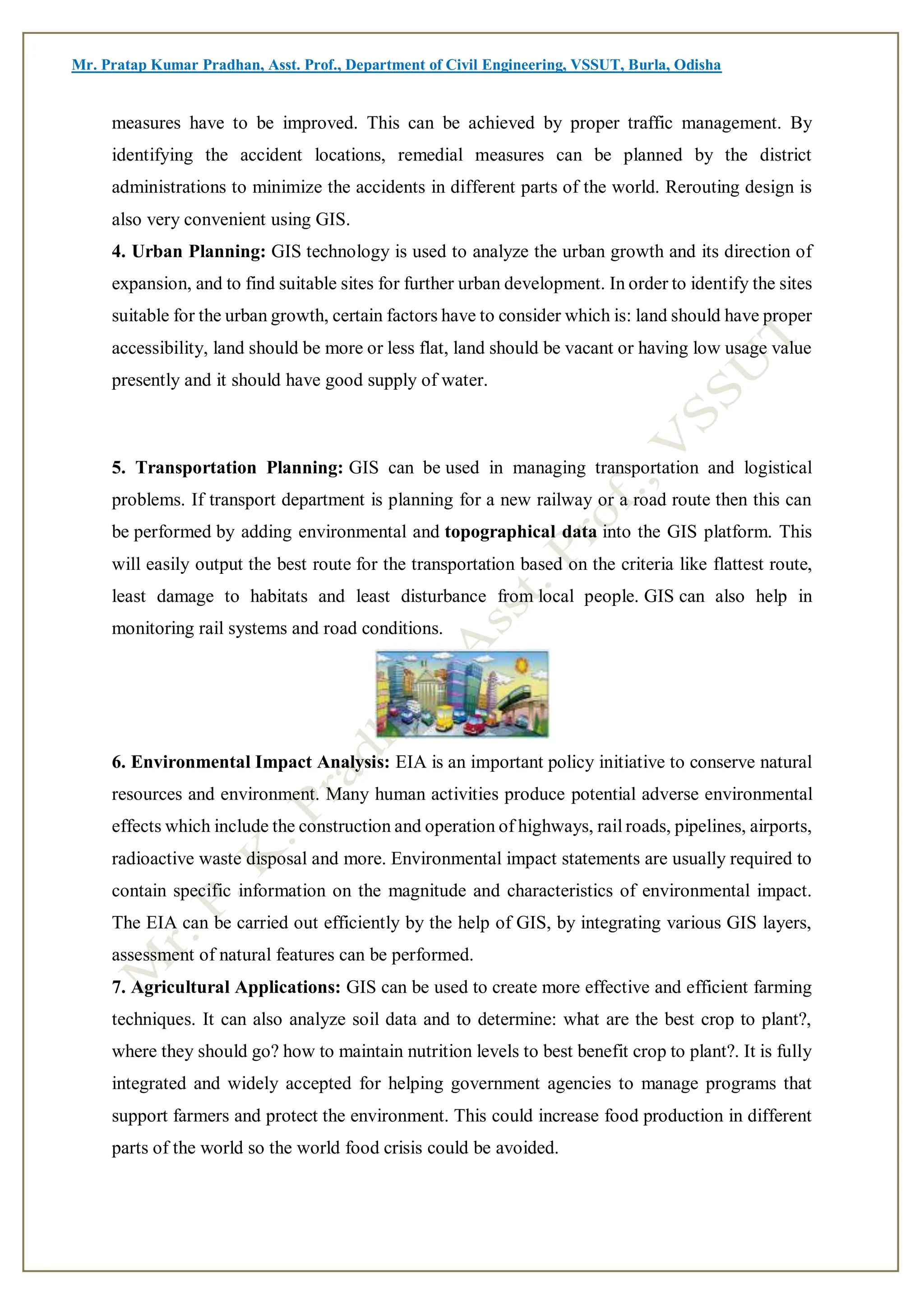 Mr. Pratap Kumar Pradhan, Asst. Prof., Department of Civil Engineering, VSSUT, Burla, Odisha
measures have to be improved. This can be achieved by proper traffic management. By
identifying the accident locations, remedial measures can be planned by the district
administrations to minimize the accidents in different parts of the world. Rerouting design is
also very convenient using GIS.
4. Urban Planning: GIS technology is used to analyze the urban growth and its direction of
expansion, and to find suitable sites for further urban development. In order to identify the sites
suitable for the urban growth, certain factors have to consider which is: land should have proper
accessibility, land should be more or less flat, land should be vacant or having low usage value
presently and it should have good supply of water.
5. Transportation Planning: GIS can be used in managing transportation and logistical
problems. If transport department is planning for a new railway or a road route then this can
be performed by adding environmental and topographical data into the GIS platform. This
will easily output the best route for the transportation based on the criteria like flattest route,
least damage to habitats and least disturbance from local people. GIS can also help in
monitoring rail systems and road conditions.
6. Environmental Impact Analysis: EIA is an important policy initiative to conserve natural
resources and environment. Many human activities produce potential adverse environmental
effects which include the construction and operation of highways, rail roads, pipelines, airports,
radioactive waste disposal and more. Environmental impact statements are usually required to
contain specific information on the magnitude and characteristics of environmental impact.
The EIA can be carried out efficiently by the help of GIS, by integrating various GIS layers,
assessment of natural features can be performed.
7. Agricultural Applications: GIS can be used to create more effective and efficient farming
techniques. It can also analyze soil data and to determine: what are the best crop to plant?,
where they should go? how to maintain nutrition levels to best benefit crop to plant?. It is fully
integrated and widely accepted for helping government agencies to manage programs that
support farmers and protect the environment. This could increase food production in different
parts of the world so the world food crisis could be avoided.
 