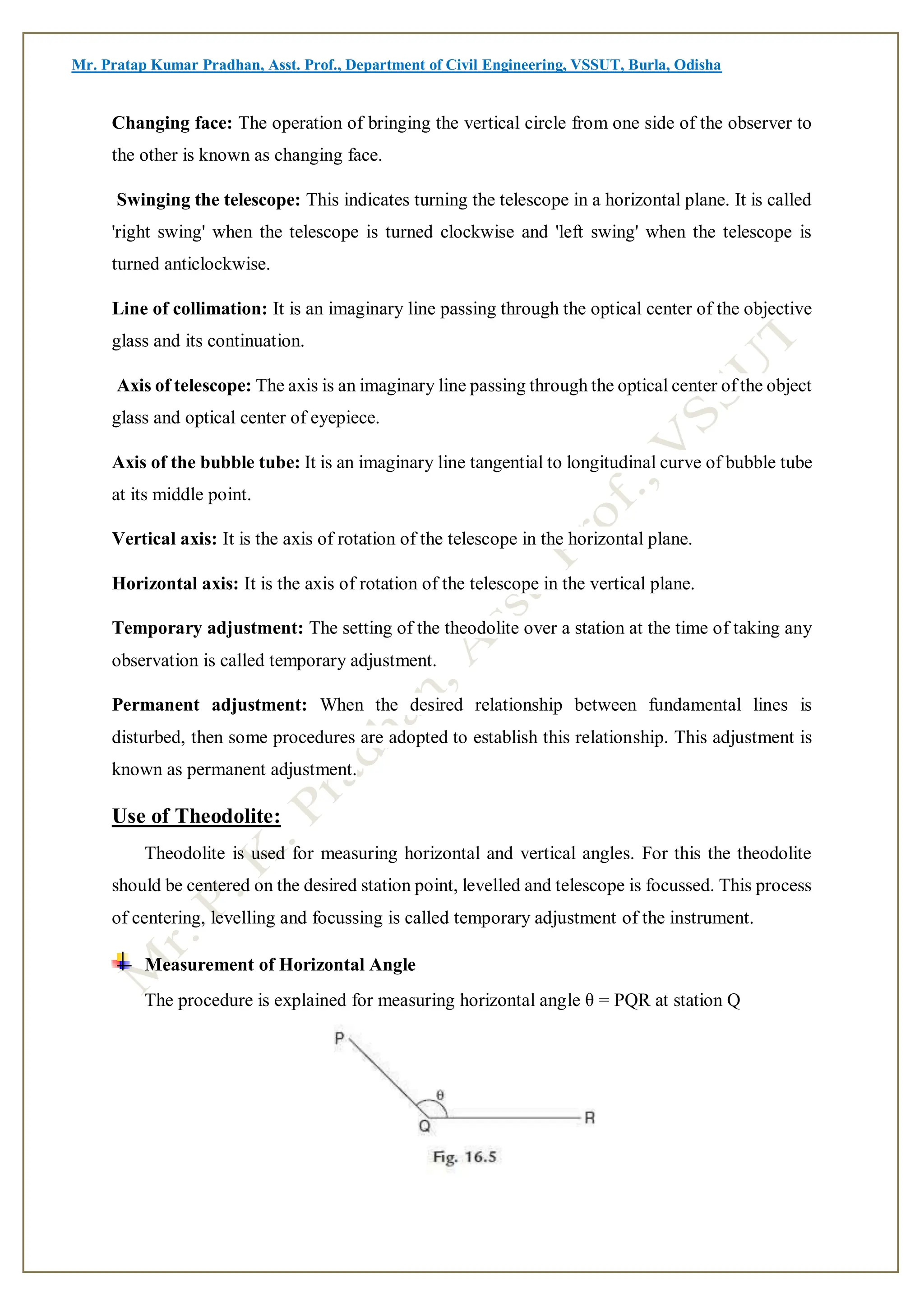 Mr. Pratap Kumar Pradhan, Asst. Prof., Department of Civil Engineering, VSSUT, Burla, Odisha
Changing face: The operation of bringing the vertical circle from one side of the observer to
the other is known as changing face.
Swinging the telescope: This indicates turning the telescope in a horizontal plane. It is called
'right swing' when the telescope is turned clockwise and 'left swing' when the telescope is
turned anticlockwise.
Line of collimation: It is an imaginary line passing through the optical center of the objective
glass and its continuation.
Axis of telescope: The axis is an imaginary line passing through the optical center of the object
glass and optical center of eyepiece.
Axis of the bubble tube: It is an imaginary line tangential to longitudinal curve of bubble tube
at its middle point.
Vertical axis: It is the axis of rotation of the telescope in the horizontal plane.
Horizontal axis: It is the axis of rotation of the telescope in the vertical plane.
Temporary adjustment: The setting of the theodolite over a station at the time of taking any
observation is called temporary adjustment.
Permanent adjustment: When the desired relationship between fundamental lines is
disturbed, then some procedures are adopted to establish this relationship. This adjustment is
known as permanent adjustment.
Use of Theodolite:
Theodolite is used for measuring horizontal and vertical angles. For this the theodolite
should be centered on the desired station point, levelled and telescope is focussed. This process
of centering, levelling and focussing is called temporary adjustment of the instrument.
Measurement of Horizontal Angle
The procedure is explained for measuring horizontal angle θ = PQR at station Q
 