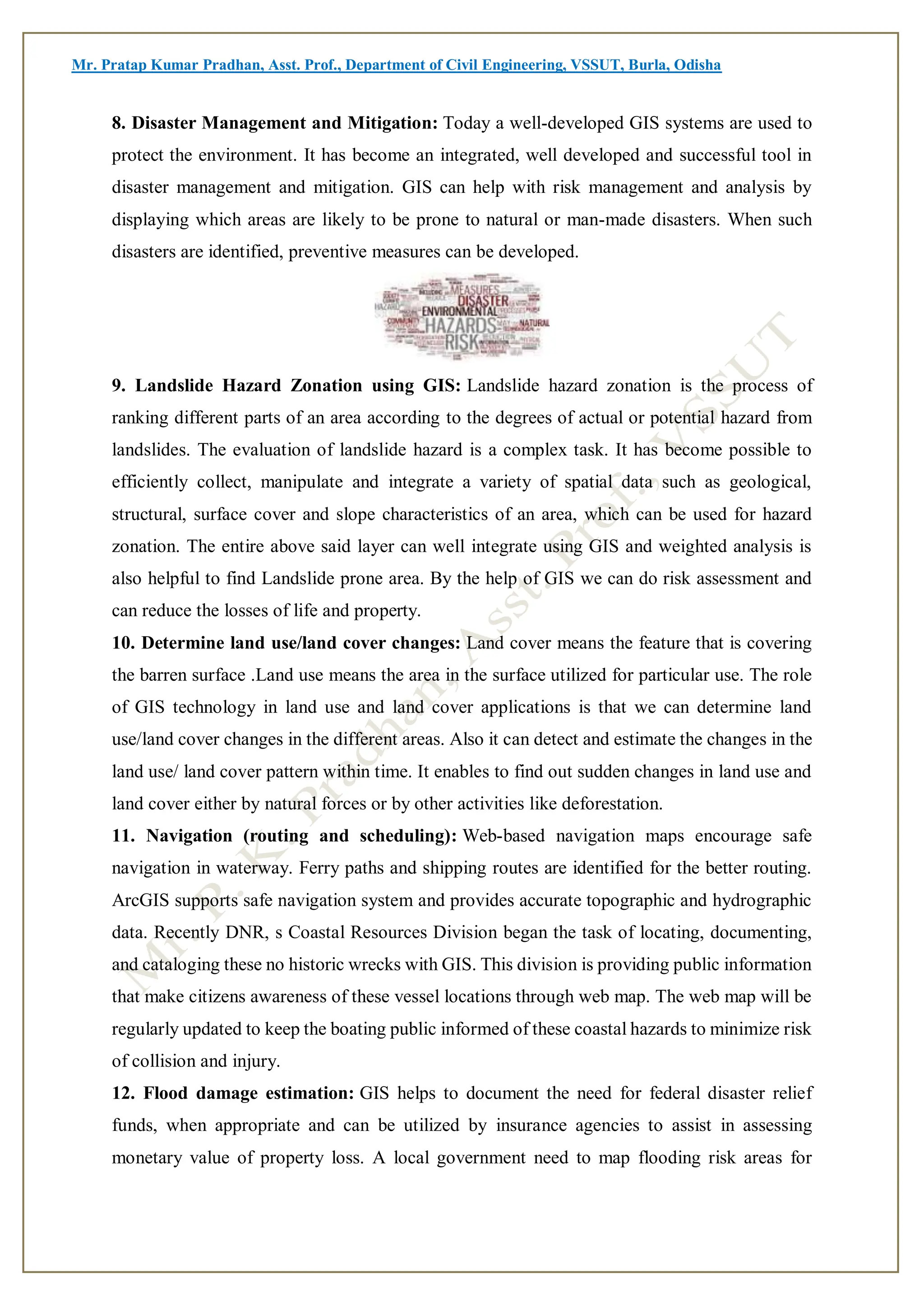 Mr. Pratap Kumar Pradhan, Asst. Prof., Department of Civil Engineering, VSSUT, Burla, Odisha
8. Disaster Management and Mitigation: Today a well-developed GIS systems are used to
protect the environment. It has become an integrated, well developed and successful tool in
disaster management and mitigation. GIS can help with risk management and analysis by
displaying which areas are likely to be prone to natural or man-made disasters. When such
disasters are identified, preventive measures can be developed.
9. Landslide Hazard Zonation using GIS: Landslide hazard zonation is the process of
ranking different parts of an area according to the degrees of actual or potential hazard from
landslides. The evaluation of landslide hazard is a complex task. It has become possible to
efficiently collect, manipulate and integrate a variety of spatial data such as geological,
structural, surface cover and slope characteristics of an area, which can be used for hazard
zonation. The entire above said layer can well integrate using GIS and weighted analysis is
also helpful to find Landslide prone area. By the help of GIS we can do risk assessment and
can reduce the losses of life and property.
10. Determine land use/land cover changes: Land cover means the feature that is covering
the barren surface .Land use means the area in the surface utilized for particular use. The role
of GIS technology in land use and land cover applications is that we can determine land
use/land cover changes in the different areas. Also it can detect and estimate the changes in the
land use/ land cover pattern within time. It enables to find out sudden changes in land use and
land cover either by natural forces or by other activities like deforestation.
11. Navigation (routing and scheduling): Web-based navigation maps encourage safe
navigation in waterway. Ferry paths and shipping routes are identified for the better routing.
ArcGIS supports safe navigation system and provides accurate topographic and hydrographic
data. Recently DNR, s Coastal Resources Division began the task of locating, documenting,
and cataloging these no historic wrecks with GIS. This division is providing public information
that make citizens awareness of these vessel locations through web map. The web map will be
regularly updated to keep the boating public informed of these coastal hazards to minimize risk
of collision and injury.
12. Flood damage estimation: GIS helps to document the need for federal disaster relief
funds, when appropriate and can be utilized by insurance agencies to assist in assessing
monetary value of property loss. A local government need to map flooding risk areas for
 