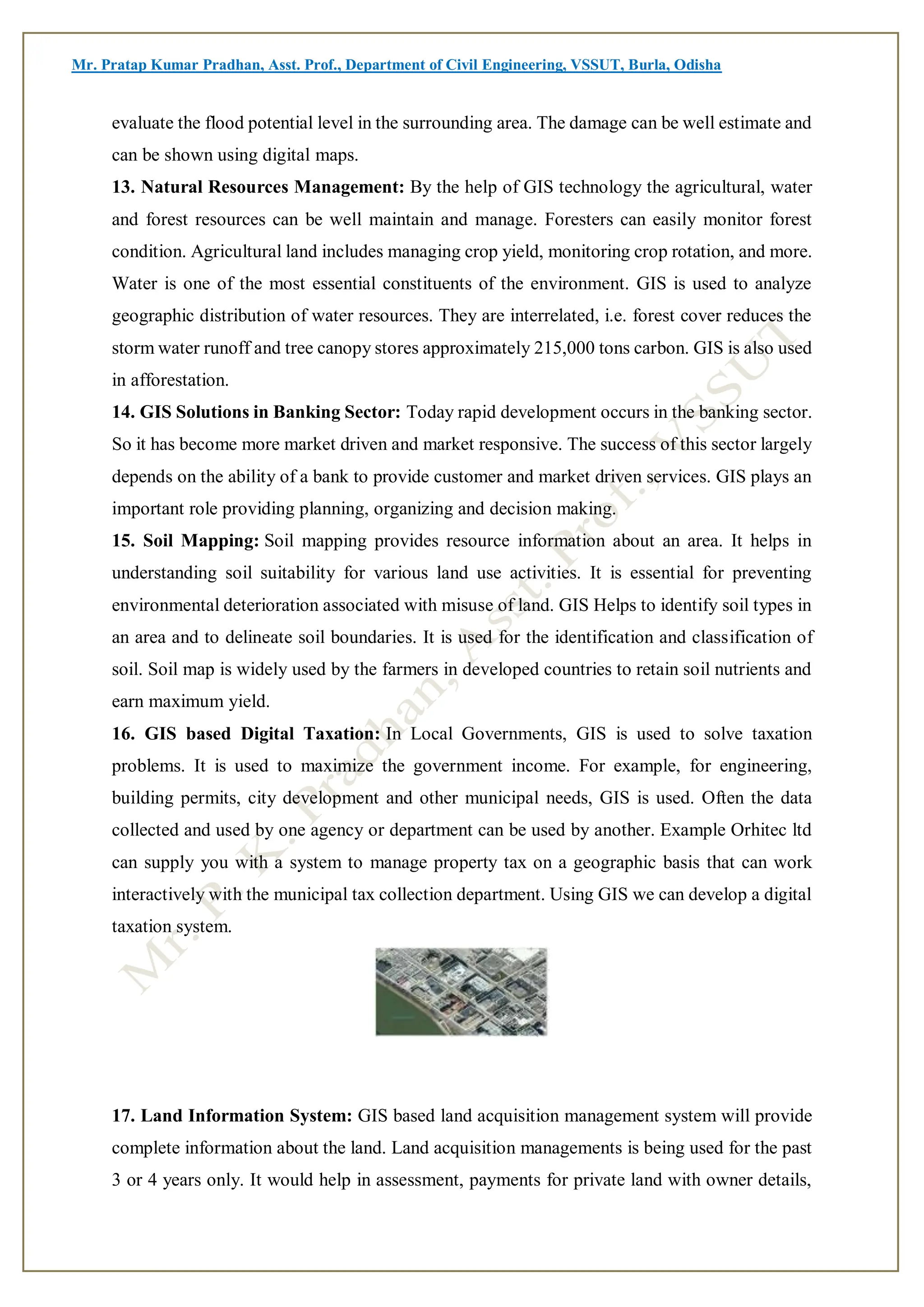 Mr. Pratap Kumar Pradhan, Asst. Prof., Department of Civil Engineering, VSSUT, Burla, Odisha
evaluate the flood potential level in the surrounding area. The damage can be well estimate and
can be shown using digital maps.
13. Natural Resources Management: By the help of GIS technology the agricultural, water
and forest resources can be well maintain and manage. Foresters can easily monitor forest
condition. Agricultural land includes managing crop yield, monitoring crop rotation, and more.
Water is one of the most essential constituents of the environment. GIS is used to analyze
geographic distribution of water resources. They are interrelated, i.e. forest cover reduces the
storm water runoff and tree canopy stores approximately 215,000 tons carbon. GIS is also used
in afforestation.
14. GIS Solutions in Banking Sector: Today rapid development occurs in the banking sector.
So it has become more market driven and market responsive. The success of this sector largely
depends on the ability of a bank to provide customer and market driven services. GIS plays an
important role providing planning, organizing and decision making.
15. Soil Mapping: Soil mapping provides resource information about an area. It helps in
understanding soil suitability for various land use activities. It is essential for preventing
environmental deterioration associated with misuse of land. GIS Helps to identify soil types in
an area and to delineate soil boundaries. It is used for the identification and classification of
soil. Soil map is widely used by the farmers in developed countries to retain soil nutrients and
earn maximum yield.
16. GIS based Digital Taxation: In Local Governments, GIS is used to solve taxation
problems. It is used to maximize the government income. For example, for engineering,
building permits, city development and other municipal needs, GIS is used. Often the data
collected and used by one agency or department can be used by another. Example Orhitec ltd
can supply you with a system to manage property tax on a geographic basis that can work
interactively with the municipal tax collection department. Using GIS we can develop a digital
taxation system.
17. Land Information System: GIS based land acquisition management system will provide
complete information about the land. Land acquisition managements is being used for the past
3 or 4 years only. It would help in assessment, payments for private land with owner details,
 