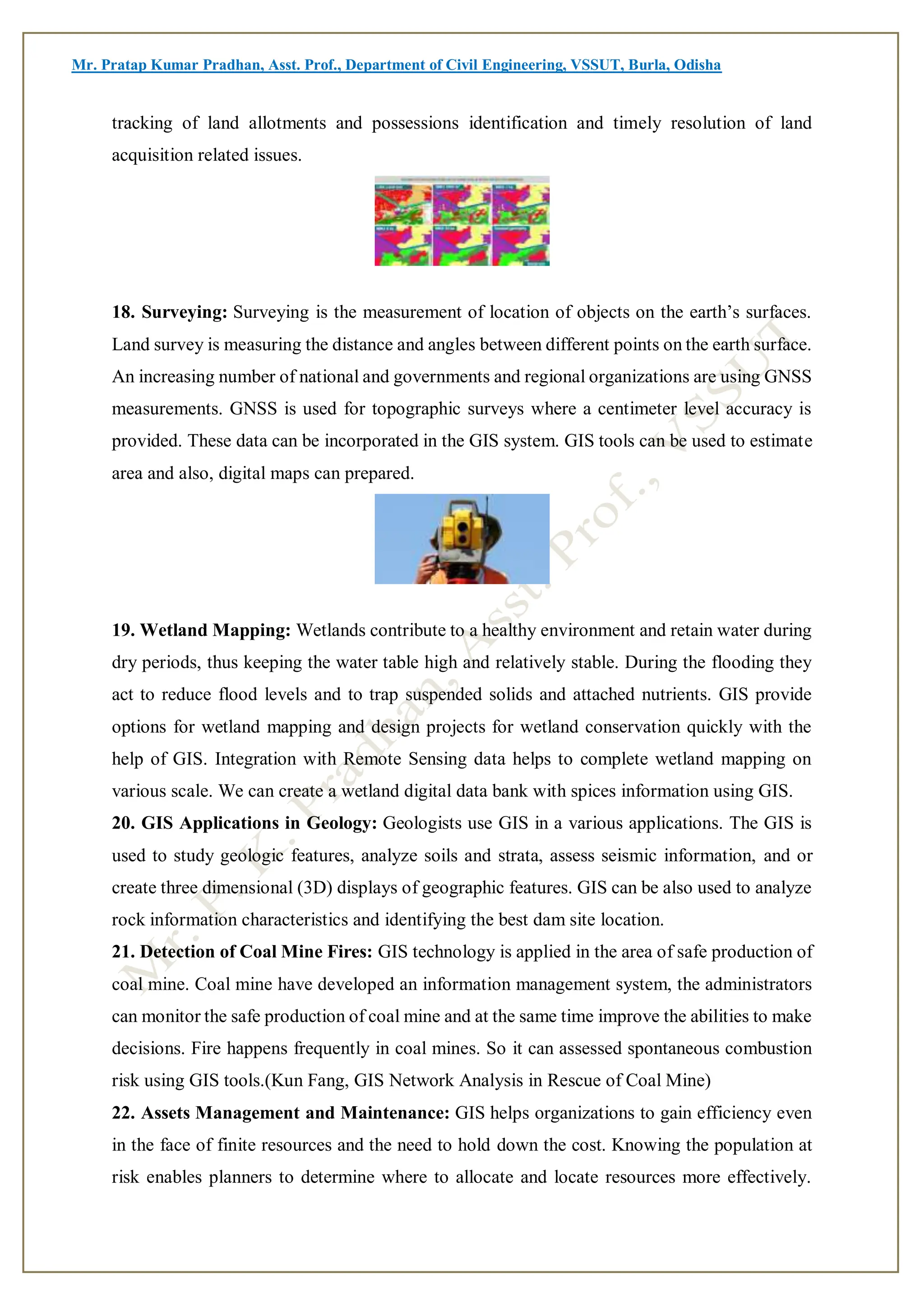 Mr. Pratap Kumar Pradhan, Asst. Prof., Department of Civil Engineering, VSSUT, Burla, Odisha
tracking of land allotments and possessions identification and timely resolution of land
acquisition related issues.
18. Surveying: Surveying is the measurement of location of objects on the earth’s surfaces.
Land survey is measuring the distance and angles between different points on the earth surface.
An increasing number of national and governments and regional organizations are using GNSS
measurements. GNSS is used for topographic surveys where a centimeter level accuracy is
provided. These data can be incorporated in the GIS system. GIS tools can be used to estimate
area and also, digital maps can prepared.
19. Wetland Mapping: Wetlands contribute to a healthy environment and retain water during
dry periods, thus keeping the water table high and relatively stable. During the flooding they
act to reduce flood levels and to trap suspended solids and attached nutrients. GIS provide
options for wetland mapping and design projects for wetland conservation quickly with the
help of GIS. Integration with Remote Sensing data helps to complete wetland mapping on
various scale. We can create a wetland digital data bank with spices information using GIS.
20. GIS Applications in Geology: Geologists use GIS in a various applications. The GIS is
used to study geologic features, analyze soils and strata, assess seismic information, and or
create three dimensional (3D) displays of geographic features. GIS can be also used to analyze
rock information characteristics and identifying the best dam site location.
21. Detection of Coal Mine Fires: GIS technology is applied in the area of safe production of
coal mine. Coal mine have developed an information management system, the administrators
can monitor the safe production of coal mine and at the same time improve the abilities to make
decisions. Fire happens frequently in coal mines. So it can assessed spontaneous combustion
risk using GIS tools.(Kun Fang, GIS Network Analysis in Rescue of Coal Mine)
22. Assets Management and Maintenance: GIS helps organizations to gain efficiency even
in the face of finite resources and the need to hold down the cost. Knowing the population at
risk enables planners to determine where to allocate and locate resources more effectively.
 